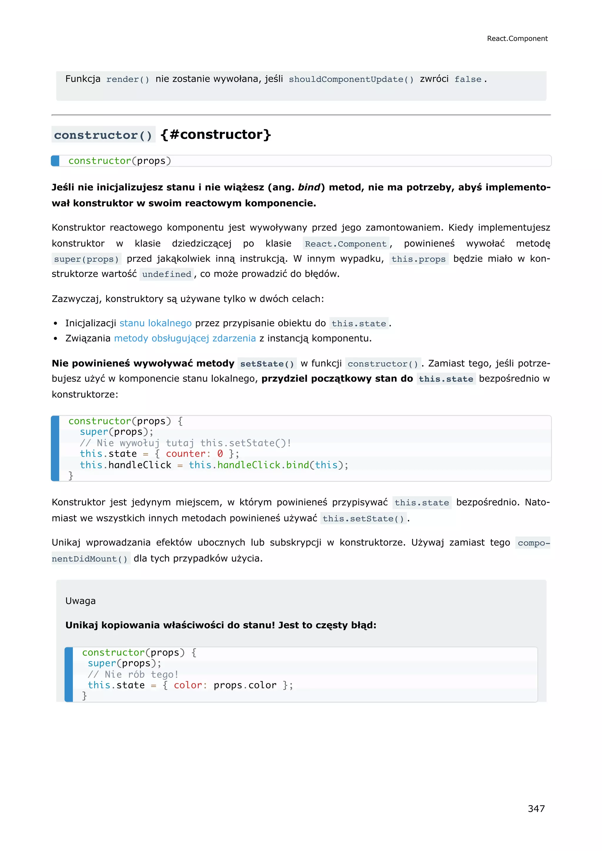 Funkcja render() nie zostanie wywołana, jeśli shouldComponentUpdate() zwróci false .
constructor() {#constructor}
Jeśli nie inicjalizujesz stanu i nie wiążesz (ang. bind) metod, nie ma potrzeby, abyś implemento-
wał konstruktor w swoim reactowym komponencie.
Konstruktor reactowego komponentu jest wywoływany przed jego zamontowaniem. Kiedy implementujesz
konstruktor w klasie dziedziczącej po klasie React.Component , powinieneś wywołać metodę
super(props) przed jakąkolwiek inną instrukcją. W innym wypadku, this.props będzie miało w kon-
struktorze wartość undefined , co może prowadzić do błędów.
Zazwyczaj, konstruktory są używane tylko w dwóch celach:
Inicjalizacji stanu lokalnego przez przypisanie obiektu do this.state .
Związania metody obsługującej zdarzenia z instancją komponentu.
Nie powinieneś wywoływać metody setState() w funkcji constructor() . Zamiast tego, jeśli potrze-
bujesz użyć w komponencie stanu lokalnego, przydziel początkowy stan do this.state bezpośrednio w
konstruktorze:
Konstruktor jest jedynym miejscem, w którym powinieneś przypisywać this.state bezpośrednio. Nato-
miast we wszystkich innych metodach powinieneś używać this.setState() .
Unikaj wprowadzania efektów ubocznych lub subskrypcji w konstruktorze. Używaj zamiast tego compo‐
nentDidMount() dla tych przypadków użycia.
Uwaga
Unikaj kopiowania właściwości do stanu! Jest to częsty błąd:
constructor(props)
constructor(props) {
super(props);
// Nie wywołuj tutaj this.setState()!
this.state = { counter: 0 };
this.handleClick = this.handleClick.bind(this);
}
constructor(props) {
super(props);
// Nie rób tego!
this.state = { color: props.color };
}
React.Component
347
 