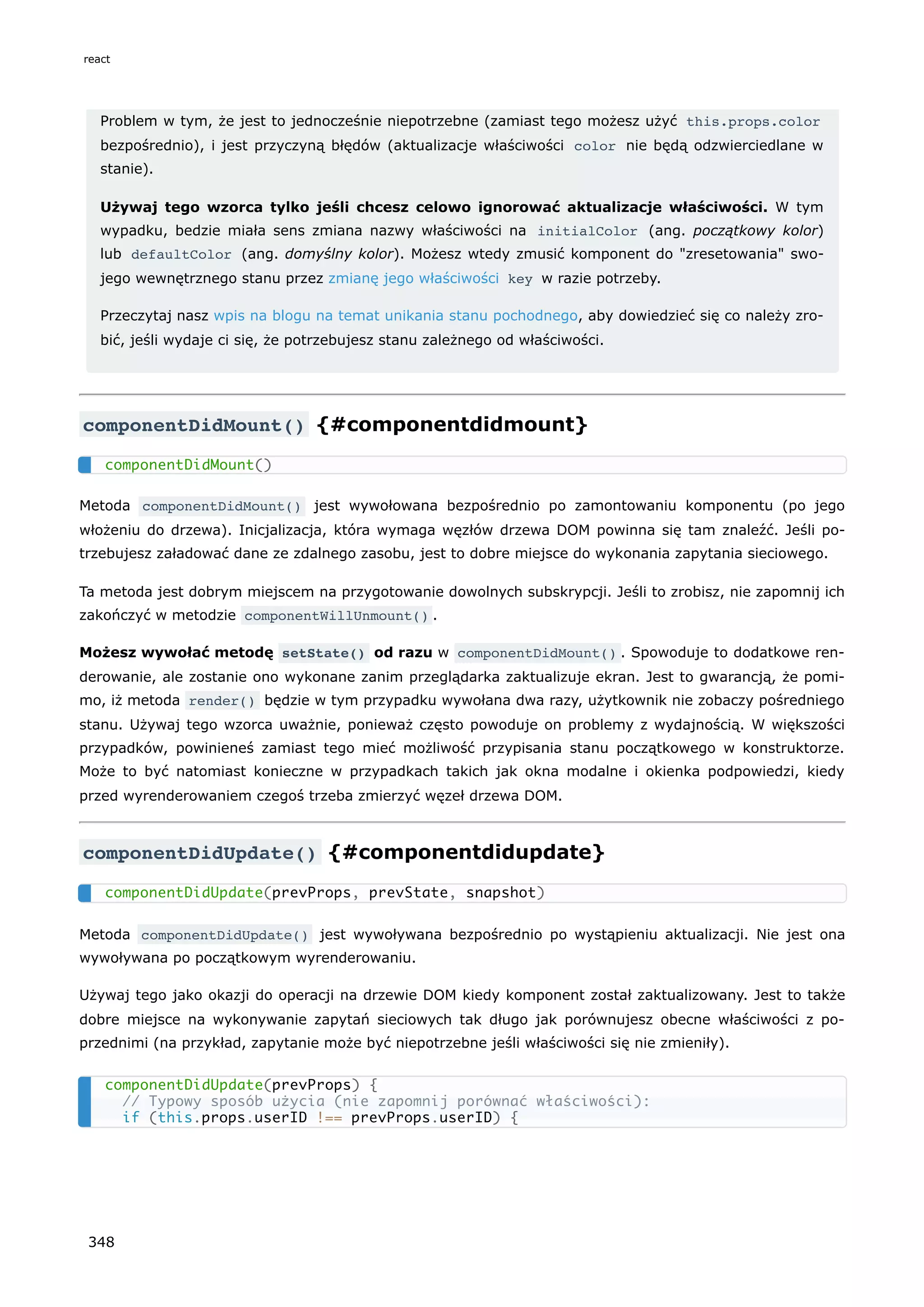 Problem w tym, że jest to jednocześnie niepotrzebne (zamiast tego możesz użyć this.props.color
bezpośrednio), i jest przyczyną błędów (aktualizacje właściwości color nie będą odzwierciedlane w
stanie).
Używaj tego wzorca tylko jeśli chcesz celowo ignorować aktualizacje właściwości. W tym
wypadku, bedzie miała sens zmiana nazwy właściwości na initialColor (ang. początkowy kolor)
lub defaultColor (ang. domyślny kolor). Możesz wtedy zmusić komponent do "zresetowania" swo-
jego wewnętrznego stanu przez zmianę jego właściwości key w razie potrzeby.
Przeczytaj nasz wpis na blogu na temat unikania stanu pochodnego, aby dowiedzieć się co należy zro-
bić, jeśli wydaje ci się, że potrzebujesz stanu zależnego od właściwości.
componentDidMount() {#componentdidmount}
Metoda componentDidMount() jest wywołowana bezpośrednio po zamontowaniu komponentu (po jego
włożeniu do drzewa). Inicjalizacja, która wymaga węzłów drzewa DOM powinna się tam znaleźć. Jeśli po-
trzebujesz załadować dane ze zdalnego zasobu, jest to dobre miejsce do wykonania zapytania sieciowego.
Ta metoda jest dobrym miejscem na przygotowanie dowolnych subskrypcji. Jeśli to zrobisz, nie zapomnij ich
zakończyć w metodzie componentWillUnmount() .
Możesz wywołać metodę setState() od razu w componentDidMount() . Spowoduje to dodatkowe ren-
derowanie, ale zostanie ono wykonane zanim przeglądarka zaktualizuje ekran. Jest to gwarancją, że pomi-
mo, iż metoda render() będzie w tym przypadku wywołana dwa razy, użytkownik nie zobaczy pośredniego
stanu. Używaj tego wzorca uważnie, ponieważ często powoduje on problemy z wydajnością. W większości
przypadków, powinieneś zamiast tego mieć możliwość przypisania stanu początkowego w konstruktorze.
Może to być natomiast konieczne w przypadkach takich jak okna modalne i okienka podpowiedzi, kiedy
przed wyrenderowaniem czegoś trzeba zmierzyć węzeł drzewa DOM.
componentDidUpdate() {#componentdidupdate}
Metoda componentDidUpdate() jest wywoływana bezpośrednio po wystąpieniu aktualizacji. Nie jest ona
wywoływana po początkowym wyrenderowaniu.
Używaj tego jako okazji do operacji na drzewie DOM kiedy komponent został zaktualizowany. Jest to także
dobre miejsce na wykonywanie zapytań sieciowych tak długo jak porównujesz obecne właściwości z po-
przednimi (na przykład, zapytanie może być niepotrzebne jeśli właściwości się nie zmieniły).
componentDidMount()
componentDidUpdate(prevProps, prevState, snapshot)
componentDidUpdate(prevProps) {
// Typowy sposób użycia (nie zapomnij porównać właściwości):
if (this.props.userID !== prevProps.userID) {
react
348
 