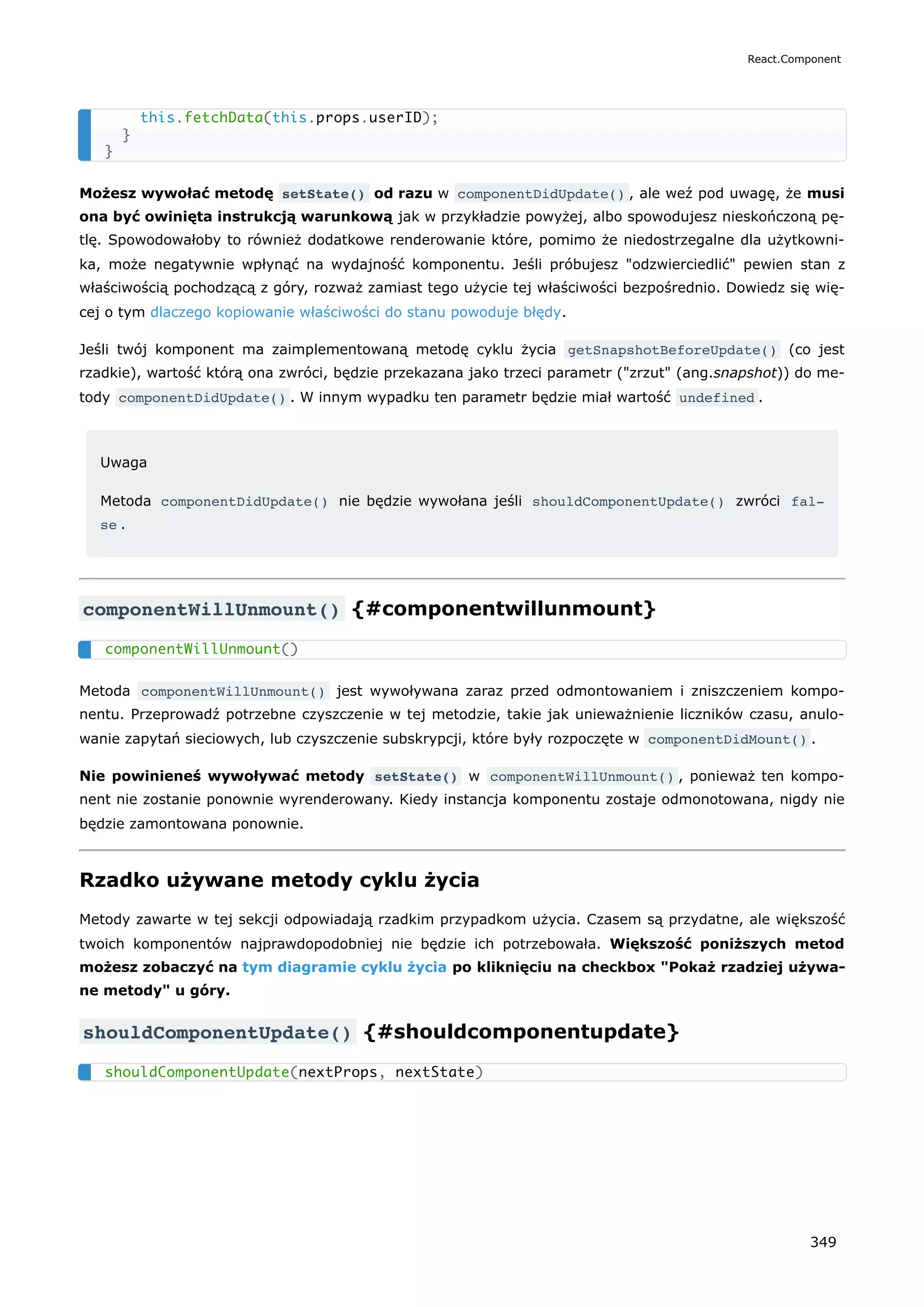 Możesz wywołać metodę setState() od razu w componentDidUpdate() , ale weź pod uwagę, że musi
ona być owinięta instrukcją warunkową jak w przykładzie powyżej, albo spowodujesz nieskończoną pę-
tlę. Spowodowałoby to również dodatkowe renderowanie które, pomimo że niedostrzegalne dla użytkowni-
ka, może negatywnie wpłynąć na wydajność komponentu. Jeśli próbujesz "odzwierciedlić" pewien stan z
właściwością pochodzącą z góry, rozważ zamiast tego użycie tej właściwości bezpośrednio. Dowiedz się wię-
cej o tym dlaczego kopiowanie właściwości do stanu powoduje błędy.
Jeśli twój komponent ma zaimplementowaną metodę cyklu życia getSnapshotBeforeUpdate() (co jest
rzadkie), wartość którą ona zwróci, będzie przekazana jako trzeci parametr ("zrzut" (ang.snapshot)) do me-
tody componentDidUpdate() . W innym wypadku ten parametr będzie miał wartość undefined .
Uwaga
Metoda componentDidUpdate() nie będzie wywołana jeśli shouldComponentUpdate() zwróci fal‐
se .
componentWillUnmount() {#componentwillunmount}
Metoda componentWillUnmount() jest wywoływana zaraz przed odmontowaniem i zniszczeniem kompo-
nentu. Przeprowadź potrzebne czyszczenie w tej metodzie, takie jak unieważnienie liczników czasu, anulo-
wanie zapytań sieciowych, lub czyszczenie subskrypcji, które były rozpoczęte w componentDidMount() .
Nie powinieneś wywoływać metody setState() w componentWillUnmount() , ponieważ ten kompo-
nent nie zostanie ponownie wyrenderowany. Kiedy instancja komponentu zostaje odmonotowana, nigdy nie
będzie zamontowana ponownie.
Rzadko używane metody cyklu życia
Metody zawarte w tej sekcji odpowiadają rzadkim przypadkom użycia. Czasem są przydatne, ale większość
twoich komponentów najprawdopodobniej nie będzie ich potrzebowała. Większość poniższych metod
możesz zobaczyć na tym diagramie cyklu życia po kliknięciu na checkbox "Pokaż rzadziej używa-
ne metody" u góry.
shouldComponentUpdate() {#shouldcomponentupdate}
this.fetchData(this.props.userID);
}
}
componentWillUnmount()
shouldComponentUpdate(nextProps, nextState)
React.Component
349
 