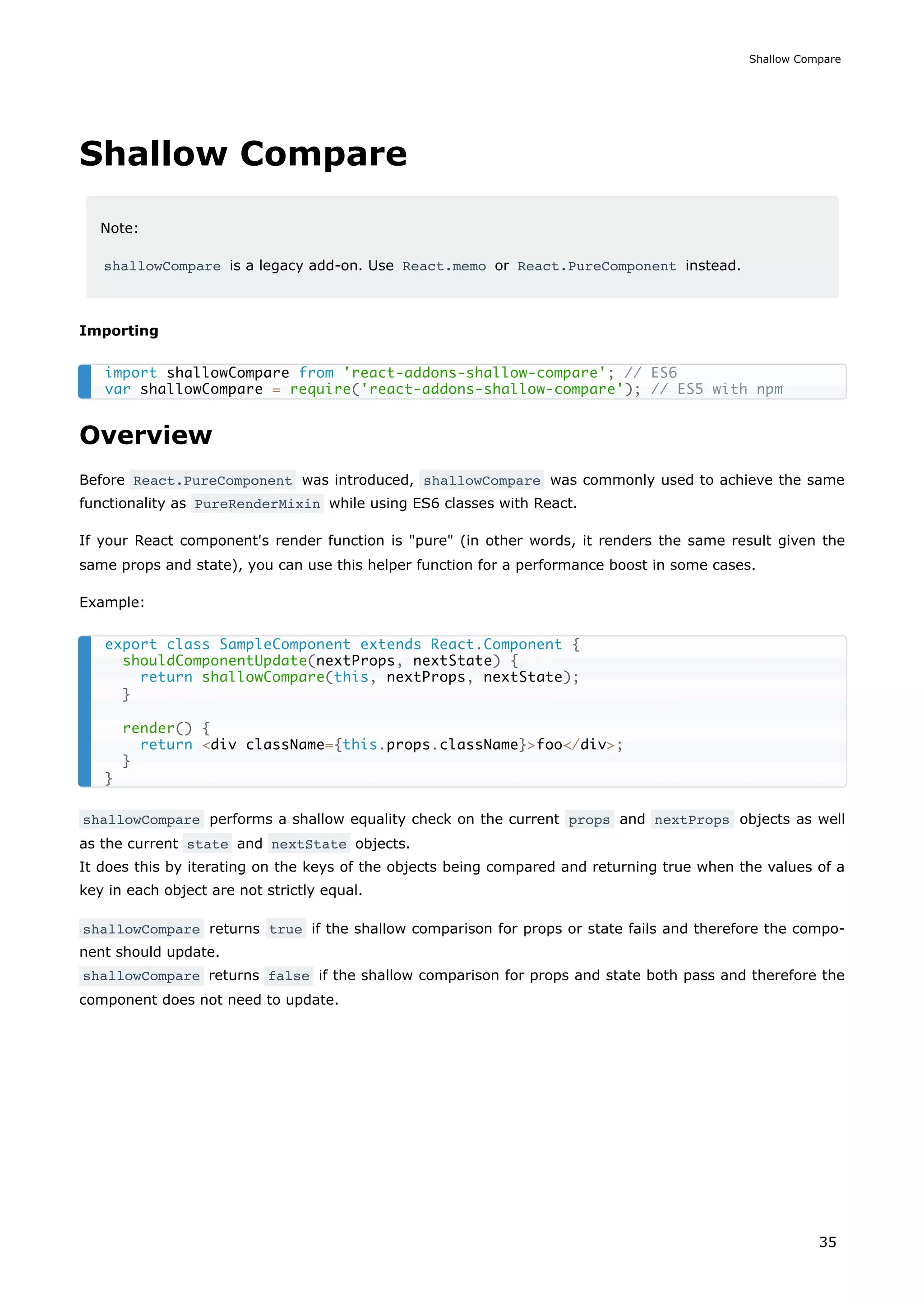 Shallow Compare
Note:
shallowCompare is a legacy add-on. Use React.memo or React.PureComponent instead.
Importing
Overview
Before React.PureComponent was introduced, shallowCompare was commonly used to achieve the same
functionality as PureRenderMixin while using ES6 classes with React.
If your React component's render function is "pure" (in other words, it renders the same result given the
same props and state), you can use this helper function for a performance boost in some cases.
Example:
shallowCompare performs a shallow equality check on the current props and nextProps objects as well
as the current state and nextState objects.
It does this by iterating on the keys of the objects being compared and returning true when the values of a
key in each object are not strictly equal.
shallowCompare returns true if the shallow comparison for props or state fails and therefore the compo-
nent should update.
shallowCompare returns false if the shallow comparison for props and state both pass and therefore the
component does not need to update.
import shallowCompare from 'react-addons-shallow-compare'; // ES6
var shallowCompare = require('react-addons-shallow-compare'); // ES5 with npm
export class SampleComponent extends React.Component {
shouldComponentUpdate(nextProps, nextState) {
return shallowCompare(this, nextProps, nextState);
}
render() {
return <div className={this.props.className}>foo</div>;
}
}
Shallow Compare
35
 