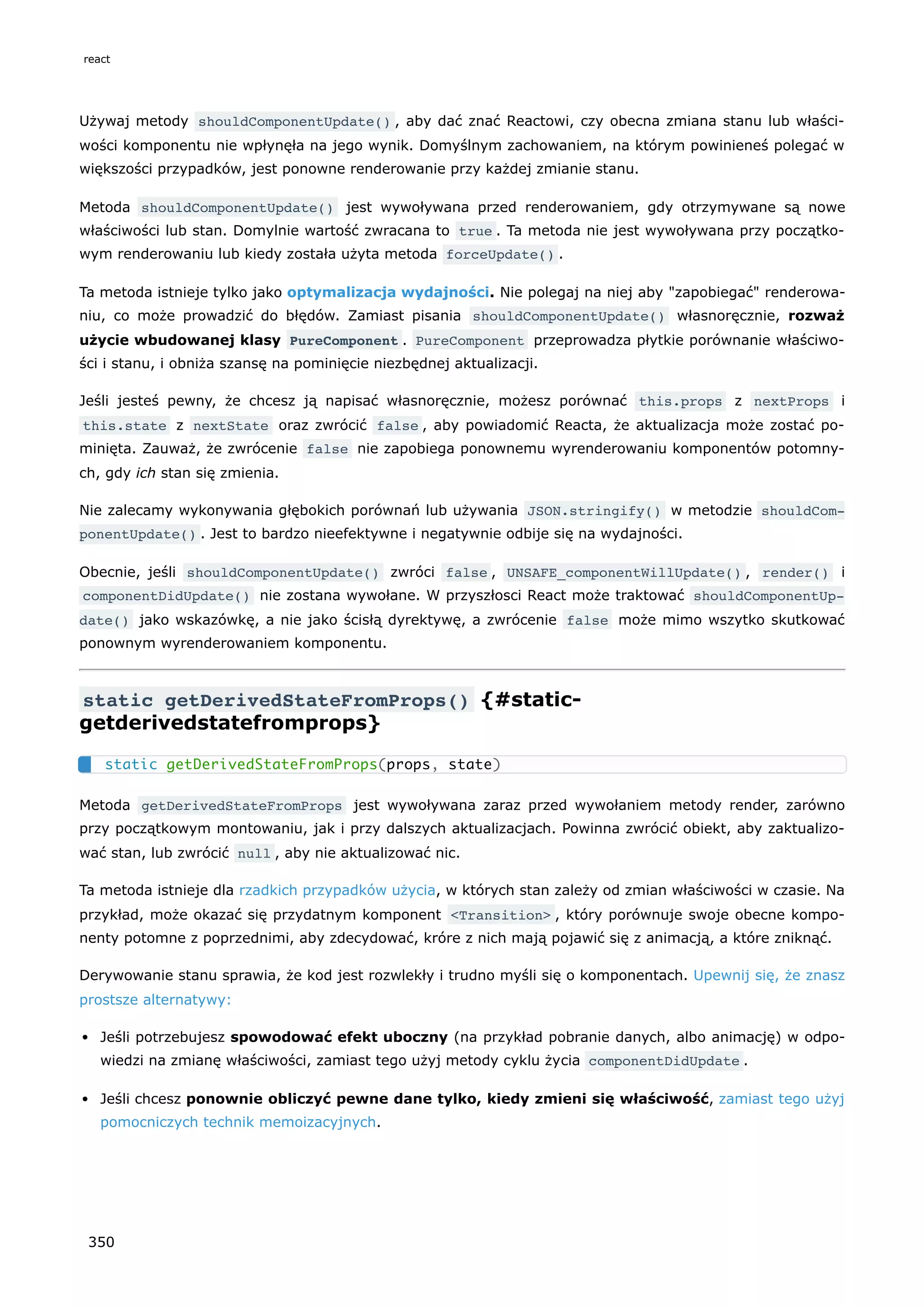 Używaj metody shouldComponentUpdate() , aby dać znać Reactowi, czy obecna zmiana stanu lub właści-
wości komponentu nie wpłynęła na jego wynik. Domyślnym zachowaniem, na którym powinieneś polegać w
większości przypadków, jest ponowne renderowanie przy każdej zmianie stanu.
Metoda shouldComponentUpdate() jest wywoływana przed renderowaniem, gdy otrzymywane są nowe
właściwości lub stan. Domylnie wartość zwracana to true . Ta metoda nie jest wywoływana przy początko-
wym renderowaniu lub kiedy została użyta metoda forceUpdate() .
Ta metoda istnieje tylko jako optymalizacja wydajności. Nie polegaj na niej aby "zapobiegać" renderowa-
niu, co może prowadzić do błędów. Zamiast pisania shouldComponentUpdate() własnoręcznie, rozważ
użycie wbudowanej klasy PureComponent . PureComponent przeprowadza płytkie porównanie właściwo-
ści i stanu, i obniża szansę na pominięcie niezbędnej aktualizacji.
Jeśli jesteś pewny, że chcesz ją napisać własnoręcznie, możesz porównać this.props z nextProps i
this.state z nextState oraz zwrócić false , aby powiadomić Reacta, że aktualizacja może zostać po-
minięta. Zauważ, że zwrócenie false nie zapobiega ponownemu wyrenderowaniu komponentów potomny-
ch, gdy ich stan się zmienia.
Nie zalecamy wykonywania głębokich porównań lub używania JSON.stringify() w metodzie shouldCom‐
ponentUpdate() . Jest to bardzo nieefektywne i negatywnie odbije się na wydajności.
Obecnie, jeśli shouldComponentUpdate() zwróci false , UNSAFE_componentWillUpdate() , render() i
componentDidUpdate() nie zostana wywołane. W przyszłosci React może traktować shouldComponentUp‐
date() jako wskazówkę, a nie jako ścisłą dyrektywę, a zwrócenie false może mimo wszytko skutkować
ponownym wyrenderowaniem komponentu.
static getDerivedStateFromProps() {#static-
getderivedstatefromprops}
Metoda getDerivedStateFromProps jest wywoływana zaraz przed wywołaniem metody render, zarówno
przy początkowym montowaniu, jak i przy dalszych aktualizacjach. Powinna zwrócić obiekt, aby zaktualizo-
wać stan, lub zwrócić null , aby nie aktualizować nic.
Ta metoda istnieje dla rzadkich przypadków użycia, w których stan zależy od zmian właściwości w czasie. Na
przykład, może okazać się przydatnym komponent <Transition> , który porównuje swoje obecne kompo-
nenty potomne z poprzednimi, aby zdecydować, króre z nich mają pojawić się z animacją, a które zniknąć.
Derywowanie stanu sprawia, że kod jest rozwlekły i trudno myśli się o komponentach. Upewnij się, że znasz
prostsze alternatywy:
Jeśli potrzebujesz spowodować efekt uboczny (na przykład pobranie danych, albo animację) w odpo-
wiedzi na zmianę właściwości, zamiast tego użyj metody cyklu życia componentDidUpdate .
Jeśli chcesz ponownie obliczyć pewne dane tylko, kiedy zmieni się właściwość, zamiast tego użyj
pomocniczych technik memoizacyjnych.
static getDerivedStateFromProps(props, state)
react
350
 