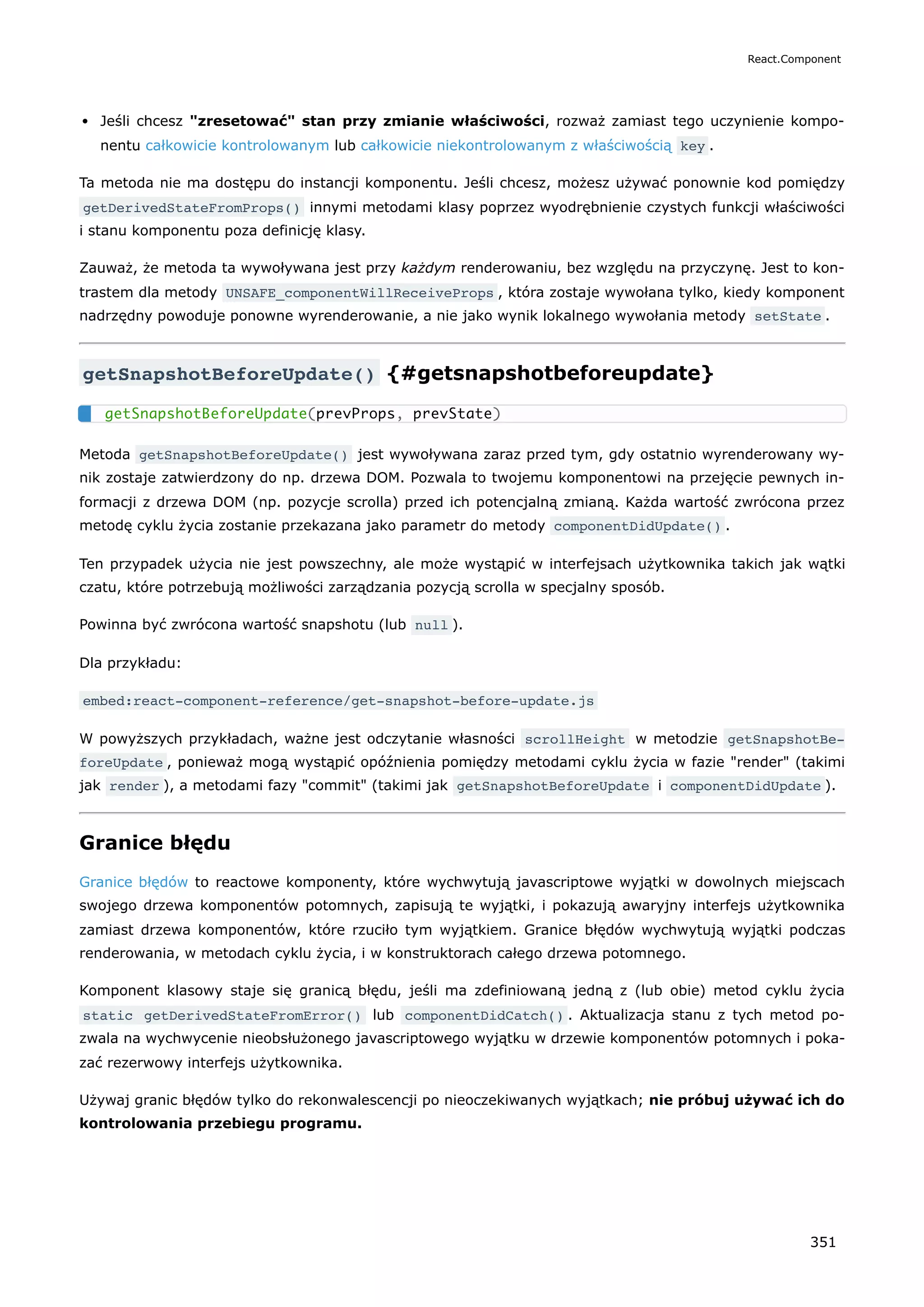 Jeśli chcesz "zresetować" stan przy zmianie właściwości, rozważ zamiast tego uczynienie kompo-
nentu całkowicie kontrolowanym lub całkowicie niekontrolowanym z właściwością key .
Ta metoda nie ma dostępu do instancji komponentu. Jeśli chcesz, możesz używać ponownie kod pomiędzy
getDerivedStateFromProps() innymi metodami klasy poprzez wyodrębnienie czystych funkcji właściwości
i stanu komponentu poza definicję klasy.
Zauważ, że metoda ta wywoływana jest przy każdym renderowaniu, bez względu na przyczynę. Jest to kon-
trastem dla metody UNSAFE_componentWillReceiveProps , która zostaje wywołana tylko, kiedy komponent
nadrzędny powoduje ponowne wyrenderowanie, a nie jako wynik lokalnego wywołania metody setState .
getSnapshotBeforeUpdate() {#getsnapshotbeforeupdate}
Metoda getSnapshotBeforeUpdate() jest wywoływana zaraz przed tym, gdy ostatnio wyrenderowany wy-
nik zostaje zatwierdzony do np. drzewa DOM. Pozwala to twojemu komponentowi na przejęcie pewnych in-
formacji z drzewa DOM (np. pozycje scrolla) przed ich potencjalną zmianą. Każda wartość zwrócona przez
metodę cyklu życia zostanie przekazana jako parametr do metody componentDidUpdate() .
Ten przypadek użycia nie jest powszechny, ale może wystąpić w interfejsach użytkownika takich jak wątki
czatu, które potrzebują możliwości zarządzania pozycją scrolla w specjalny sposób.
Powinna być zwrócona wartość snapshotu (lub null ).
Dla przykładu:
embed:react-component-reference/get-snapshot-before-update.js
W powyższych przykładach, ważne jest odczytanie własności scrollHeight w metodzie getSnapshotBe‐
foreUpdate , ponieważ mogą wystąpić opóźnienia pomiędzy metodami cyklu życia w fazie "render" (takimi
jak render ), a metodami fazy "commit" (takimi jak getSnapshotBeforeUpdate i componentDidUpdate ).
Granice błędu
Granice błędów to reactowe komponenty, które wychwytują javascriptowe wyjątki w dowolnych miejscach
swojego drzewa komponentów potomnych, zapisują te wyjątki, i pokazują awaryjny interfejs użytkownika
zamiast drzewa komponentów, które rzuciło tym wyjątkiem. Granice błędów wychwytują wyjątki podczas
renderowania, w metodach cyklu życia, i w konstruktorach całego drzewa potomnego.
Komponent klasowy staje się granicą błędu, jeśli ma zdefiniowaną jedną z (lub obie) metod cyklu życia
static getDerivedStateFromError() lub componentDidCatch() . Aktualizacja stanu z tych metod po-
zwala na wychwycenie nieobsłużonego javascriptowego wyjątku w drzewie komponentów potomnych i poka-
zać rezerwowy interfejs użytkownika.
Używaj granic błędów tylko do rekonwalescencji po nieoczekiwanych wyjątkach; nie próbuj używać ich do
kontrolowania przebiegu programu.
getSnapshotBeforeUpdate(prevProps, prevState)
React.Component
351
 