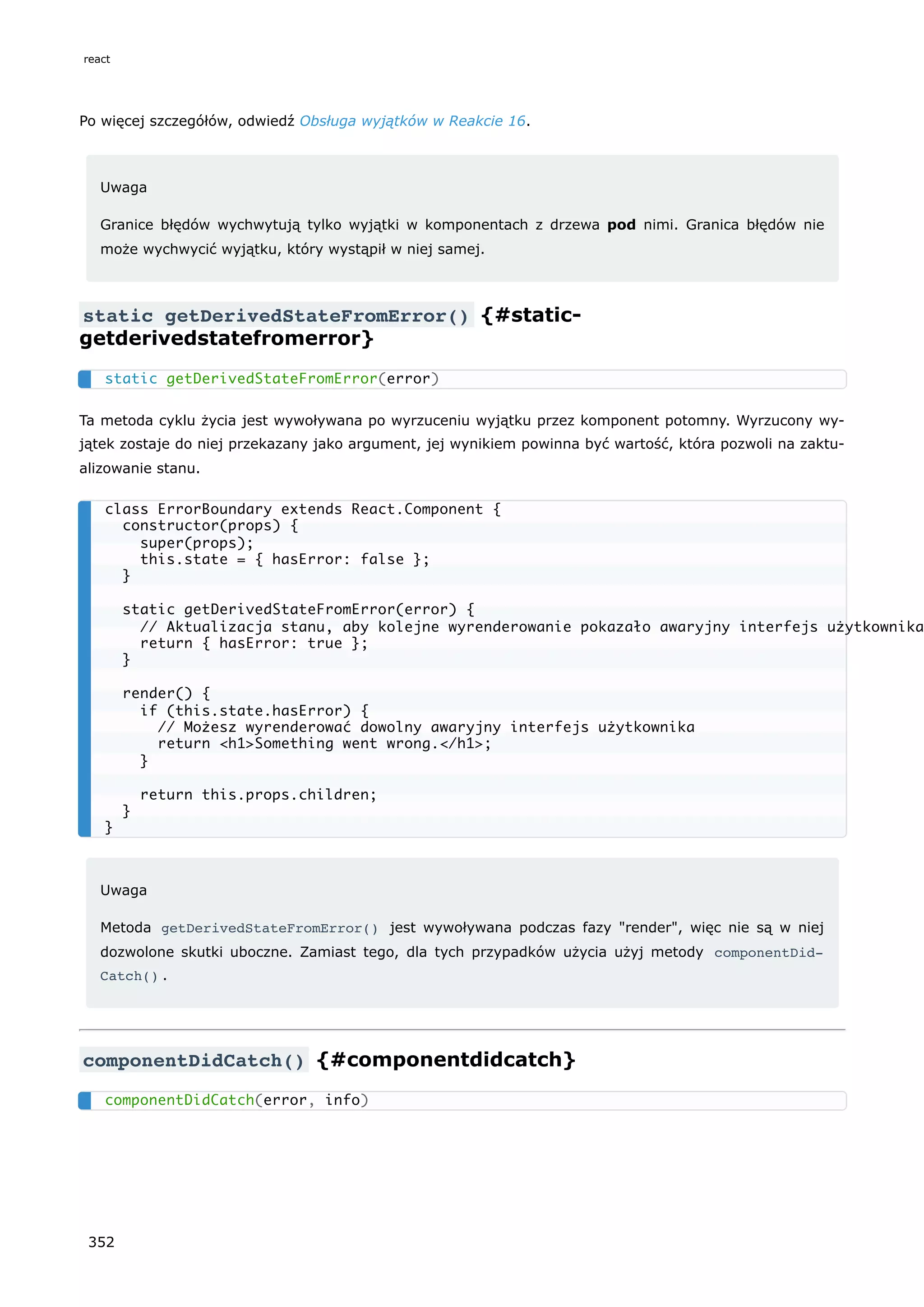 Po więcej szczegółów, odwiedź Obsługa wyjątków w Reakcie 16.
Uwaga
Granice błędów wychwytują tylko wyjątki w komponentach z drzewa pod nimi. Granica błędów nie
może wychwycić wyjątku, który wystąpił w niej samej.
static getDerivedStateFromError() {#static-
getderivedstatefromerror}
Ta metoda cyklu życia jest wywoływana po wyrzuceniu wyjątku przez komponent potomny. Wyrzucony wy-
jątek zostaje do niej przekazany jako argument, jej wynikiem powinna być wartość, która pozwoli na zaktu-
alizowanie stanu.
Uwaga
Metoda getDerivedStateFromError() jest wywoływana podczas fazy "render", więc nie są w niej
dozwolone skutki uboczne. Zamiast tego, dla tych przypadków użycia użyj metody componentDid‐
Catch() .
componentDidCatch() {#componentdidcatch}
static getDerivedStateFromError(error)
class ErrorBoundary extends React.Component {
constructor(props) {
super(props);
this.state = { hasError: false };
}
static getDerivedStateFromError(error) {
// Aktualizacja stanu, aby kolejne wyrenderowanie pokazało awaryjny interfejs użytkownika
return { hasError: true };
}
render() {
if (this.state.hasError) {
// Możesz wyrenderować dowolny awaryjny interfejs użytkownika
return <h1>Something went wrong.</h1>;
}
return this.props.children;
}
}
componentDidCatch(error, info)
react
352
 