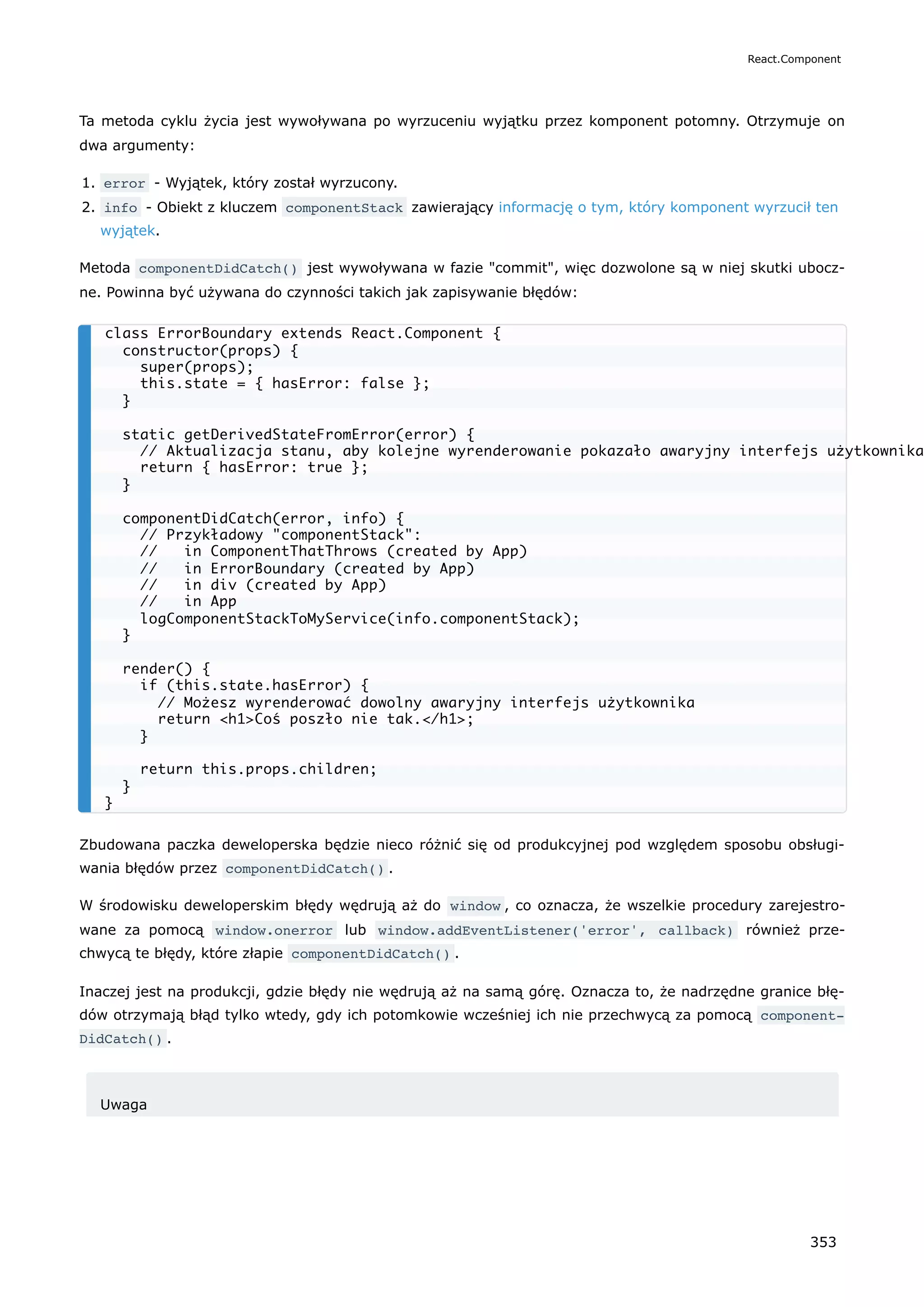 Ta metoda cyklu życia jest wywoływana po wyrzuceniu wyjątku przez komponent potomny. Otrzymuje on
dwa argumenty:
1. error - Wyjątek, który został wyrzucony.
2. info - Obiekt z kluczem componentStack zawierający informację o tym, który komponent wyrzucił ten
wyjątek.
Metoda componentDidCatch() jest wywoływana w fazie "commit", więc dozwolone są w niej skutki ubocz-
ne. Powinna być używana do czynności takich jak zapisywanie błędów:
Zbudowana paczka deweloperska będzie nieco różnić się od produkcyjnej pod względem sposobu obsługi-
wania błędów przez componentDidCatch() .
W środowisku deweloperskim błędy wędrują aż do window , co oznacza, że wszelkie procedury zarejestro-
wane za pomocą window.onerror lub window.addEventListener('error', callback) również prze-
chwycą te błędy, które złapie componentDidCatch() .
Inaczej jest na produkcji, gdzie błędy nie wędrują aż na samą górę. Oznacza to, że nadrzędne granice błę-
dów otrzymają błąd tylko wtedy, gdy ich potomkowie wcześniej ich nie przechwycą za pomocą component‐
DidCatch() .
Uwaga
class ErrorBoundary extends React.Component {
constructor(props) {
super(props);
this.state = { hasError: false };
}
static getDerivedStateFromError(error) {
// Aktualizacja stanu, aby kolejne wyrenderowanie pokazało awaryjny interfejs użytkownika
return { hasError: true };
}
componentDidCatch(error, info) {
// Przykładowy "componentStack":
// in ComponentThatThrows (created by App)
// in ErrorBoundary (created by App)
// in div (created by App)
// in App
logComponentStackToMyService(info.componentStack);
}
render() {
if (this.state.hasError) {
// Możesz wyrenderować dowolny awaryjny interfejs użytkownika
return <h1>Coś poszło nie tak.</h1>;
}
return this.props.children;
}
}
React.Component
353
 