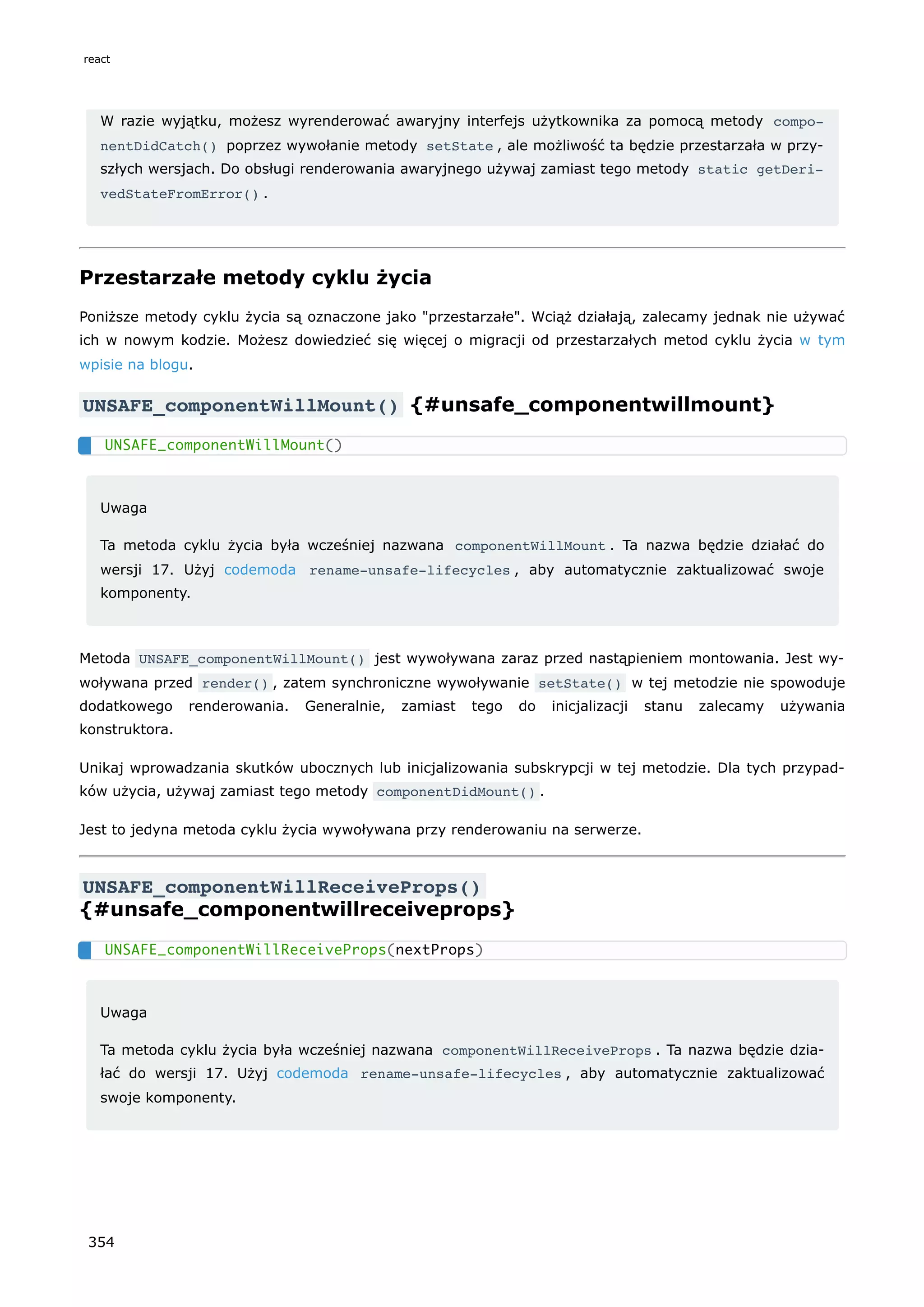 W razie wyjątku, możesz wyrenderować awaryjny interfejs użytkownika za pomocą metody compo‐
nentDidCatch() poprzez wywołanie metody setState , ale możliwość ta będzie przestarzała w przy-
szłych wersjach. Do obsługi renderowania awaryjnego używaj zamiast tego metody static getDeri‐
vedStateFromError() .
Przestarzałe metody cyklu życia
Poniższe metody cyklu życia są oznaczone jako "przestarzałe". Wciąż działają, zalecamy jednak nie używać
ich w nowym kodzie. Możesz dowiedzieć się więcej o migracji od przestarzałych metod cyklu życia w tym
wpisie na blogu.
UNSAFE_componentWillMount() {#unsafe_componentwillmount}
Uwaga
Ta metoda cyklu życia była wcześniej nazwana componentWillMount . Ta nazwa będzie działać do
wersji 17. Użyj codemoda rename-unsafe-lifecycles , aby automatycznie zaktualizować swoje
komponenty.
Metoda UNSAFE_componentWillMount() jest wywoływana zaraz przed nastąpieniem montowania. Jest wy-
woływana przed render() , zatem synchroniczne wywoływanie setState() w tej metodzie nie spowoduje
dodatkowego renderowania. Generalnie, zamiast tego do inicjalizacji stanu zalecamy używania
konstruktora.
Unikaj wprowadzania skutków ubocznych lub inicjalizowania subskrypcji w tej metodzie. Dla tych przypad-
ków użycia, używaj zamiast tego metody componentDidMount() .
Jest to jedyna metoda cyklu życia wywoływana przy renderowaniu na serwerze.
UNSAFE_componentWillReceiveProps()
{#unsafe_componentwillreceiveprops}
Uwaga
Ta metoda cyklu życia była wcześniej nazwana componentWillReceiveProps . Ta nazwa będzie dzia-
łać do wersji 17. Użyj codemoda rename-unsafe-lifecycles , aby automatycznie zaktualizować
swoje komponenty.
UNSAFE_componentWillMount()
UNSAFE_componentWillReceiveProps(nextProps)
react
354
 