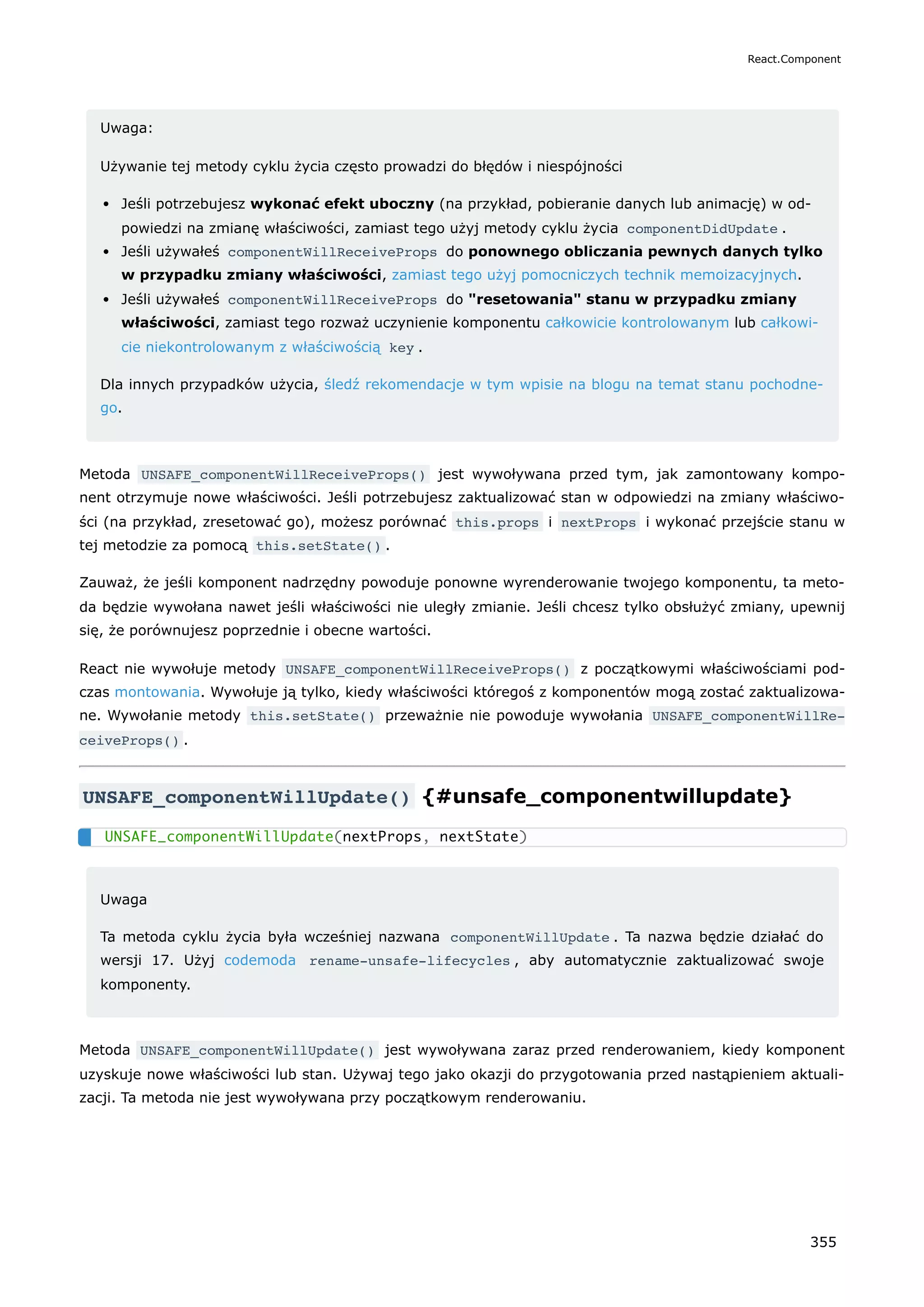 Uwaga:
Używanie tej metody cyklu życia często prowadzi do błędów i niespójności
Jeśli potrzebujesz wykonać efekt uboczny (na przykład, pobieranie danych lub animację) w od-
powiedzi na zmianę właściwości, zamiast tego użyj metody cyklu życia componentDidUpdate .
Jeśli używałeś componentWillReceiveProps do ponownego obliczania pewnych danych tylko
w przypadku zmiany właściwości, zamiast tego użyj pomocniczych technik memoizacyjnych.
Jeśli używałeś componentWillReceiveProps do "resetowania" stanu w przypadku zmiany
właściwości, zamiast tego rozważ uczynienie komponentu całkowicie kontrolowanym lub całkowi-
cie niekontrolowanym z właściwością key .
Dla innych przypadków użycia, śledź rekomendacje w tym wpisie na blogu na temat stanu pochodne-
go.
Metoda UNSAFE_componentWillReceiveProps() jest wywoływana przed tym, jak zamontowany kompo-
nent otrzymuje nowe właściwości. Jeśli potrzebujesz zaktualizować stan w odpowiedzi na zmiany właściwo-
ści (na przykład, zresetować go), możesz porównać this.props i nextProps i wykonać przejście stanu w
tej metodzie za pomocą this.setState() .
Zauważ, że jeśli komponent nadrzędny powoduje ponowne wyrenderowanie twojego komponentu, ta meto-
da będzie wywołana nawet jeśli właściwości nie uległy zmianie. Jeśli chcesz tylko obsłużyć zmiany, upewnij
się, że porównujesz poprzednie i obecne wartości.
React nie wywołuje metody UNSAFE_componentWillReceiveProps() z początkowymi właściwościami pod-
czas montowania. Wywołuje ją tylko, kiedy właściwości któregoś z komponentów mogą zostać zaktualizowa-
ne. Wywołanie metody this.setState() przeważnie nie powoduje wywołania UNSAFE_componentWillRe‐
ceiveProps() .
UNSAFE_componentWillUpdate() {#unsafe_componentwillupdate}
Uwaga
Ta metoda cyklu życia była wcześniej nazwana componentWillUpdate . Ta nazwa będzie działać do
wersji 17. Użyj codemoda rename-unsafe-lifecycles , aby automatycznie zaktualizować swoje
komponenty.
Metoda UNSAFE_componentWillUpdate() jest wywoływana zaraz przed renderowaniem, kiedy komponent
uzyskuje nowe właściwości lub stan. Używaj tego jako okazji do przygotowania przed nastąpieniem aktuali-
zacji. Ta metoda nie jest wywoływana przy początkowym renderowaniu.
UNSAFE_componentWillUpdate(nextProps, nextState)
React.Component
355
 