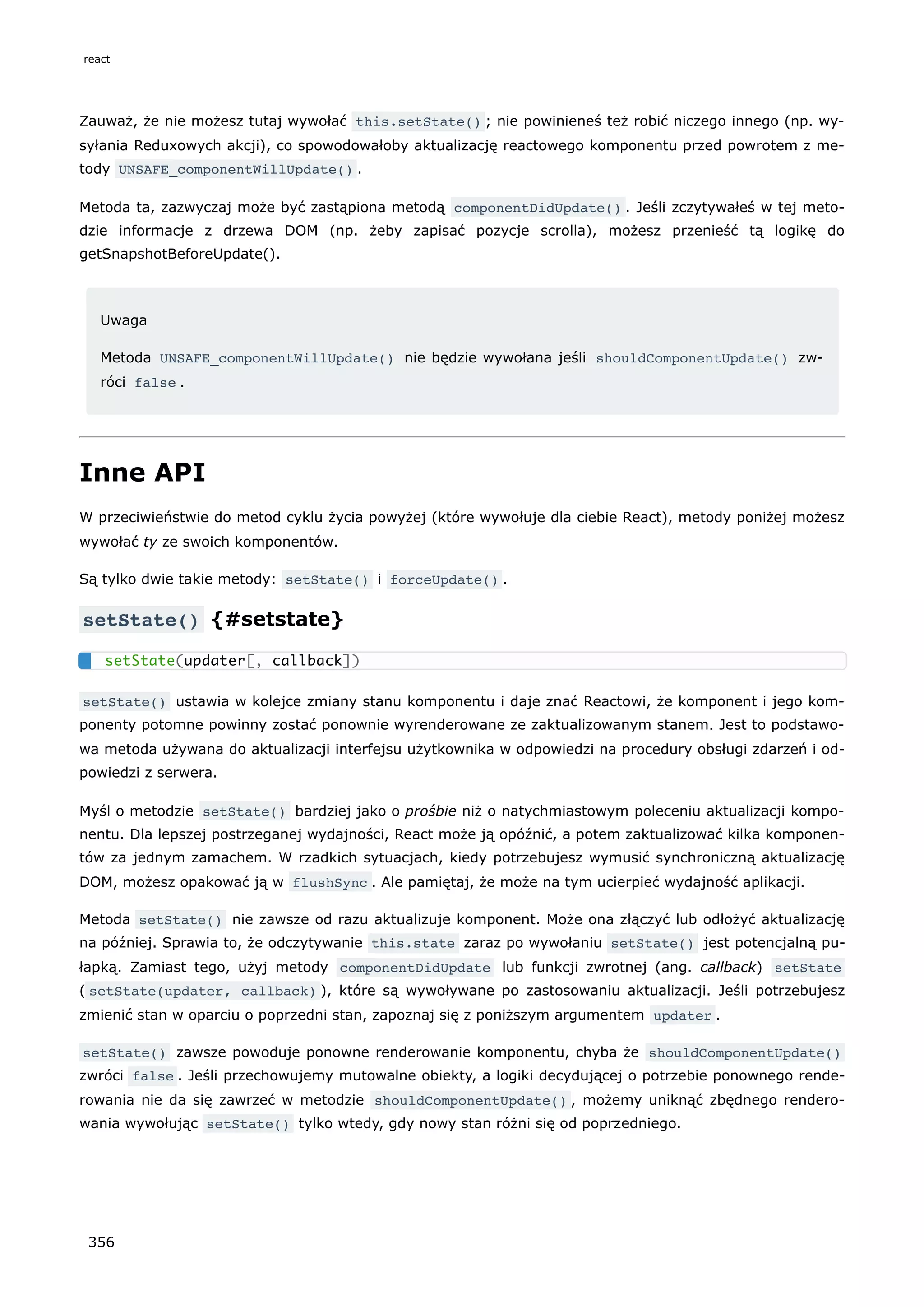 Zauważ, że nie możesz tutaj wywołać this.setState() ; nie powinieneś też robić niczego innego (np. wy-
syłania Reduxowych akcji), co spowodowałoby aktualizację reactowego komponentu przed powrotem z me-
tody UNSAFE_componentWillUpdate() .
Metoda ta, zazwyczaj może być zastąpiona metodą componentDidUpdate() . Jeśli zczytywałeś w tej meto-
dzie informacje z drzewa DOM (np. żeby zapisać pozycje scrolla), możesz przenieść tą logikę do
getSnapshotBeforeUpdate().
Uwaga
Metoda UNSAFE_componentWillUpdate() nie będzie wywołana jeśli shouldComponentUpdate() zw-
róci false .
Inne API
W przeciwieństwie do metod cyklu życia powyżej (które wywołuje dla ciebie React), metody poniżej możesz
wywołać ty ze swoich komponentów.
Są tylko dwie takie metody: setState() i forceUpdate() .
setState() {#setstate}
setState() ustawia w kolejce zmiany stanu komponentu i daje znać Reactowi, że komponent i jego kom-
ponenty potomne powinny zostać ponownie wyrenderowane ze zaktualizowanym stanem. Jest to podstawo-
wa metoda używana do aktualizacji interfejsu użytkownika w odpowiedzi na procedury obsługi zdarzeń i od-
powiedzi z serwera.
Myśl o metodzie setState() bardziej jako o prośbie niż o natychmiastowym poleceniu aktualizacji kompo-
nentu. Dla lepszej postrzeganej wydajności, React może ją opóźnić, a potem zaktualizować kilka komponen-
tów za jednym zamachem. W rzadkich sytuacjach, kiedy potrzebujesz wymusić synchroniczną aktualizację
DOM, możesz opakować ją w flushSync . Ale pamiętaj, że może na tym ucierpieć wydajność aplikacji.
Metoda setState() nie zawsze od razu aktualizuje komponent. Może ona złączyć lub odłożyć aktualizację
na później. Sprawia to, że odczytywanie this.state zaraz po wywołaniu setState() jest potencjalną pu-
łapką. Zamiast tego, użyj metody componentDidUpdate lub funkcji zwrotnej (ang. callback) setState
( setState(updater, callback) ), które są wywoływane po zastosowaniu aktualizacji. Jeśli potrzebujesz
zmienić stan w oparciu o poprzedni stan, zapoznaj się z poniższym argumentem updater .
setState() zawsze powoduje ponowne renderowanie komponentu, chyba że shouldComponentUpdate()
zwróci false . Jeśli przechowujemy mutowalne obiekty, a logiki decydującej o potrzebie ponownego rende-
rowania nie da się zawrzeć w metodzie shouldComponentUpdate() , możemy uniknąć zbędnego rendero-
wania wywołując setState() tylko wtedy, gdy nowy stan różni się od poprzedniego.
setState(updater[, callback])
react
356
 