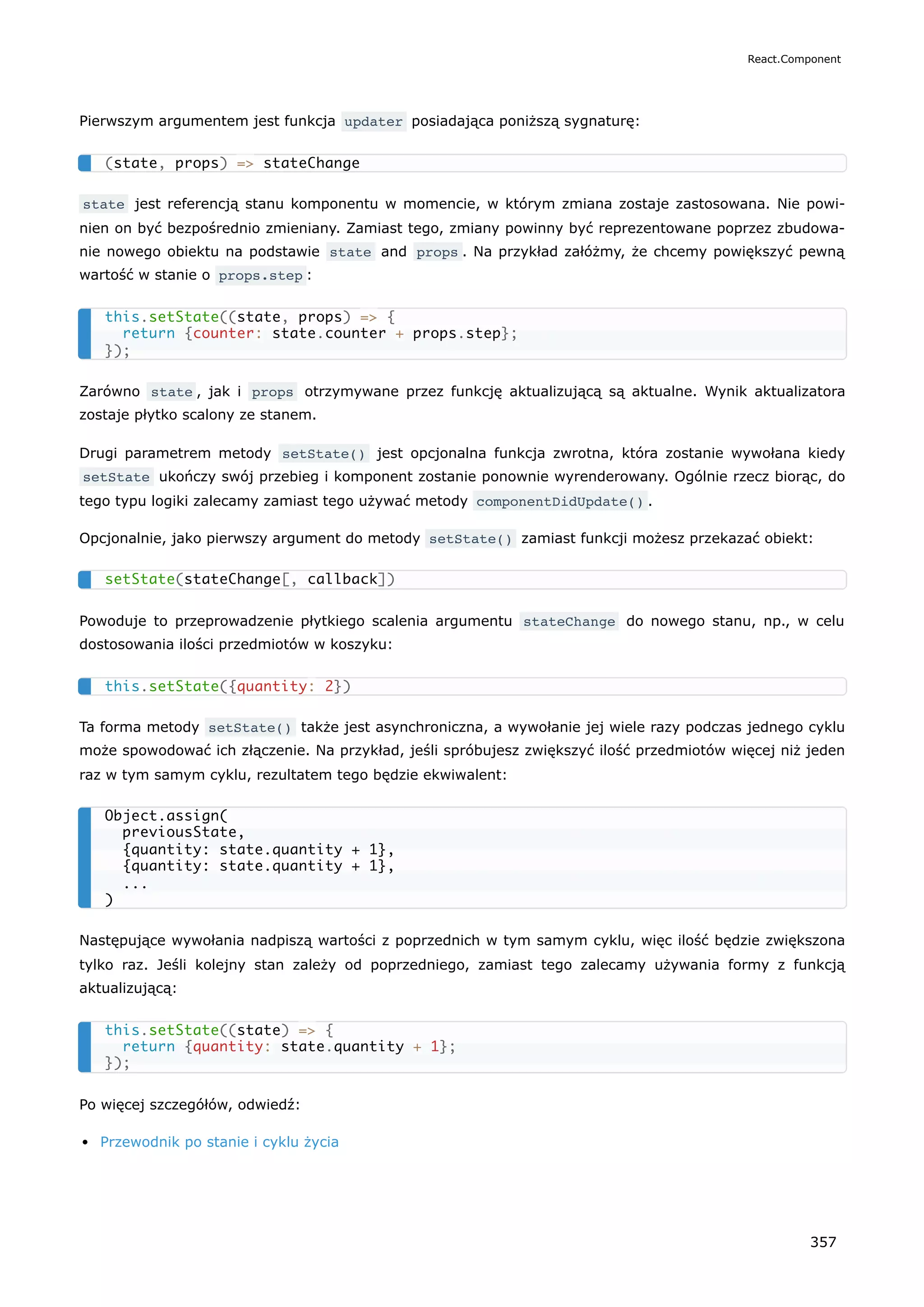 Pierwszym argumentem jest funkcja updater posiadająca poniższą sygnaturę:
state jest referencją stanu komponentu w momencie, w którym zmiana zostaje zastosowana. Nie powi-
nien on być bezpośrednio zmieniany. Zamiast tego, zmiany powinny być reprezentowane poprzez zbudowa-
nie nowego obiektu na podstawie state and props . Na przykład załóżmy, że chcemy powiększyć pewną
wartość w stanie o props.step :
Zarówno state , jak i props otrzymywane przez funkcję aktualizującą są aktualne. Wynik aktualizatora
zostaje płytko scalony ze stanem.
Drugi parametrem metody setState() jest opcjonalna funkcja zwrotna, która zostanie wywołana kiedy
setState ukończy swój przebieg i komponent zostanie ponownie wyrenderowany. Ogólnie rzecz biorąc, do
tego typu logiki zalecamy zamiast tego używać metody componentDidUpdate() .
Opcjonalnie, jako pierwszy argument do metody setState() zamiast funkcji możesz przekazać obiekt:
Powoduje to przeprowadzenie płytkiego scalenia argumentu stateChange do nowego stanu, np., w celu
dostosowania ilości przedmiotów w koszyku:
Ta forma metody setState() także jest asynchroniczna, a wywołanie jej wiele razy podczas jednego cyklu
może spowodować ich złączenie. Na przykład, jeśli spróbujesz zwiększyć ilość przedmiotów więcej niż jeden
raz w tym samym cyklu, rezultatem tego będzie ekwiwalent:
Następujące wywołania nadpiszą wartości z poprzednich w tym samym cyklu, więc ilość będzie zwiększona
tylko raz. Jeśli kolejny stan zależy od poprzedniego, zamiast tego zalecamy używania formy z funkcją
aktualizującą:
Po więcej szczegółów, odwiedź:
Przewodnik po stanie i cyklu życia
(state, props) => stateChange
this.setState((state, props) => {
return {counter: state.counter + props.step};
});
setState(stateChange[, callback])
this.setState({quantity: 2})
Object.assign(
previousState,
{quantity: state.quantity + 1},
{quantity: state.quantity + 1},
...
)
this.setState((state) => {
return {quantity: state.quantity + 1};
});
React.Component
357
 