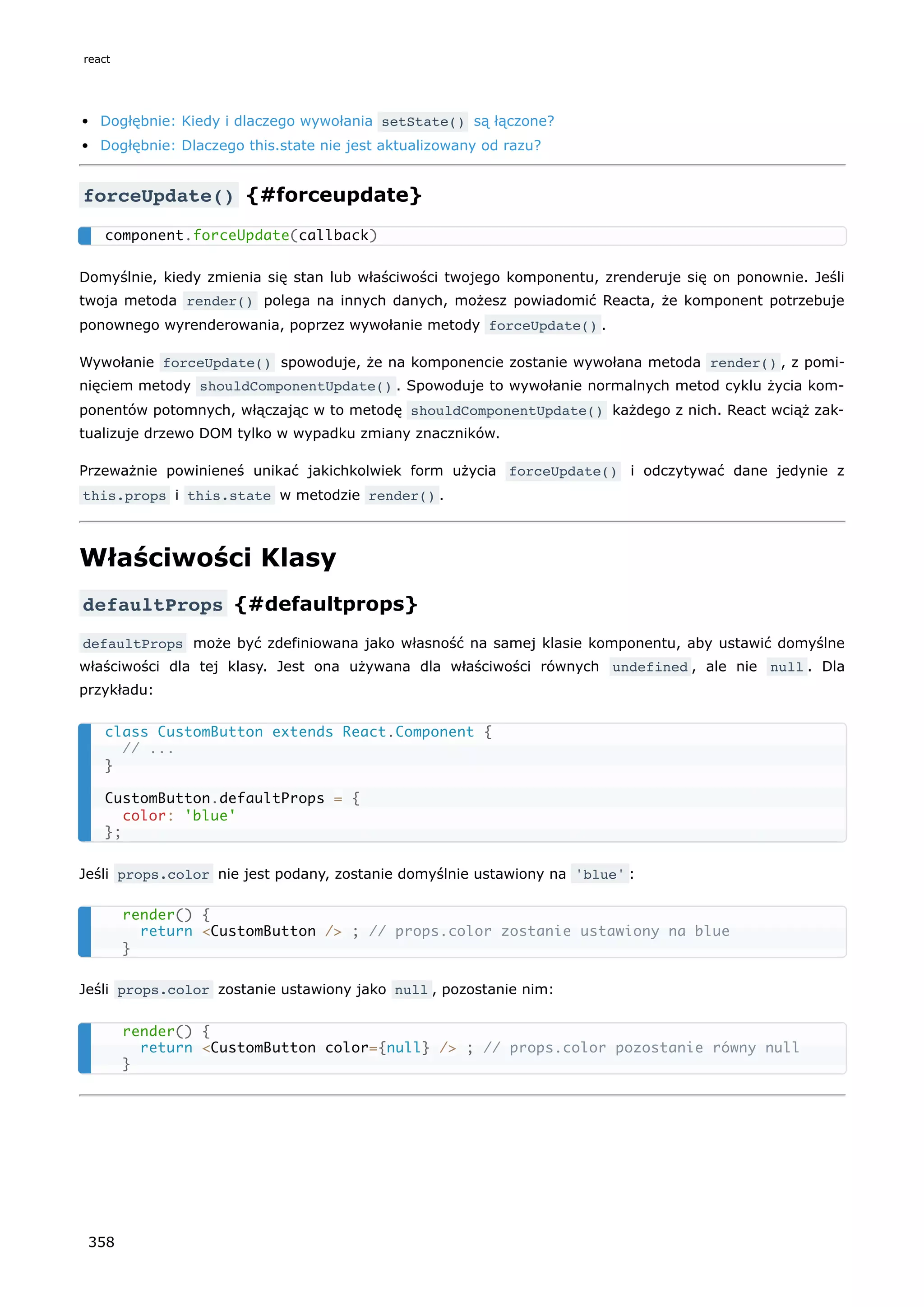 Dogłębnie: Kiedy i dlaczego wywołania setState() są łączone?
Dogłębnie: Dlaczego this.state nie jest aktualizowany od razu?
forceUpdate() {#forceupdate}
Domyślnie, kiedy zmienia się stan lub właściwości twojego komponentu, zrenderuje się on ponownie. Jeśli
twoja metoda render() polega na innych danych, możesz powiadomić Reacta, że komponent potrzebuje
ponownego wyrenderowania, poprzez wywołanie metody forceUpdate() .
Wywołanie forceUpdate() spowoduje, że na komponencie zostanie wywołana metoda render() , z pomi-
nięciem metody shouldComponentUpdate() . Spowoduje to wywołanie normalnych metod cyklu życia kom-
ponentów potomnych, włączając w to metodę shouldComponentUpdate() każdego z nich. React wciąż zak-
tualizuje drzewo DOM tylko w wypadku zmiany znaczników.
Przeważnie powinieneś unikać jakichkolwiek form użycia forceUpdate() i odczytywać dane jedynie z
this.props i this.state w metodzie render() .
Właściwości Klasy
defaultProps {#defaultprops}
defaultProps może być zdefiniowana jako własność na samej klasie komponentu, aby ustawić domyślne
właściwości dla tej klasy. Jest ona używana dla właściwości równych undefined , ale nie null . Dla
przykładu:
Jeśli props.color nie jest podany, zostanie domyślnie ustawiony na 'blue' :
Jeśli props.color zostanie ustawiony jako null , pozostanie nim:
component.forceUpdate(callback)
class CustomButton extends React.Component {
// ...
}
CustomButton.defaultProps = {
color: 'blue'
};
render() {
return <CustomButton /> ; // props.color zostanie ustawiony na blue
}
render() {
return <CustomButton color={null} /> ; // props.color pozostanie równy null
}
react
358
 