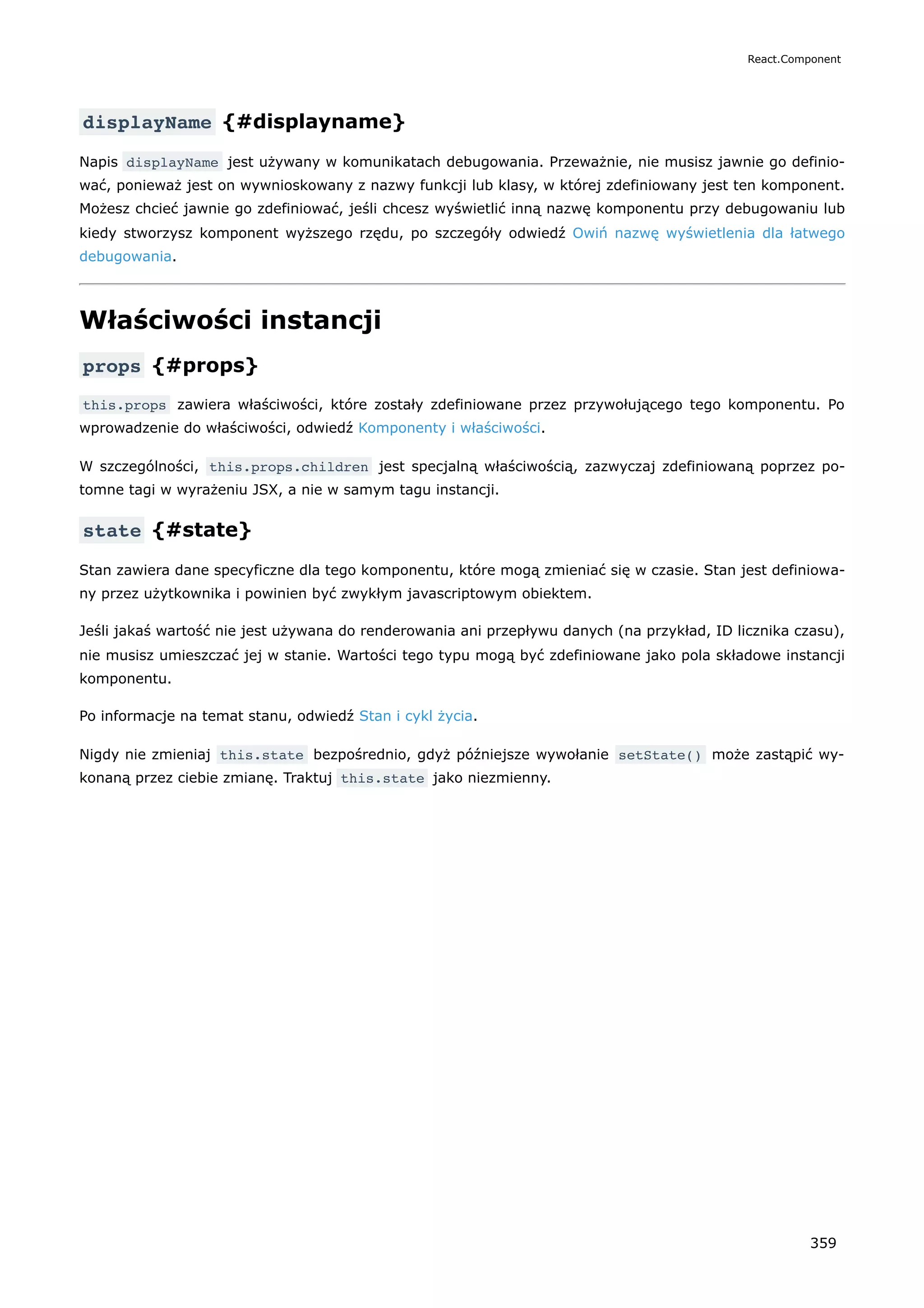 displayName {#displayname}
Napis displayName jest używany w komunikatach debugowania. Przeważnie, nie musisz jawnie go definio-
wać, ponieważ jest on wywnioskowany z nazwy funkcji lub klasy, w której zdefiniowany jest ten komponent.
Możesz chcieć jawnie go zdefiniować, jeśli chcesz wyświetlić inną nazwę komponentu przy debugowaniu lub
kiedy stworzysz komponent wyższego rzędu, po szczegóły odwiedź Owiń nazwę wyświetlenia dla łatwego
debugowania.
Właściwości instancji
props {#props}
this.props zawiera właściwości, które zostały zdefiniowane przez przywołującego tego komponentu. Po
wprowadzenie do właściwości, odwiedź Komponenty i właściwości.
W szczególności, this.props.children jest specjalną właściwością, zazwyczaj zdefiniowaną poprzez po-
tomne tagi w wyrażeniu JSX, a nie w samym tagu instancji.
state {#state}
Stan zawiera dane specyficzne dla tego komponentu, które mogą zmieniać się w czasie. Stan jest definiowa-
ny przez użytkownika i powinien być zwykłym javascriptowym obiektem.
Jeśli jakaś wartość nie jest używana do renderowania ani przepływu danych (na przykład, ID licznika czasu),
nie musisz umieszczać jej w stanie. Wartości tego typu mogą być zdefiniowane jako pola składowe instancji
komponentu.
Po informacje na temat stanu, odwiedź Stan i cykl życia.
Nigdy nie zmieniaj this.state bezpośrednio, gdyż późniejsze wywołanie setState() może zastąpić wy-
konaną przez ciebie zmianę. Traktuj this.state jako niezmienny.
React.Component
359
 
