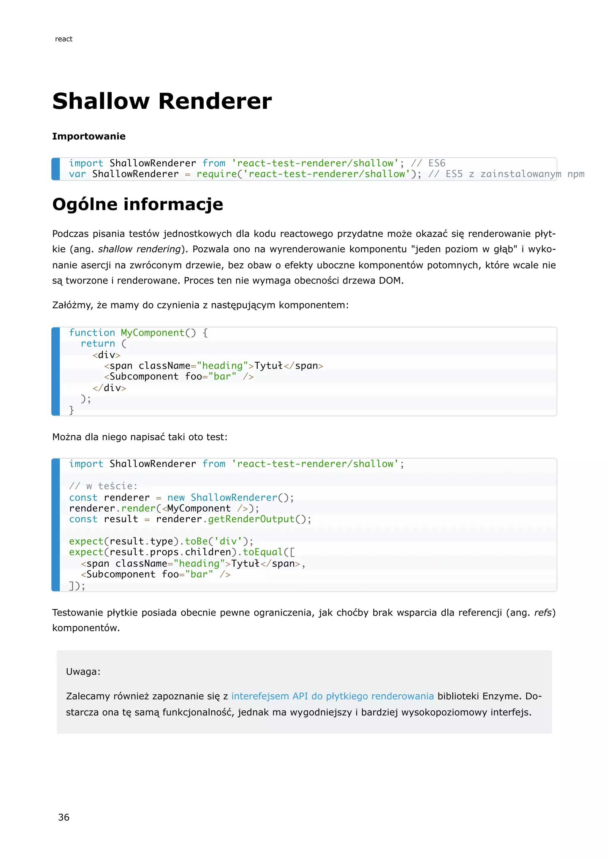 Shallow Renderer
Importowanie
Ogólne informacje
Podczas pisania testów jednostkowych dla kodu reactowego przydatne może okazać się renderowanie płyt-
kie (ang. shallow rendering). Pozwala ono na wyrenderowanie komponentu "jeden poziom w głąb" i wyko-
nanie asercji na zwróconym drzewie, bez obaw o efekty uboczne komponentów potomnych, które wcale nie
są tworzone i renderowane. Proces ten nie wymaga obecności drzewa DOM.
Załóżmy, że mamy do czynienia z następującym komponentem:
Można dla niego napisać taki oto test:
Testowanie płytkie posiada obecnie pewne ograniczenia, jak choćby brak wsparcia dla referencji (ang. refs)
komponentów.
Uwaga:
Zalecamy również zapoznanie się z interefejsem API do płytkiego renderowania biblioteki Enzyme. Do-
starcza ona tę samą funkcjonalność, jednak ma wygodniejszy i bardziej wysokopoziomowy interfejs.
import ShallowRenderer from 'react-test-renderer/shallow'; // ES6
var ShallowRenderer = require('react-test-renderer/shallow'); // ES5 z zainstalowanym npm
function MyComponent() {
return (
<div>
<span className="heading">Tytuł</span>
<Subcomponent foo="bar" />
</div>
);
}
import ShallowRenderer from 'react-test-renderer/shallow';
// w teście:
const renderer = new ShallowRenderer();
renderer.render(<MyComponent />);
const result = renderer.getRenderOutput();
expect(result.type).toBe('div');
expect(result.props.children).toEqual([
<span className="heading">Tytuł</span>,
<Subcomponent foo="bar" />
]);
react
36
 