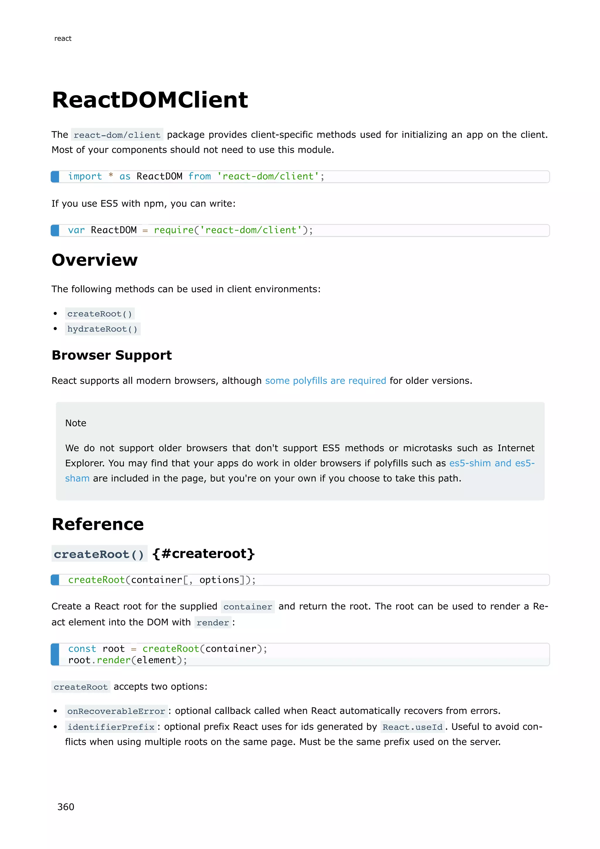 ReactDOMClient
The react-dom/client package provides client-specific methods used for initializing an app on the client.
Most of your components should not need to use this module.
If you use ES5 with npm, you can write:
Overview
The following methods can be used in client environments:
createRoot()
hydrateRoot()
Browser Support
React supports all modern browsers, although some polyfills are required for older versions.
Note
We do not support older browsers that don't support ES5 methods or microtasks such as Internet
Explorer. You may find that your apps do work in older browsers if polyfills such as es5-shim and es5-
sham are included in the page, but you're on your own if you choose to take this path.
Reference
createRoot() {#createroot}
Create a React root for the supplied container and return the root. The root can be used to render a Re-
act element into the DOM with render :
createRoot accepts two options:
onRecoverableError : optional callback called when React automatically recovers from errors.
identifierPrefix : optional prefix React uses for ids generated by React.useId . Useful to avoid con-
flicts when using multiple roots on the same page. Must be the same prefix used on the server.
import * as ReactDOM from 'react-dom/client';
var ReactDOM = require('react-dom/client');
createRoot(container[, options]);
const root = createRoot(container);
root.render(element);
react
360
 