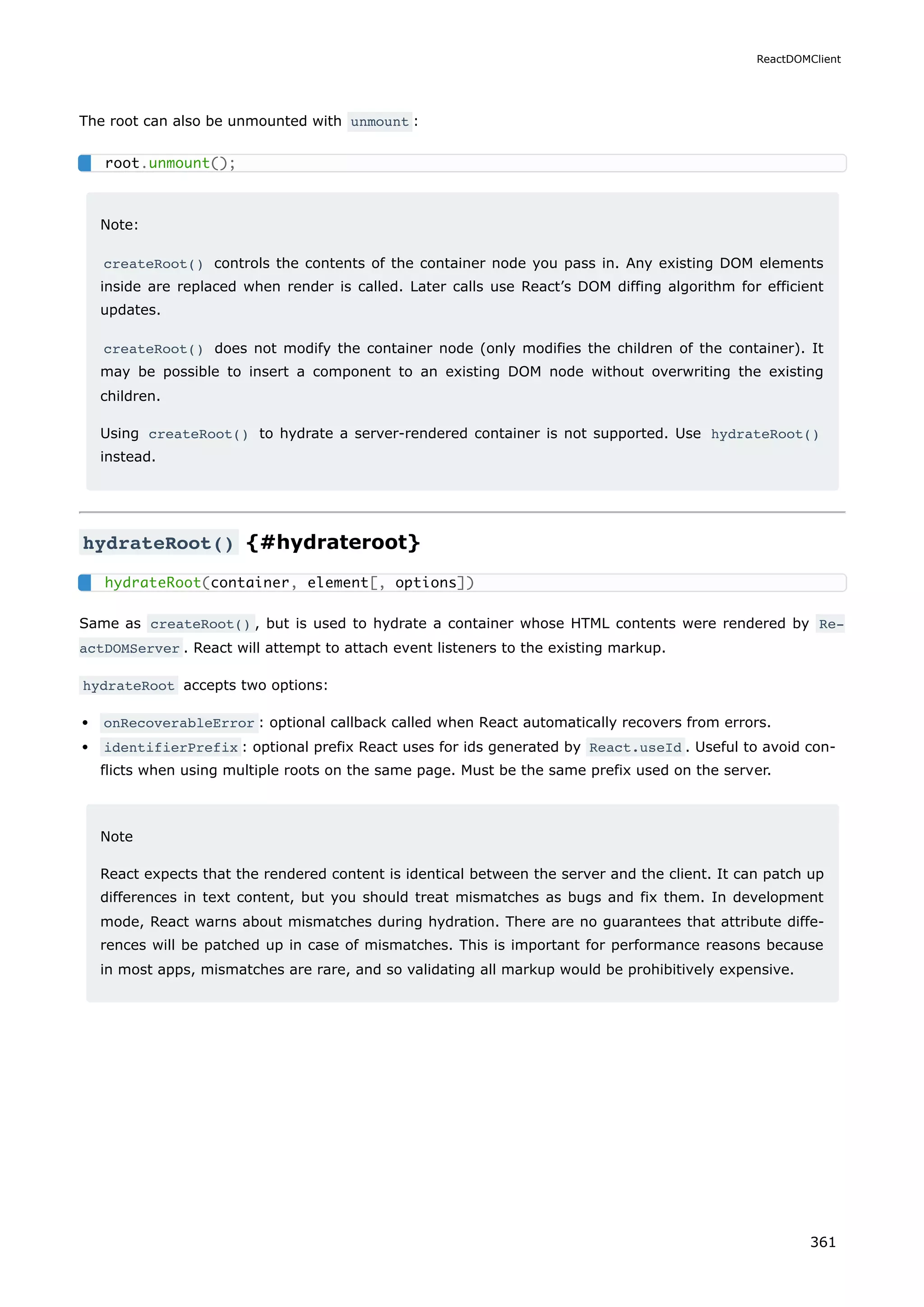 The root can also be unmounted with unmount :
Note:
createRoot() controls the contents of the container node you pass in. Any existing DOM elements
inside are replaced when render is called. Later calls use React’s DOM diffing algorithm for efficient
updates.
createRoot() does not modify the container node (only modifies the children of the container). It
may be possible to insert a component to an existing DOM node without overwriting the existing
children.
Using createRoot() to hydrate a server-rendered container is not supported. Use hydrateRoot()
instead.
hydrateRoot() {#hydrateroot}
Same as createRoot() , but is used to hydrate a container whose HTML contents were rendered by Re‐
actDOMServer . React will attempt to attach event listeners to the existing markup.
hydrateRoot accepts two options:
onRecoverableError : optional callback called when React automatically recovers from errors.
identifierPrefix : optional prefix React uses for ids generated by React.useId . Useful to avoid con-
flicts when using multiple roots on the same page. Must be the same prefix used on the server.
Note
React expects that the rendered content is identical between the server and the client. It can patch up
differences in text content, but you should treat mismatches as bugs and fix them. In development
mode, React warns about mismatches during hydration. There are no guarantees that attribute diffe-
rences will be patched up in case of mismatches. This is important for performance reasons because
in most apps, mismatches are rare, and so validating all markup would be prohibitively expensive.
root.unmount();
hydrateRoot(container, element[, options])
ReactDOMClient
361
 