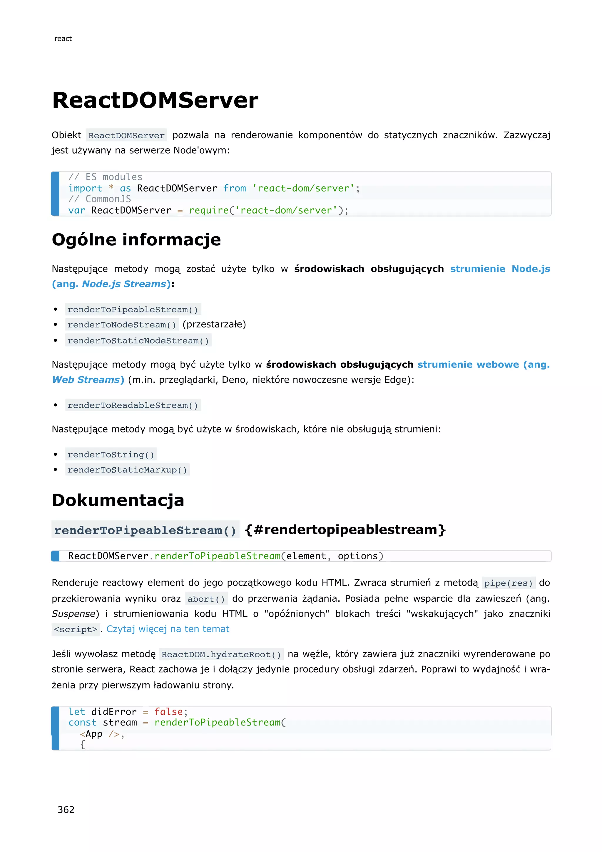 ReactDOMServer
Obiekt ReactDOMServer pozwala na renderowanie komponentów do statycznych znaczników. Zazwyczaj
jest używany na serwerze Node'owym:
Ogólne informacje
Następujące metody mogą zostać użyte tylko w środowiskach obsługujących strumienie Node.js
(ang. Node.js Streams):
renderToPipeableStream()
renderToNodeStream() (przestarzałe)
renderToStaticNodeStream()
Następujące metody mogą być użyte tylko w środowiskach obsługujących strumienie webowe (ang.
Web Streams) (m.in. przeglądarki, Deno, niektóre nowoczesne wersje Edge):
renderToReadableStream()
Następujące metody mogą być użyte w środowiskach, które nie obsługują strumieni:
renderToString()
renderToStaticMarkup()
Dokumentacja
renderToPipeableStream() {#rendertopipeablestream}
Renderuje reactowy element do jego początkowego kodu HTML. Zwraca strumień z metodą pipe(res) do
przekierowania wyniku oraz abort() do przerwania żądania. Posiada pełne wsparcie dla zawieszeń (ang.
Suspense) i strumieniowania kodu HTML o "opóźnionych" blokach treści "wskakujących" jako znaczniki
<script> . Czytaj więcej na ten temat
Jeśli wywołasz metodę ReactDOM.hydrateRoot() na węźle, który zawiera już znaczniki wyrenderowane po
stronie serwera, React zachowa je i dołączy jedynie procedury obsługi zdarzeń. Poprawi to wydajność i wra-
żenia przy pierwszym ładowaniu strony.
// ES modules
import * as ReactDOMServer from 'react-dom/server';
// CommonJS
var ReactDOMServer = require('react-dom/server');
ReactDOMServer.renderToPipeableStream(element, options)
let didError = false;
const stream = renderToPipeableStream(
<App />,
{
react
362
 