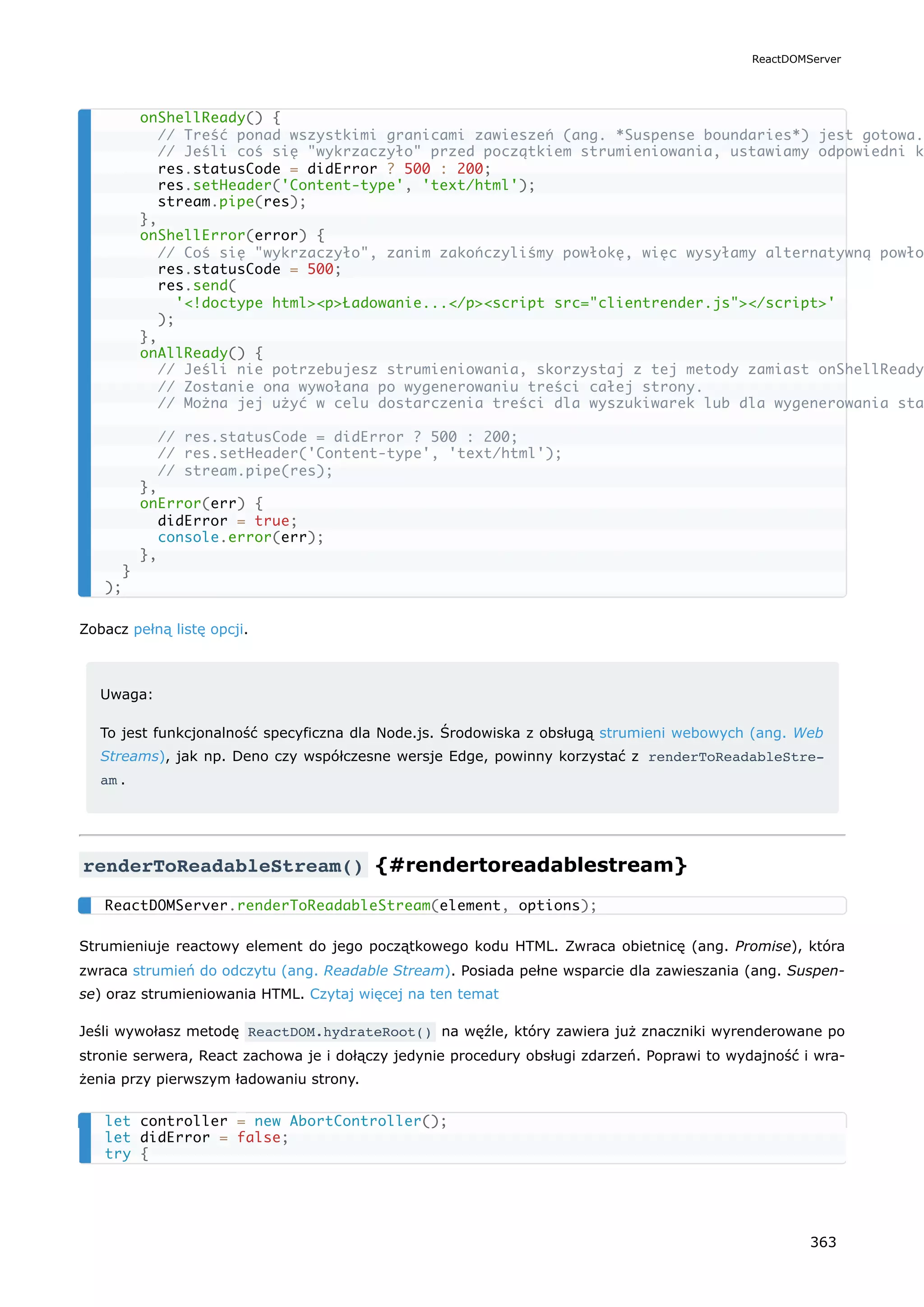 Zobacz pełną listę opcji.
Uwaga:
To jest funkcjonalność specyficzna dla Node.js. Środowiska z obsługą strumieni webowych (ang. Web
Streams), jak np. Deno czy współczesne wersje Edge, powinny korzystać z renderToReadableStre‐
am .
renderToReadableStream() {#rendertoreadablestream}
Strumieniuje reactowy element do jego początkowego kodu HTML. Zwraca obietnicę (ang. Promise), która
zwraca strumień do odczytu (ang. Readable Stream). Posiada pełne wsparcie dla zawieszania (ang. Suspen-
se) oraz strumieniowania HTML. Czytaj więcej na ten temat
Jeśli wywołasz metodę ReactDOM.hydrateRoot() na węźle, który zawiera już znaczniki wyrenderowane po
stronie serwera, React zachowa je i dołączy jedynie procedury obsługi zdarzeń. Poprawi to wydajność i wra-
żenia przy pierwszym ładowaniu strony.
onShellReady() {
// Treść ponad wszystkimi granicami zawieszeń (ang. *Suspense boundaries*) jest gotowa.
// Jeśli coś się "wykrzaczyło" przed początkiem strumieniowania, ustawiamy odpowiedni k
res.statusCode = didError ? 500 : 200;
res.setHeader('Content-type', 'text/html');
stream.pipe(res);
},
onShellError(error) {
// Coś się "wykrzaczyło", zanim zakończyliśmy powłokę, więc wysyłamy alternatywną powło
res.statusCode = 500;
res.send(
'<!doctype html><p>Ładowanie...</p><script src="clientrender.js"></script>'
);
},
onAllReady() {
// Jeśli nie potrzebujesz strumieniowania, skorzystaj z tej metody zamiast onShellReady
// Zostanie ona wywołana po wygenerowaniu treści całej strony.
// Można jej użyć w celu dostarczenia treści dla wyszukiwarek lub dla wygenerowania sta
// res.statusCode = didError ? 500 : 200;
// res.setHeader('Content-type', 'text/html');
// stream.pipe(res);
},
onError(err) {
didError = true;
console.error(err);
},
}
);
ReactDOMServer.renderToReadableStream(element, options);
let controller = new AbortController();
let didError = false;
try {
ReactDOMServer
363
 