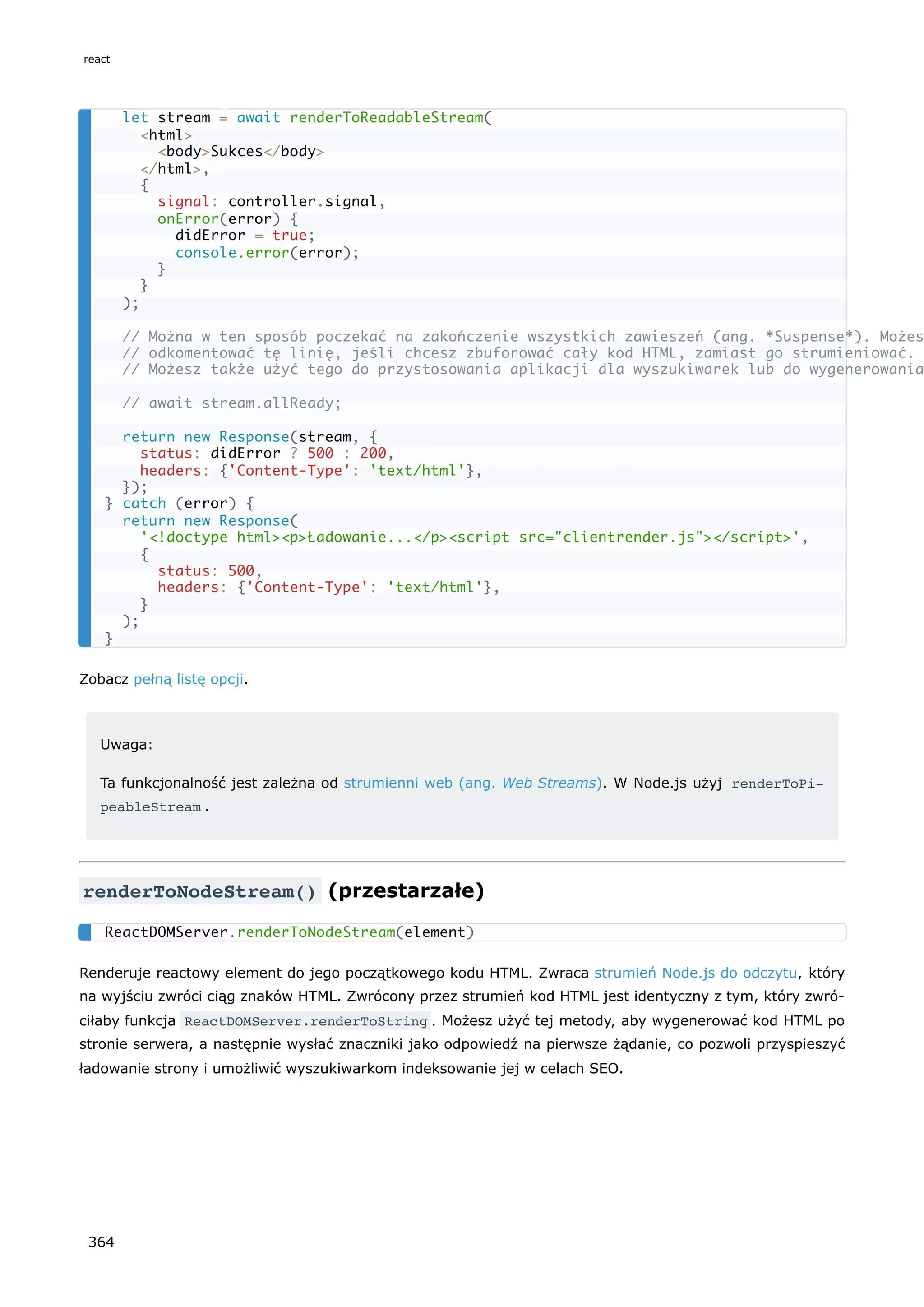 Zobacz pełną listę opcji.
Uwaga:
Ta funkcjonalność jest zależna od strumienni web (ang. Web Streams). W Node.js użyj renderToPi‐
peableStream .
renderToNodeStream() (przestarzałe)
Renderuje reactowy element do jego początkowego kodu HTML. Zwraca strumień Node.js do odczytu, który
na wyjściu zwróci ciąg znaków HTML. Zwrócony przez strumień kod HTML jest identyczny z tym, który zwró-
ciłaby funkcja ReactDOMServer.renderToString . Możesz użyć tej metody, aby wygenerować kod HTML po
stronie serwera, a następnie wysłać znaczniki jako odpowiedź na pierwsze żądanie, co pozwoli przyspieszyć
ładowanie strony i umożliwić wyszukiwarkom indeksowanie jej w celach SEO.
let stream = await renderToReadableStream(
<html>
<body>Sukces</body>
</html>,
{
signal: controller.signal,
onError(error) {
didError = true;
console.error(error);
}
}
);
// Można w ten sposób poczekać na zakończenie wszystkich zawieszeń (ang. *Suspense*). Możes
// odkomentować tę linię, jeśli chcesz zbuforować cały kod HTML, zamiast go strumieniować.
// Możesz także użyć tego do przystosowania aplikacji dla wyszukiwarek lub do wygenerowania
// await stream.allReady;
return new Response(stream, {
status: didError ? 500 : 200,
headers: {'Content-Type': 'text/html'},
});
} catch (error) {
return new Response(
'<!doctype html><p>Ładowanie...</p><script src="clientrender.js"></script>',
{
status: 500,
headers: {'Content-Type': 'text/html'},
}
);
}
ReactDOMServer.renderToNodeStream(element)
react
364
 