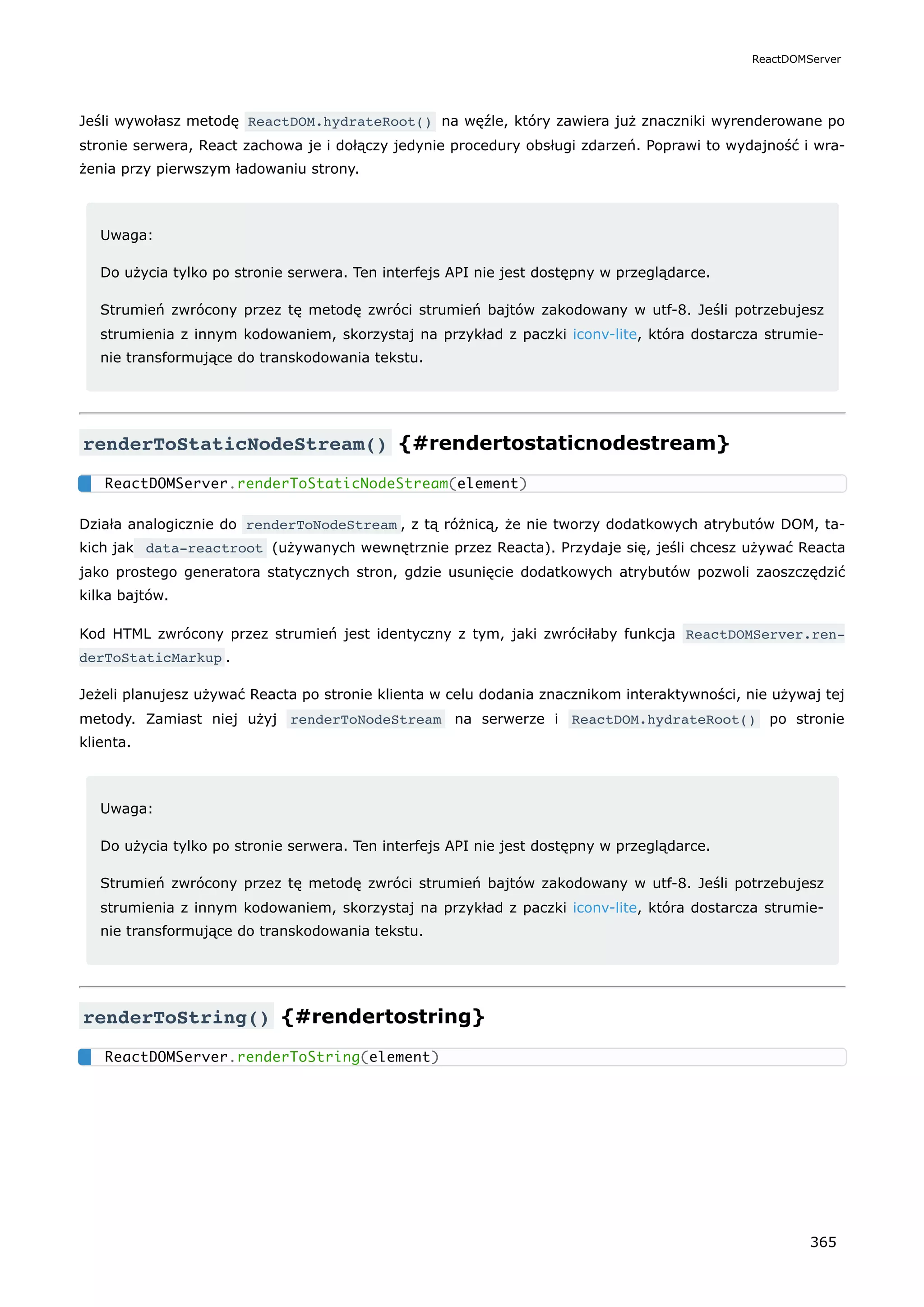 Jeśli wywołasz metodę ReactDOM.hydrateRoot() na węźle, który zawiera już znaczniki wyrenderowane po
stronie serwera, React zachowa je i dołączy jedynie procedury obsługi zdarzeń. Poprawi to wydajność i wra-
żenia przy pierwszym ładowaniu strony.
Uwaga:
Do użycia tylko po stronie serwera. Ten interfejs API nie jest dostępny w przeglądarce.
Strumień zwrócony przez tę metodę zwróci strumień bajtów zakodowany w utf-8. Jeśli potrzebujesz
strumienia z innym kodowaniem, skorzystaj na przykład z paczki iconv-lite, która dostarcza strumie-
nie transformujące do transkodowania tekstu.
renderToStaticNodeStream() {#rendertostaticnodestream}
Działa analogicznie do renderToNodeStream , z tą różnicą, że nie tworzy dodatkowych atrybutów DOM, ta-
kich jak data-reactroot (używanych wewnętrznie przez Reacta). Przydaje się, jeśli chcesz używać Reacta
jako prostego generatora statycznych stron, gdzie usunięcie dodatkowych atrybutów pozwoli zaoszczędzić
kilka bajtów.
Kod HTML zwrócony przez strumień jest identyczny z tym, jaki zwróciłaby funkcja ReactDOMServer.ren‐
derToStaticMarkup .
Jeżeli planujesz używać Reacta po stronie klienta w celu dodania znacznikom interaktywności, nie używaj tej
metody. Zamiast niej użyj renderToNodeStream na serwerze i ReactDOM.hydrateRoot() po stronie
klienta.
Uwaga:
Do użycia tylko po stronie serwera. Ten interfejs API nie jest dostępny w przeglądarce.
Strumień zwrócony przez tę metodę zwróci strumień bajtów zakodowany w utf-8. Jeśli potrzebujesz
strumienia z innym kodowaniem, skorzystaj na przykład z paczki iconv-lite, która dostarcza strumie-
nie transformujące do transkodowania tekstu.
renderToString() {#rendertostring}
ReactDOMServer.renderToStaticNodeStream(element)
ReactDOMServer.renderToString(element)
ReactDOMServer
365
 
