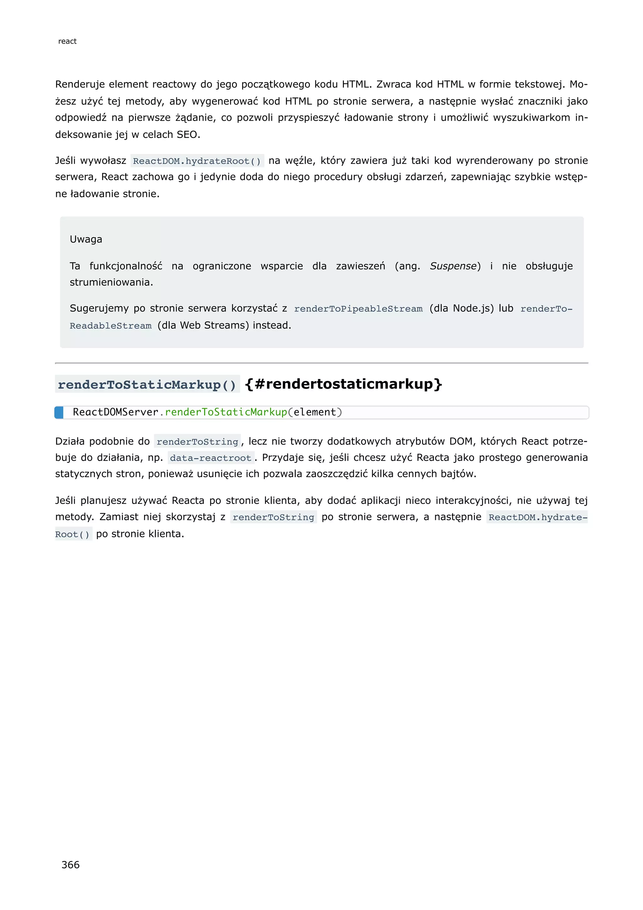 Renderuje element reactowy do jego początkowego kodu HTML. Zwraca kod HTML w formie tekstowej. Mo-
żesz użyć tej metody, aby wygenerować kod HTML po stronie serwera, a następnie wysłać znaczniki jako
odpowiedź na pierwsze żądanie, co pozwoli przyspieszyć ładowanie strony i umożliwić wyszukiwarkom in-
deksowanie jej w celach SEO.
Jeśli wywołasz ReactDOM.hydrateRoot() na węźle, który zawiera już taki kod wyrenderowany po stronie
serwera, React zachowa go i jedynie doda do niego procedury obsługi zdarzeń, zapewniając szybkie wstęp-
ne ładowanie stronie.
Uwaga
Ta funkcjonalność na ograniczone wsparcie dla zawieszeń (ang. Suspense) i nie obsługuje
strumieniowania.
Sugerujemy po stronie serwera korzystać z renderToPipeableStream (dla Node.js) lub renderTo‐
ReadableStream (dla Web Streams) instead.
renderToStaticMarkup() {#rendertostaticmarkup}
Działa podobnie do renderToString , lecz nie tworzy dodatkowych atrybutów DOM, których React potrze-
buje do działania, np. data-reactroot . Przydaje się, jeśli chcesz użyć Reacta jako prostego generowania
statycznych stron, ponieważ usunięcie ich pozwala zaoszczędzić kilka cennych bajtów.
Jeśli planujesz używać Reacta po stronie klienta, aby dodać aplikacji nieco interakcyjności, nie używaj tej
metody. Zamiast niej skorzystaj z renderToString po stronie serwera, a następnie ReactDOM.hydrate‐
Root() po stronie klienta.
ReactDOMServer.renderToStaticMarkup(element)
react
366
 