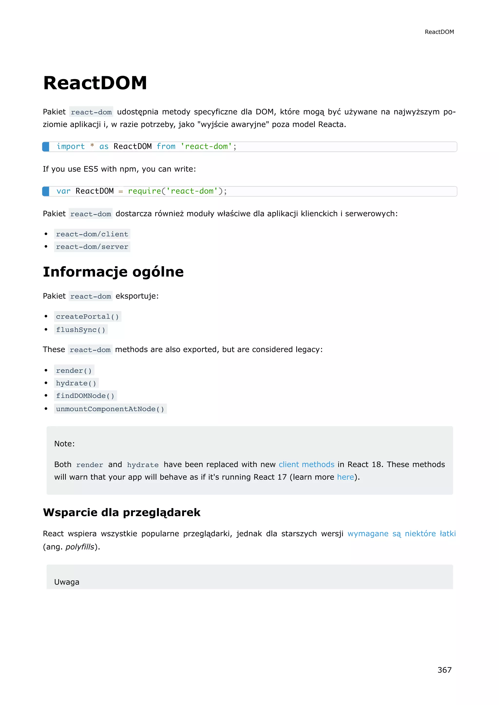ReactDOM
Pakiet react-dom udostępnia metody specyficzne dla DOM, które mogą być używane na najwyższym po-
ziomie aplikacji i, w razie potrzeby, jako "wyjście awaryjne" poza model Reacta.
If you use ES5 with npm, you can write:
Pakiet react-dom dostarcza również moduły właściwe dla aplikacji klienckich i serwerowych:
react-dom/client
react-dom/server
Informacje ogólne
Pakiet react-dom eksportuje:
createPortal()
flushSync()
These react-dom methods are also exported, but are considered legacy:
render()
hydrate()
findDOMNode()
unmountComponentAtNode()
Note:
Both render and hydrate have been replaced with new client methods in React 18. These methods
will warn that your app will behave as if it's running React 17 (learn more here).
Wsparcie dla przeglądarek
React wspiera wszystkie popularne przeglądarki, jednak dla starszych wersji wymagane są niektóre łatki
(ang. polyfills).
Uwaga
import * as ReactDOM from 'react-dom';
var ReactDOM = require('react-dom');
ReactDOM
367
 