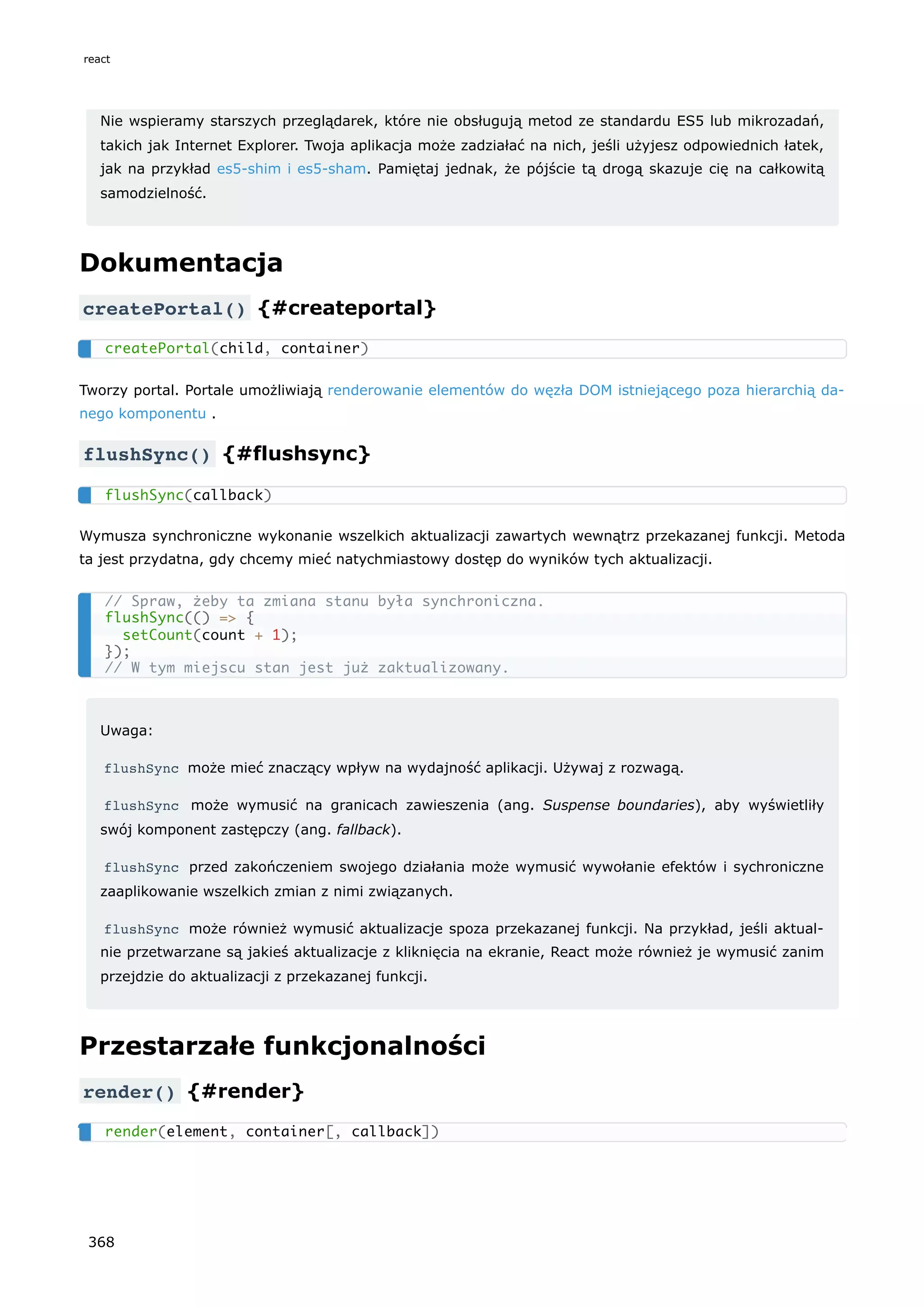 Nie wspieramy starszych przeglądarek, które nie obsługują metod ze standardu ES5 lub mikrozadań,
takich jak Internet Explorer. Twoja aplikacja może zadziałać na nich, jeśli użyjesz odpowiednich łatek,
jak na przykład es5-shim i es5-sham. Pamiętaj jednak, że pójście tą drogą skazuje cię na całkowitą
samodzielność.
Dokumentacja
createPortal() {#createportal}
Tworzy portal. Portale umożliwiają renderowanie elementów do węzła DOM istniejącego poza hierarchią da-
nego komponentu .
flushSync() {#flushsync}
Wymusza synchroniczne wykonanie wszelkich aktualizacji zawartych wewnątrz przekazanej funkcji. Metoda
ta jest przydatna, gdy chcemy mieć natychmiastowy dostęp do wyników tych aktualizacji.
Uwaga:
flushSync może mieć znaczący wpływ na wydajność aplikacji. Używaj z rozwagą.
flushSync może wymusić na granicach zawieszenia (ang. Suspense boundaries), aby wyświetliły
swój komponent zastępczy (ang. fallback).
flushSync przed zakończeniem swojego działania może wymusić wywołanie efektów i sychroniczne
zaaplikowanie wszelkich zmian z nimi związanych.
flushSync może również wymusić aktualizacje spoza przekazanej funkcji. Na przykład, jeśli aktual-
nie przetwarzane są jakieś aktualizacje z kliknięcia na ekranie, React może również je wymusić zanim
przejdzie do aktualizacji z przekazanej funkcji.
Przestarzałe funkcjonalności
render() {#render}
createPortal(child, container)
flushSync(callback)
// Spraw, żeby ta zmiana stanu była synchroniczna.
flushSync(() => {
setCount(count + 1);
});
// W tym miejscu stan jest już zaktualizowany.
render(element, container[, callback])
react
368
 