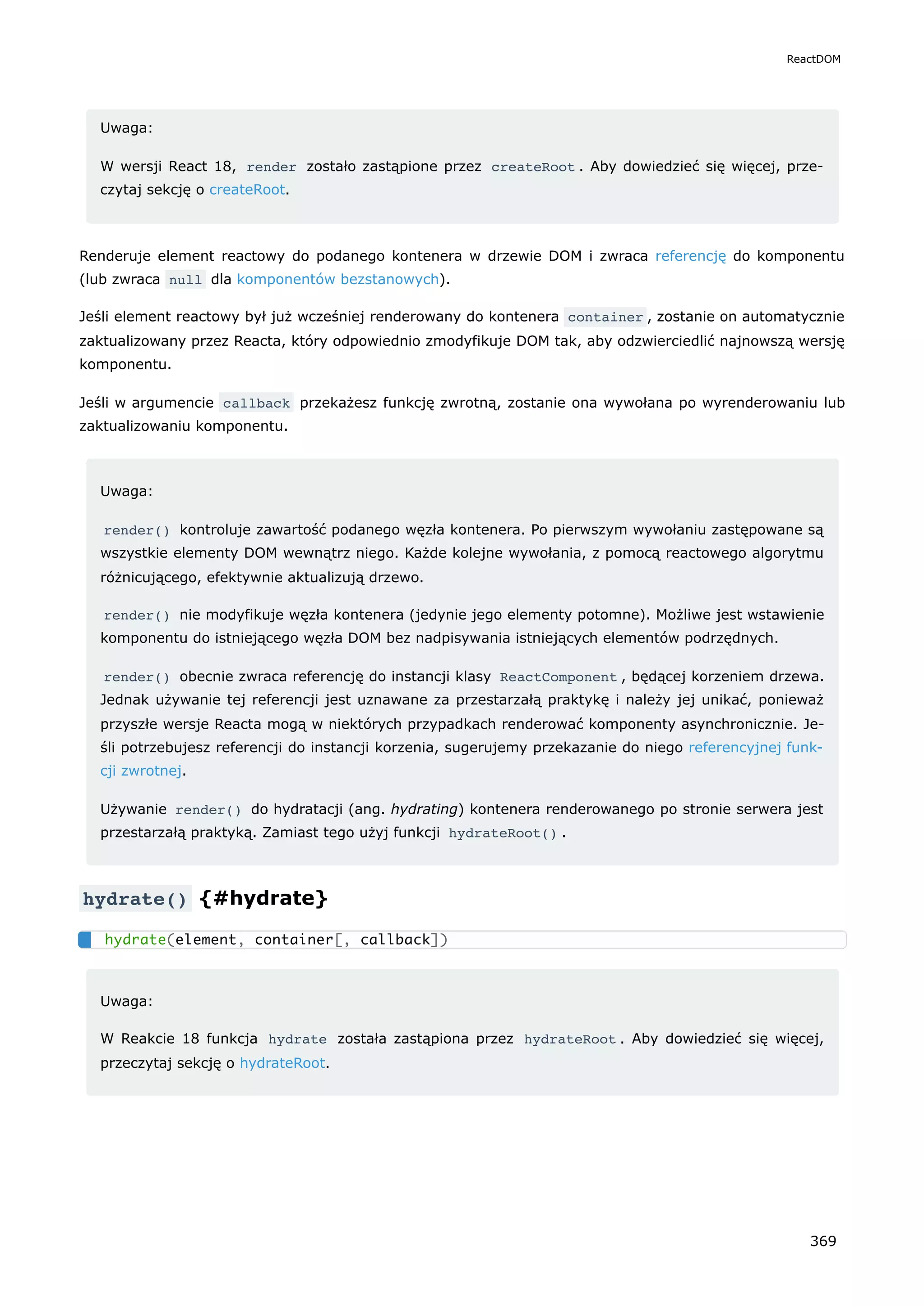 Uwaga:
W wersji React 18, render zostało zastąpione przez createRoot . Aby dowiedzieć się więcej, prze-
czytaj sekcję o createRoot.
Renderuje element reactowy do podanego kontenera w drzewie DOM i zwraca referencję do komponentu
(lub zwraca null dla komponentów bezstanowych).
Jeśli element reactowy był już wcześniej renderowany do kontenera container , zostanie on automatycznie
zaktualizowany przez Reacta, który odpowiednio zmodyfikuje DOM tak, aby odzwierciedlić najnowszą wersję
komponentu.
Jeśli w argumencie callback przekażesz funkcję zwrotną, zostanie ona wywołana po wyrenderowaniu lub
zaktualizowaniu komponentu.
Uwaga:
render() kontroluje zawartość podanego węzła kontenera. Po pierwszym wywołaniu zastępowane są
wszystkie elementy DOM wewnątrz niego. Każde kolejne wywołania, z pomocą reactowego algorytmu
różnicującego, efektywnie aktualizują drzewo.
render() nie modyfikuje węzła kontenera (jedynie jego elementy potomne). Możliwe jest wstawienie
komponentu do istniejącego węzła DOM bez nadpisywania istniejących elementów podrzędnych.
render() obecnie zwraca referencję do instancji klasy ReactComponent , będącej korzeniem drzewa.
Jednak używanie tej referencji jest uznawane za przestarzałą praktykę i należy jej unikać, ponieważ
przyszłe wersje Reacta mogą w niektórych przypadkach renderować komponenty asynchronicznie. Je-
śli potrzebujesz referencji do instancji korzenia, sugerujemy przekazanie do niego referencyjnej funk-
cji zwrotnej.
Używanie render() do hydratacji (ang. hydrating) kontenera renderowanego po stronie serwera jest
przestarzałą praktyką. Zamiast tego użyj funkcji hydrateRoot() .
hydrate() {#hydrate}
Uwaga:
W Reakcie 18 funkcja hydrate została zastąpiona przez hydrateRoot . Aby dowiedzieć się więcej,
przeczytaj sekcję o hydrateRoot.
hydrate(element, container[, callback])
ReactDOM
369
 