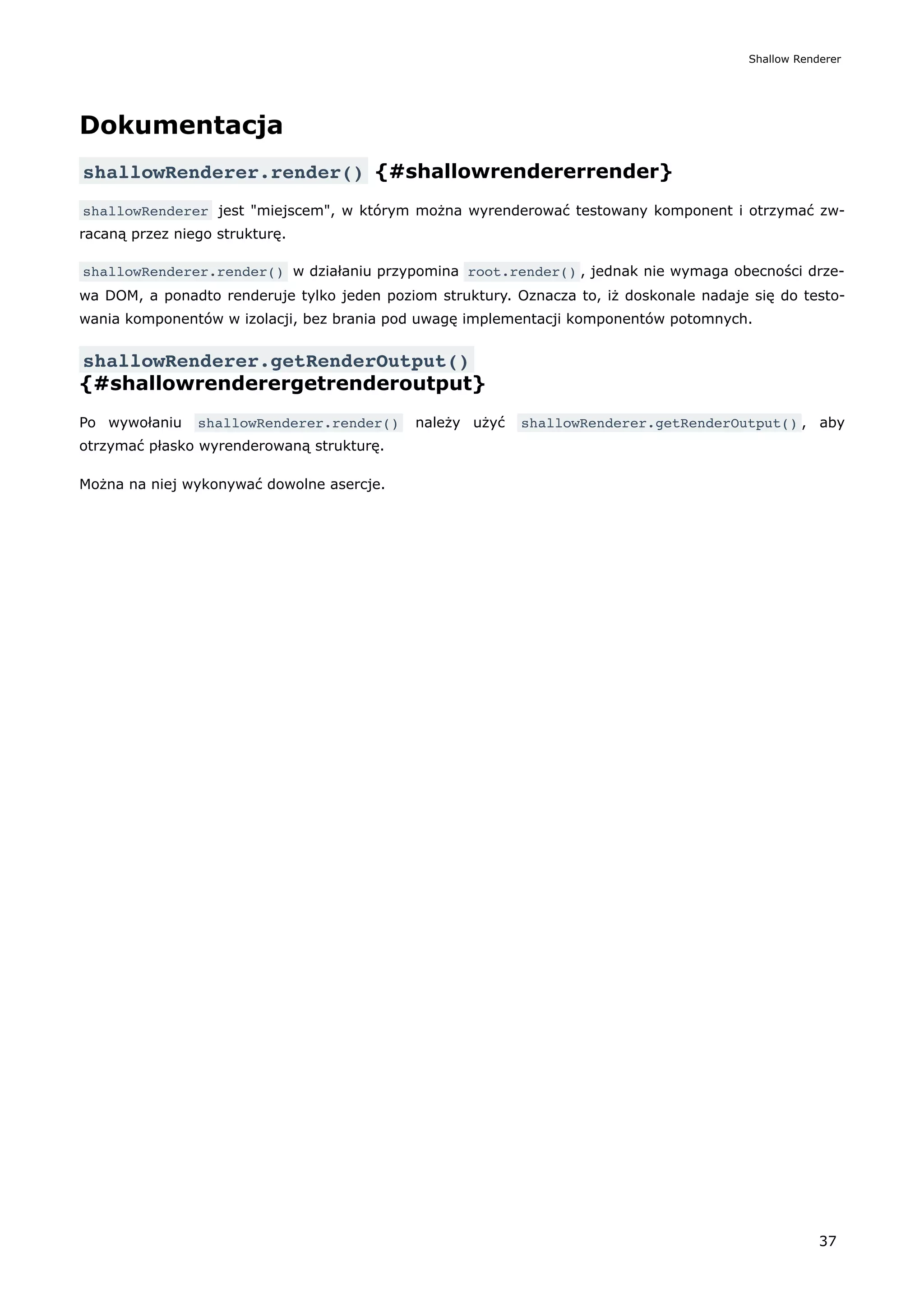 Dokumentacja
shallowRenderer.render() {#shallowrendererrender}
shallowRenderer jest "miejscem", w którym można wyrenderować testowany komponent i otrzymać zw-
racaną przez niego strukturę.
shallowRenderer.render() w działaniu przypomina root.render() , jednak nie wymaga obecności drze-
wa DOM, a ponadto renderuje tylko jeden poziom struktury. Oznacza to, iż doskonale nadaje się do testo-
wania komponentów w izolacji, bez brania pod uwagę implementacji komponentów potomnych.
shallowRenderer.getRenderOutput()
{#shallowrenderergetrenderoutput}
Po wywołaniu shallowRenderer.render() należy użyć shallowRenderer.getRenderOutput() , aby
otrzymać płasko wyrenderowaną strukturę.
Można na niej wykonywać dowolne asercje.
Shallow Renderer
37
 