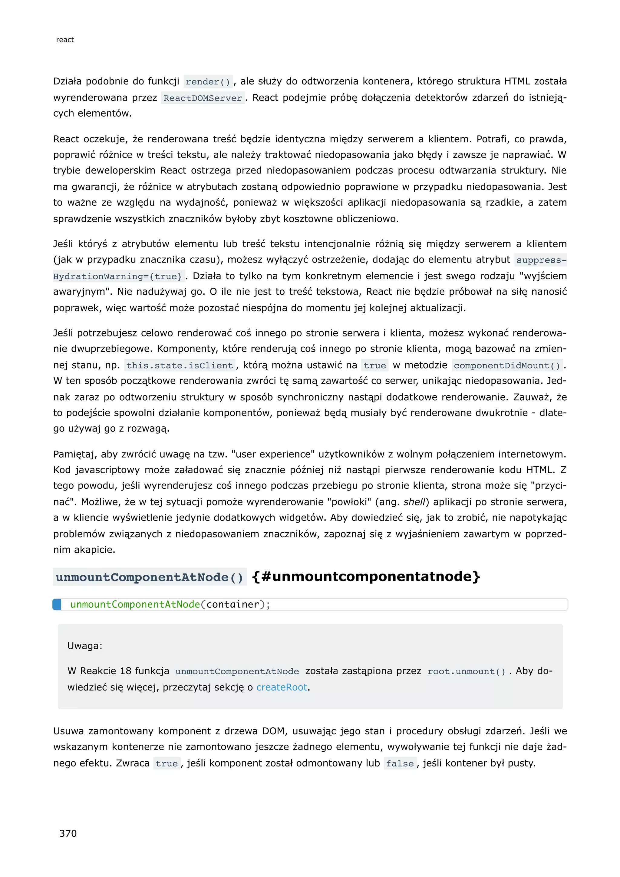 Działa podobnie do funkcji render() , ale służy do odtworzenia kontenera, którego struktura HTML została
wyrenderowana przez ReactDOMServer . React podejmie próbę dołączenia detektorów zdarzeń do istnieją-
cych elementów.
React oczekuje, że renderowana treść będzie identyczna między serwerem a klientem. Potrafi, co prawda,
poprawić różnice w treści tekstu, ale należy traktować niedopasowania jako błędy i zawsze je naprawiać. W
trybie deweloperskim React ostrzega przed niedopasowaniem podczas procesu odtwarzania struktury. Nie
ma gwarancji, że różnice w atrybutach zostaną odpowiednio poprawione w przypadku niedopasowania. Jest
to ważne ze względu na wydajność, ponieważ w większości aplikacji niedopasowania są rzadkie, a zatem
sprawdzenie wszystkich znaczników byłoby zbyt kosztowne obliczeniowo.
Jeśli któryś z atrybutów elementu lub treść tekstu intencjonalnie różnią się między serwerem a klientem
(jak w przypadku znacznika czasu), możesz wyłączyć ostrzeżenie, dodając do elementu atrybut suppress‐
HydrationWarning={true} . Działa to tylko na tym konkretnym elemencie i jest swego rodzaju "wyjściem
awaryjnym". Nie nadużywaj go. O ile nie jest to treść tekstowa, React nie będzie próbował na siłę nanosić
poprawek, więc wartość może pozostać niespójna do momentu jej kolejnej aktualizacji.
Jeśli potrzebujesz celowo renderować coś innego po stronie serwera i klienta, możesz wykonać renderowa-
nie dwuprzebiegowe. Komponenty, które renderują coś innego po stronie klienta, mogą bazować na zmien-
nej stanu, np. this.state.isClient , którą można ustawić na true w metodzie componentDidMount() .
W ten sposób początkowe renderowania zwróci tę samą zawartość co serwer, unikając niedopasowania. Jed-
nak zaraz po odtworzeniu struktury w sposób synchroniczny nastąpi dodatkowe renderowanie. Zauważ, że
to podejście spowolni działanie komponentów, ponieważ będą musiały być renderowane dwukrotnie - dlate-
go używaj go z rozwagą.
Pamiętaj, aby zwrócić uwagę na tzw. "user experience" użytkowników z wolnym połączeniem internetowym.
Kod javascriptowy może załadować się znacznie później niż nastąpi pierwsze renderowanie kodu HTML. Z
tego powodu, jeśli wyrenderujesz coś innego podczas przebiegu po stronie klienta, strona może się "przyci-
nać". Możliwe, że w tej sytuacji pomoże wyrenderowanie "powłoki" (ang. shell) aplikacji po stronie serwera,
a w kliencie wyświetlenie jedynie dodatkowych widgetów. Aby dowiedzieć się, jak to zrobić, nie napotykając
problemów związanych z niedopasowaniem znaczników, zapoznaj się z wyjaśnieniem zawartym w poprzed-
nim akapicie.
unmountComponentAtNode() {#unmountcomponentatnode}
Uwaga:
W Reakcie 18 funkcja unmountComponentAtNode została zastąpiona przez root.unmount() . Aby do-
wiedzieć się więcej, przeczytaj sekcję o createRoot.
Usuwa zamontowany komponent z drzewa DOM, usuwając jego stan i procedury obsługi zdarzeń. Jeśli we
wskazanym kontenerze nie zamontowano jeszcze żadnego elementu, wywoływanie tej funkcji nie daje żad-
nego efektu. Zwraca true , jeśli komponent został odmontowany lub false , jeśli kontener był pusty.
unmountComponentAtNode(container);
react
370
 