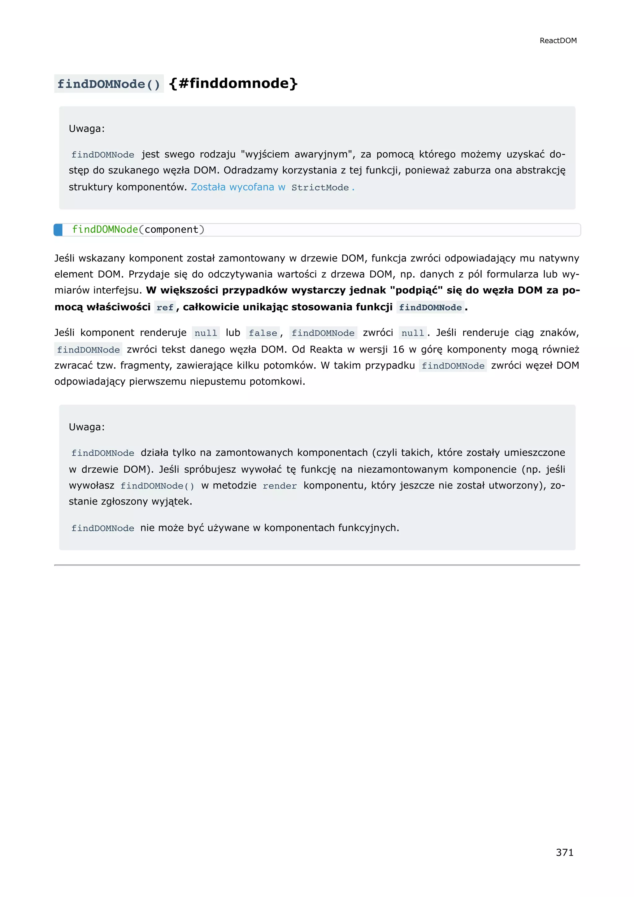 findDOMNode() {#finddomnode}
Uwaga:
findDOMNode jest swego rodzaju "wyjściem awaryjnym", za pomocą którego możemy uzyskać do-
stęp do szukanego węzła DOM. Odradzamy korzystania z tej funkcji, ponieważ zaburza ona abstrakcję
struktury komponentów. Została wycofana w StrictMode .
Jeśli wskazany komponent został zamontowany w drzewie DOM, funkcja zwróci odpowiadający mu natywny
element DOM. Przydaje się do odczytywania wartości z drzewa DOM, np. danych z pól formularza lub wy-
miarów interfejsu. W większości przypadków wystarczy jednak "podpiąć" się do węzła DOM za po-
mocą właściwości ref , całkowicie unikając stosowania funkcji findDOMNode .
Jeśli komponent renderuje null lub false , findDOMNode zwróci null . Jeśli renderuje ciąg znaków,
findDOMNode zwróci tekst danego węzła DOM. Od Reakta w wersji 16 w górę komponenty mogą również
zwracać tzw. fragmenty, zawierające kilku potomków. W takim przypadku findDOMNode zwróci węzeł DOM
odpowiadający pierwszemu niepustemu potomkowi.
Uwaga:
findDOMNode działa tylko na zamontowanych komponentach (czyli takich, które zostały umieszczone
w drzewie DOM). Jeśli spróbujesz wywołać tę funkcję na niezamontowanym komponencie (np. jeśli
wywołasz findDOMNode() w metodzie render komponentu, który jeszcze nie został utworzony), zo-
stanie zgłoszony wyjątek.
findDOMNode nie może być używane w komponentach funkcyjnych.
findDOMNode(component)
ReactDOM
371
 