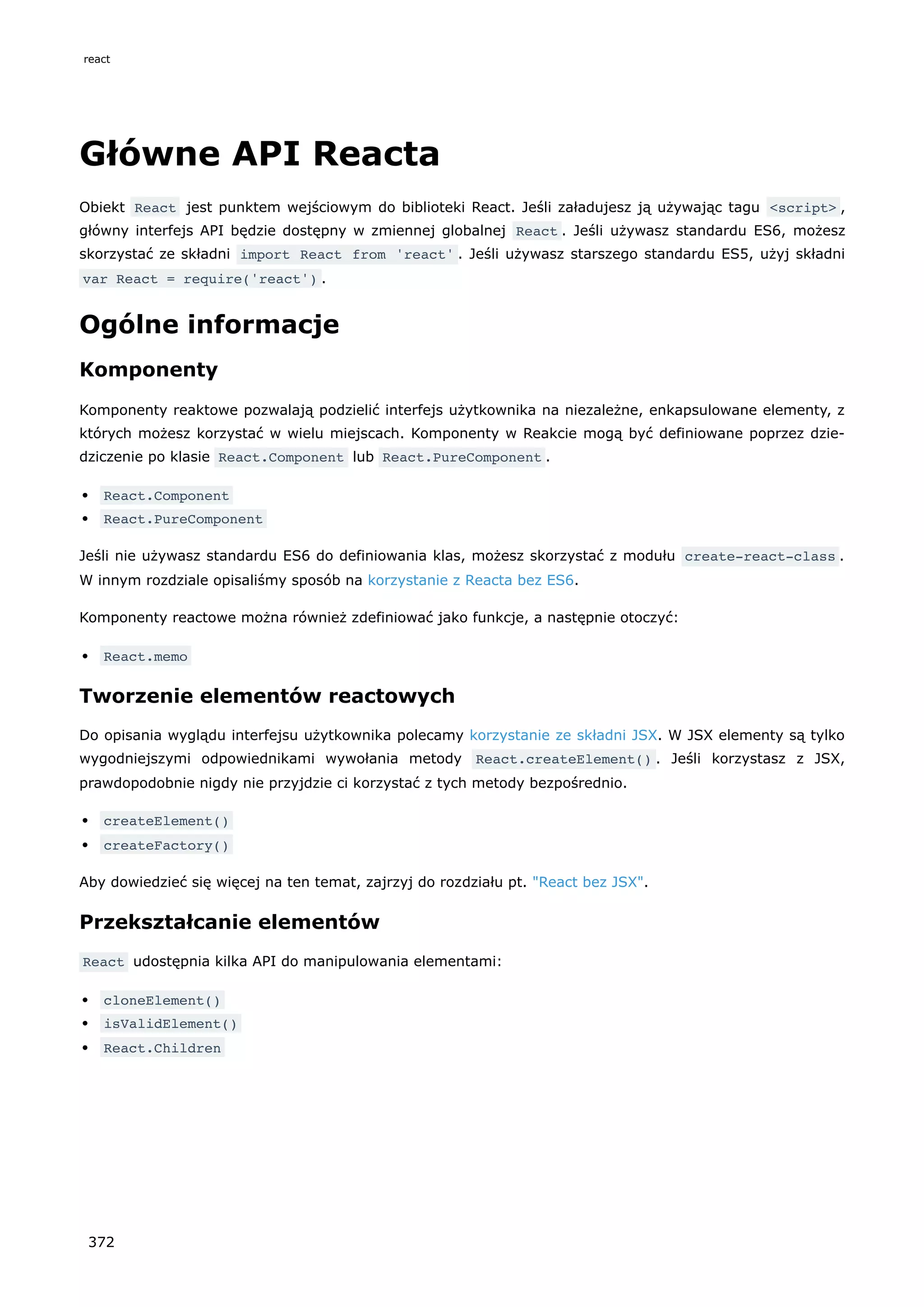 Główne API Reacta
Obiekt React jest punktem wejściowym do biblioteki React. Jeśli załadujesz ją używając tagu <script> ,
główny interfejs API będzie dostępny w zmiennej globalnej React . Jeśli używasz standardu ES6, możesz
skorzystać ze składni import React from 'react' . Jeśli używasz starszego standardu ES5, użyj składni
var React = require('react') .
Ogólne informacje
Komponenty
Komponenty reaktowe pozwalają podzielić interfejs użytkownika na niezależne, enkapsulowane elementy, z
których możesz korzystać w wielu miejscach. Komponenty w Reakcie mogą być definiowane poprzez dzie-
dziczenie po klasie React.Component lub React.PureComponent .
React.Component
React.PureComponent
Jeśli nie używasz standardu ES6 do definiowania klas, możesz skorzystać z modułu create-react-class .
W innym rozdziale opisaliśmy sposób na korzystanie z Reacta bez ES6.
Komponenty reactowe można również zdefiniować jako funkcje, a następnie otoczyć:
React.memo
Tworzenie elementów reactowych
Do opisania wyglądu interfejsu użytkownika polecamy korzystanie ze składni JSX. W JSX elementy są tylko
wygodniejszymi odpowiednikami wywołania metody React.createElement() . Jeśli korzystasz z JSX,
prawdopodobnie nigdy nie przyjdzie ci korzystać z tych metody bezpośrednio.
createElement()
createFactory()
Aby dowiedzieć się więcej na ten temat, zajrzyj do rozdziału pt. "React bez JSX".
Przekształcanie elementów
React udostępnia kilka API do manipulowania elementami:
cloneElement()
isValidElement()
React.Children
react
372
 