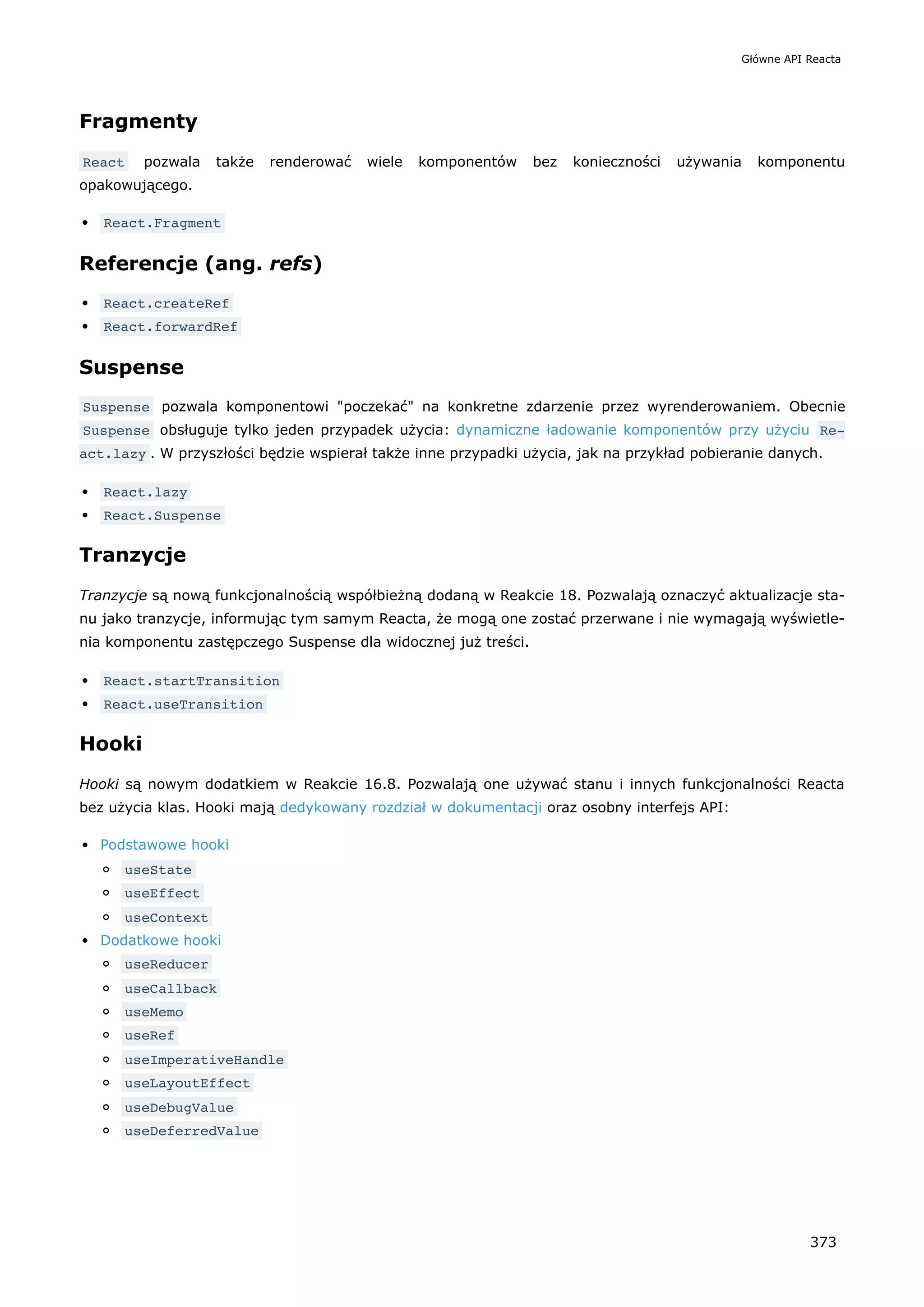 Fragmenty
React pozwala także renderować wiele komponentów bez konieczności używania komponentu
opakowującego.
React.Fragment
Referencje (ang. refs)
React.createRef
React.forwardRef
Suspense
Suspense pozwala komponentowi "poczekać" na konkretne zdarzenie przez wyrenderowaniem. Obecnie
Suspense obsługuje tylko jeden przypadek użycia: dynamiczne ładowanie komponentów przy użyciu Re‐
act.lazy . W przyszłości będzie wspierał także inne przypadki użycia, jak na przykład pobieranie danych.
React.lazy
React.Suspense
Tranzycje
Tranzycje są nową funkcjonalnością współbieżną dodaną w Reakcie 18. Pozwalają oznaczyć aktualizacje sta-
nu jako tranzycje, informując tym samym Reacta, że mogą one zostać przerwane i nie wymagają wyświetle-
nia komponentu zastępczego Suspense dla widocznej już treści.
React.startTransition
React.useTransition
Hooki
Hooki są nowym dodatkiem w Reakcie 16.8. Pozwalają one używać stanu i innych funkcjonalności Reacta
bez użycia klas. Hooki mają dedykowany rozdział w dokumentacji oraz osobny interfejs API:
Podstawowe hooki
useState
useEffect
useContext
Dodatkowe hooki
useReducer
useCallback
useMemo
useRef
useImperativeHandle
useLayoutEffect
useDebugValue
useDeferredValue
Główne API Reacta
373
 