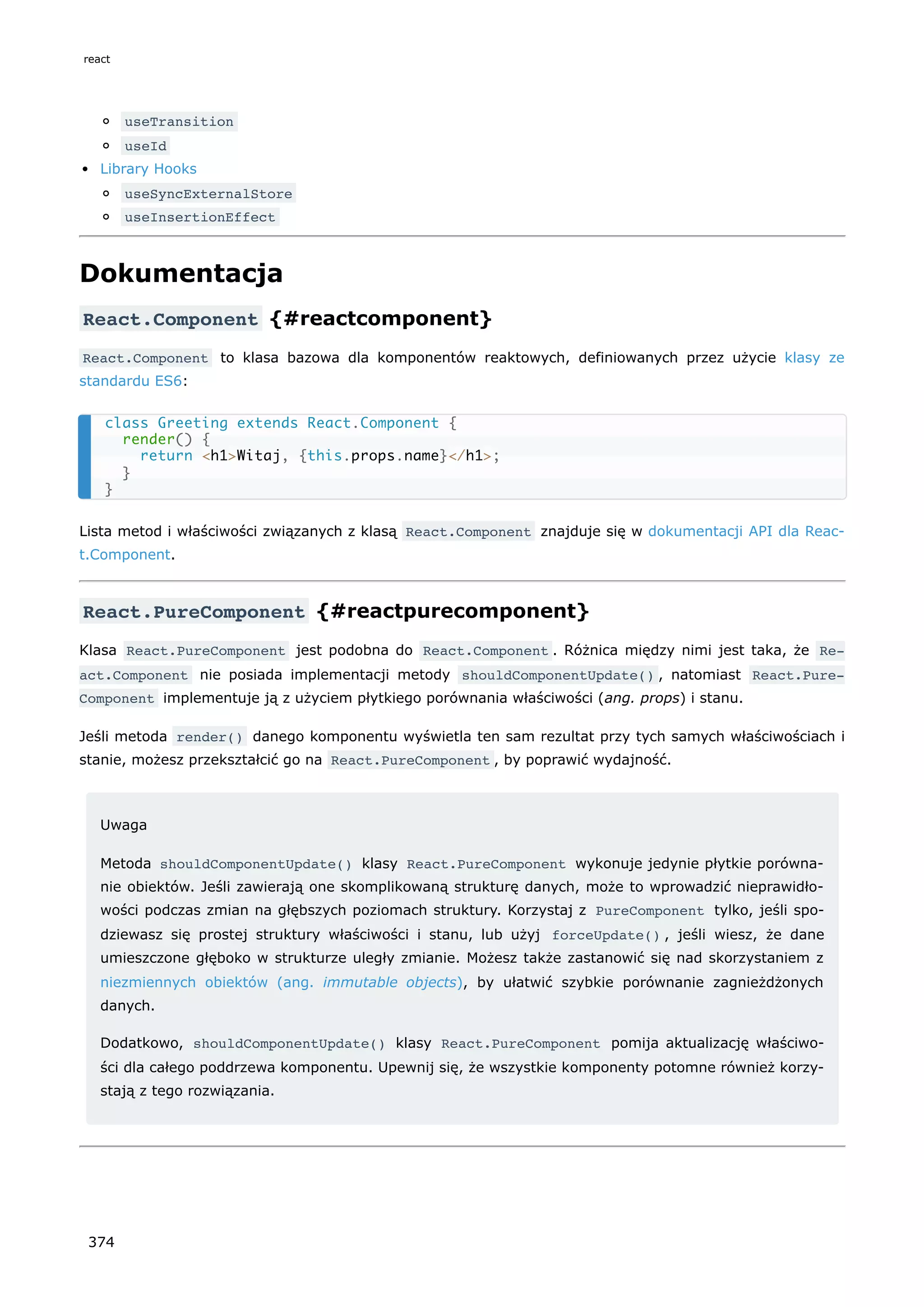 useTransition
useId
Library Hooks
useSyncExternalStore
useInsertionEffect
Dokumentacja
React.Component {#reactcomponent}
React.Component to klasa bazowa dla komponentów reaktowych, definiowanych przez użycie klasy ze
standardu ES6:
Lista metod i właściwości związanych z klasą React.Component znajduje się w dokumentacji API dla Reac-
t.Component.
React.PureComponent {#reactpurecomponent}
Klasa React.PureComponent jest podobna do React.Component . Różnica między nimi jest taka, że Re‐
act.Component nie posiada implementacji metody shouldComponentUpdate() , natomiast React.Pure‐
Component implementuje ją z użyciem płytkiego porównania właściwości (ang. props) i stanu.
Jeśli metoda render() danego komponentu wyświetla ten sam rezultat przy tych samych właściwościach i
stanie, możesz przekształcić go na React.PureComponent , by poprawić wydajność.
Uwaga
Metoda shouldComponentUpdate() klasy React.PureComponent wykonuje jedynie płytkie porówna-
nie obiektów. Jeśli zawierają one skomplikowaną strukturę danych, może to wprowadzić nieprawidło-
wości podczas zmian na głębszych poziomach struktury. Korzystaj z PureComponent tylko, jeśli spo-
dziewasz się prostej struktury właściwości i stanu, lub użyj forceUpdate() , jeśli wiesz, że dane
umieszczone głęboko w strukturze uległy zmianie. Możesz także zastanowić się nad skorzystaniem z
niezmiennych obiektów (ang. immutable objects), by ułatwić szybkie porównanie zagnieżdżonych
danych.
Dodatkowo, shouldComponentUpdate() klasy React.PureComponent pomija aktualizację właściwo-
ści dla całego poddrzewa komponentu. Upewnij się, że wszystkie komponenty potomne również korzy-
stają z tego rozwiązania.
class Greeting extends React.Component {
render() {
return <h1>Witaj, {this.props.name}</h1>;
}
}
react
374
 