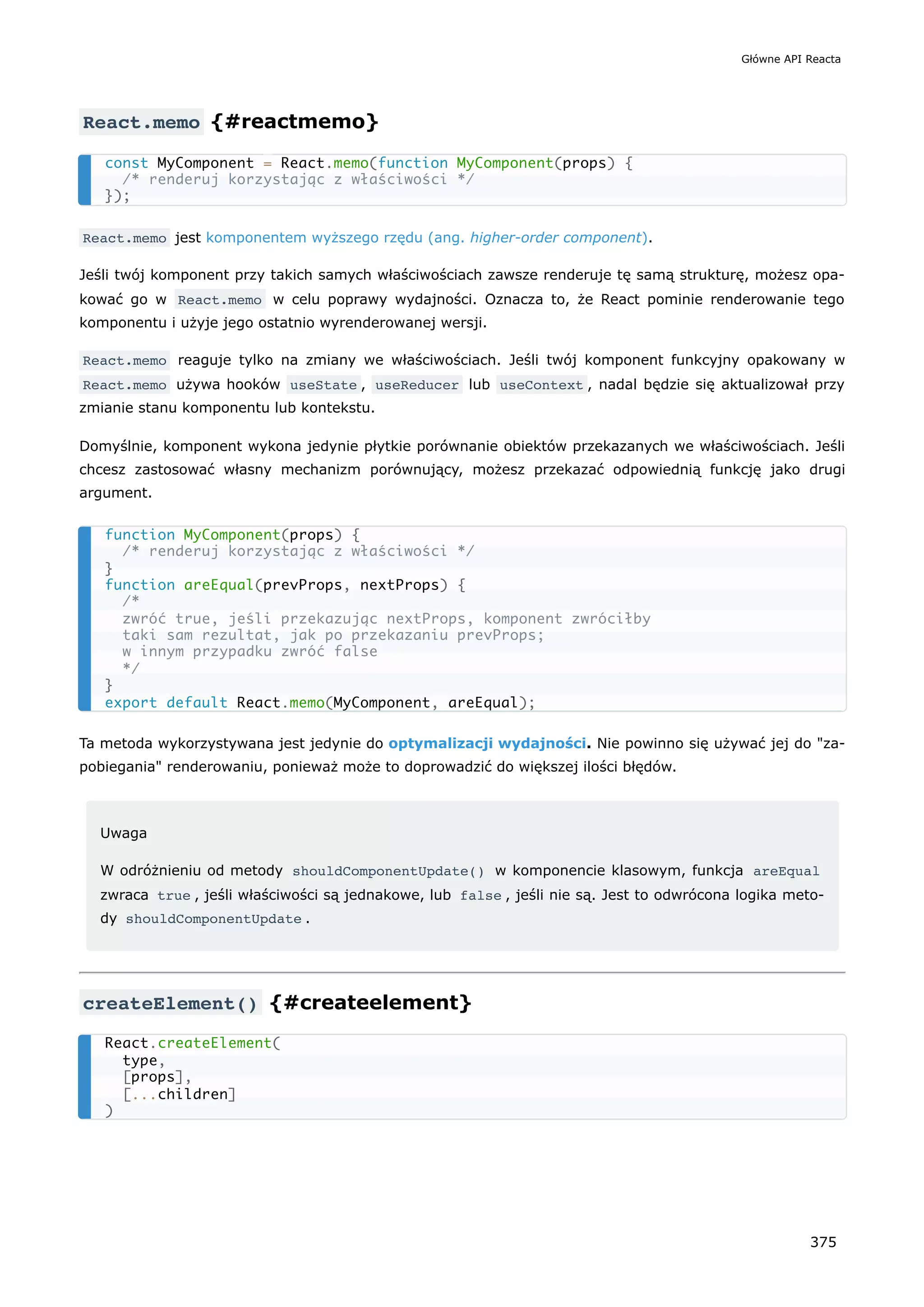 React.memo {#reactmemo}
React.memo jest komponentem wyższego rzędu (ang. higher-order component).
Jeśli twój komponent przy takich samych właściwościach zawsze renderuje tę samą strukturę, możesz opa-
kować go w React.memo w celu poprawy wydajności. Oznacza to, że React pominie renderowanie tego
komponentu i użyje jego ostatnio wyrenderowanej wersji.
React.memo reaguje tylko na zmiany we właściwościach. Jeśli twój komponent funkcyjny opakowany w
React.memo używa hooków useState , useReducer lub useContext , nadal będzie się aktualizował przy
zmianie stanu komponentu lub kontekstu.
Domyślnie, komponent wykona jedynie płytkie porównanie obiektów przekazanych we właściwościach. Jeśli
chcesz zastosować własny mechanizm porównujący, możesz przekazać odpowiednią funkcję jako drugi
argument.
Ta metoda wykorzystywana jest jedynie do optymalizacji wydajności. Nie powinno się używać jej do "za-
pobiegania" renderowaniu, ponieważ może to doprowadzić do większej ilości błędów.
Uwaga
W odróżnieniu od metody shouldComponentUpdate() w komponencie klasowym, funkcja areEqual
zwraca true , jeśli właściwości są jednakowe, lub false , jeśli nie są. Jest to odwrócona logika meto-
dy shouldComponentUpdate .
createElement() {#createelement}
const MyComponent = React.memo(function MyComponent(props) {
/* renderuj korzystając z właściwości */
});
function MyComponent(props) {
/* renderuj korzystając z właściwości */
}
function areEqual(prevProps, nextProps) {
/*
zwróć true, jeśli przekazując nextProps, komponent zwróciłby
taki sam rezultat, jak po przekazaniu prevProps;
w innym przypadku zwróć false
*/
}
export default React.memo(MyComponent, areEqual);
React.createElement(
type,
[props],
[...children]
)
Główne API Reacta
375
 