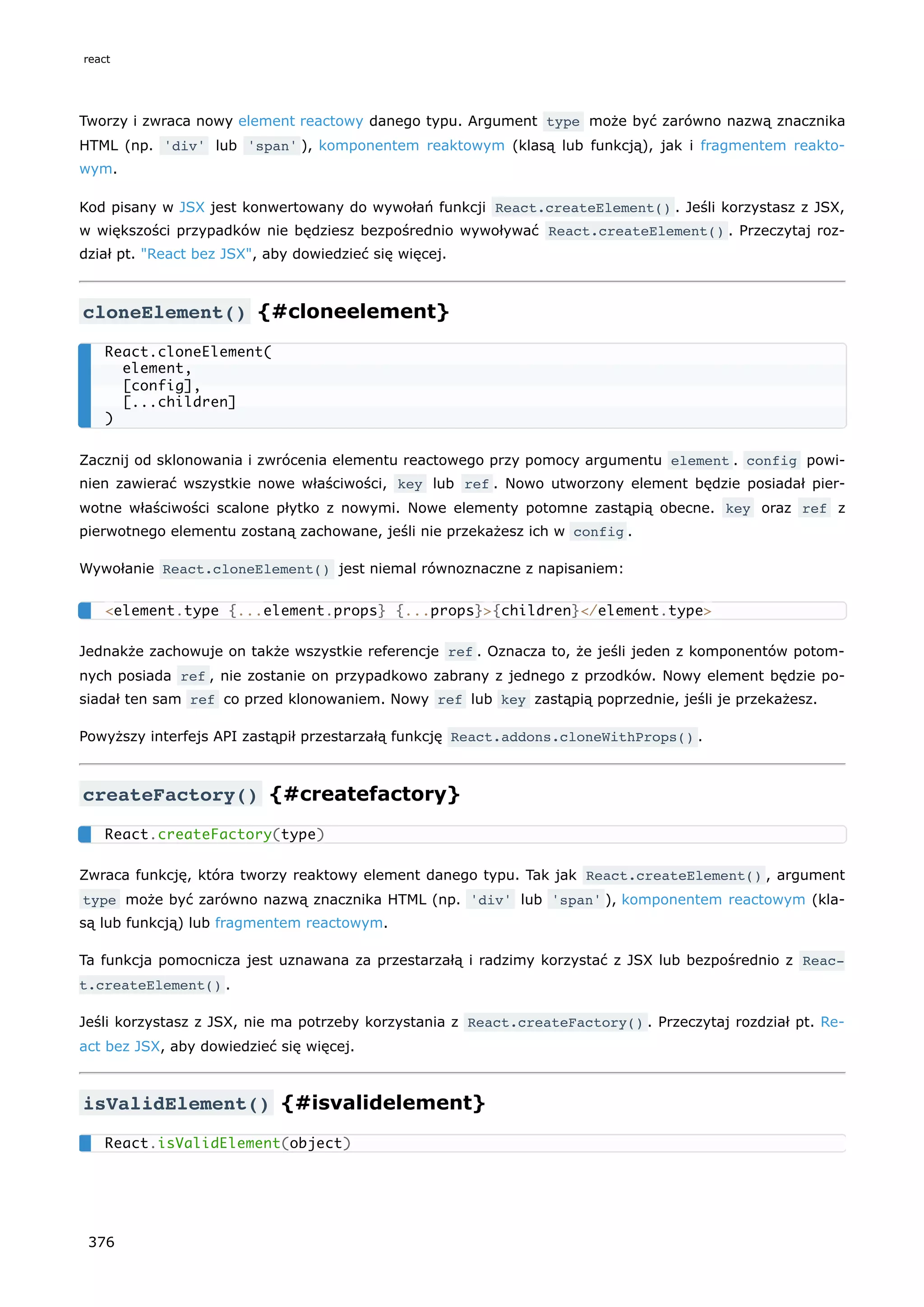 Tworzy i zwraca nowy element reactowy danego typu. Argument type może być zarówno nazwą znacznika
HTML (np. 'div' lub 'span' ), komponentem reaktowym (klasą lub funkcją), jak i fragmentem reakto-
wym.
Kod pisany w JSX jest konwertowany do wywołań funkcji React.createElement() . Jeśli korzystasz z JSX,
w większości przypadków nie będziesz bezpośrednio wywoływać React.createElement() . Przeczytaj roz-
dział pt. "React bez JSX", aby dowiedzieć się więcej.
cloneElement() {#cloneelement}
Zacznij od sklonowania i zwrócenia elementu reactowego przy pomocy argumentu element . config powi-
nien zawierać wszystkie nowe właściwości, key lub ref . Nowo utworzony element będzie posiadał pier-
wotne właściwości scalone płytko z nowymi. Nowe elementy potomne zastąpią obecne. key oraz ref z
pierwotnego elementu zostaną zachowane, jeśli nie przekażesz ich w config .
Wywołanie React.cloneElement() jest niemal równoznaczne z napisaniem:
Jednakże zachowuje on także wszystkie referencje ref . Oznacza to, że jeśli jeden z komponentów potom-
nych posiada ref , nie zostanie on przypadkowo zabrany z jednego z przodków. Nowy element będzie po-
siadał ten sam ref co przed klonowaniem. Nowy ref lub key zastąpią poprzednie, jeśli je przekażesz.
Powyższy interfejs API zastąpił przestarzałą funkcję React.addons.cloneWithProps() .
createFactory() {#createfactory}
Zwraca funkcję, która tworzy reaktowy element danego typu. Tak jak React.createElement() , argument
type może być zarówno nazwą znacznika HTML (np. 'div' lub 'span' ), komponentem reactowym (kla-
są lub funkcją) lub fragmentem reactowym.
Ta funkcja pomocnicza jest uznawana za przestarzałą i radzimy korzystać z JSX lub bezpośrednio z Reac‐
t.createElement() .
Jeśli korzystasz z JSX, nie ma potrzeby korzystania z React.createFactory() . Przeczytaj rozdział pt. Re-
act bez JSX, aby dowiedzieć się więcej.
isValidElement() {#isvalidelement}
React.cloneElement(
element,
[config],
[...children]
)
<element.type {...element.props} {...props}>{children}</element.type>
React.createFactory(type)
React.isValidElement(object)
react
376
 