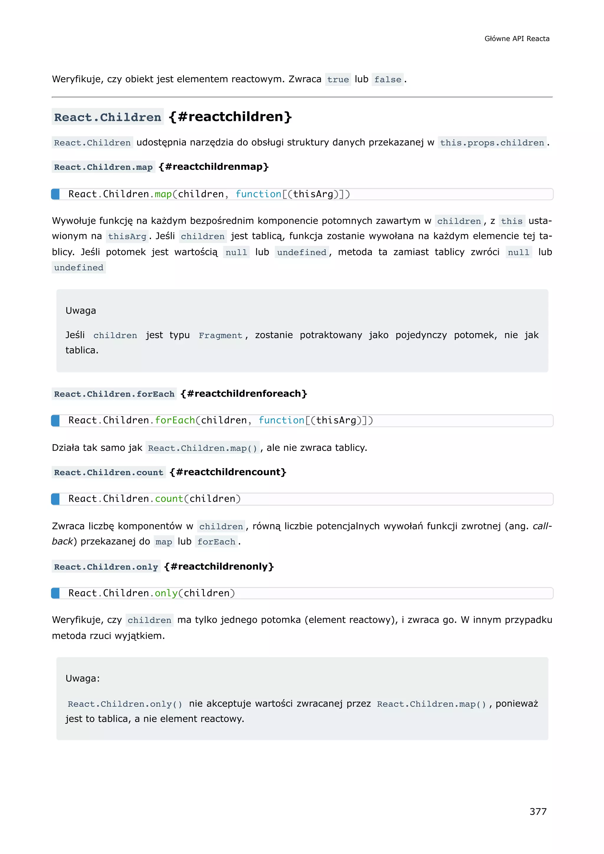 Weryfikuje, czy obiekt jest elementem reactowym. Zwraca true lub false .
React.Children {#reactchildren}
React.Children udostępnia narzędzia do obsługi struktury danych przekazanej w this.props.children .
React.Children.map {#reactchildrenmap}
Wywołuje funkcję na każdym bezpośrednim komponencie potomnych zawartym w children , z this usta-
wionym na thisArg . Jeśli children jest tablicą, funkcja zostanie wywołana na każdym elemencie tej ta-
blicy. Jeśli potomek jest wartością null lub undefined , metoda ta zamiast tablicy zwróci null lub
undefined
Uwaga
Jeśli children jest typu Fragment , zostanie potraktowany jako pojedynczy potomek, nie jak
tablica.
React.Children.forEach {#reactchildrenforeach}
Działa tak samo jak React.Children.map() , ale nie zwraca tablicy.
React.Children.count {#reactchildrencount}
Zwraca liczbę komponentów w children , równą liczbie potencjalnych wywołań funkcji zwrotnej (ang. call-
back) przekazanej do map lub forEach .
React.Children.only {#reactchildrenonly}
Weryfikuje, czy children ma tylko jednego potomka (element reactowy), i zwraca go. W innym przypadku
metoda rzuci wyjątkiem.
Uwaga:
React.Children.only() nie akceptuje wartości zwracanej przez React.Children.map() , ponieważ
jest to tablica, a nie element reactowy.
React.Children.map(children, function[(thisArg)])
React.Children.forEach(children, function[(thisArg)])
React.Children.count(children)
React.Children.only(children)
Główne API Reacta
377
 