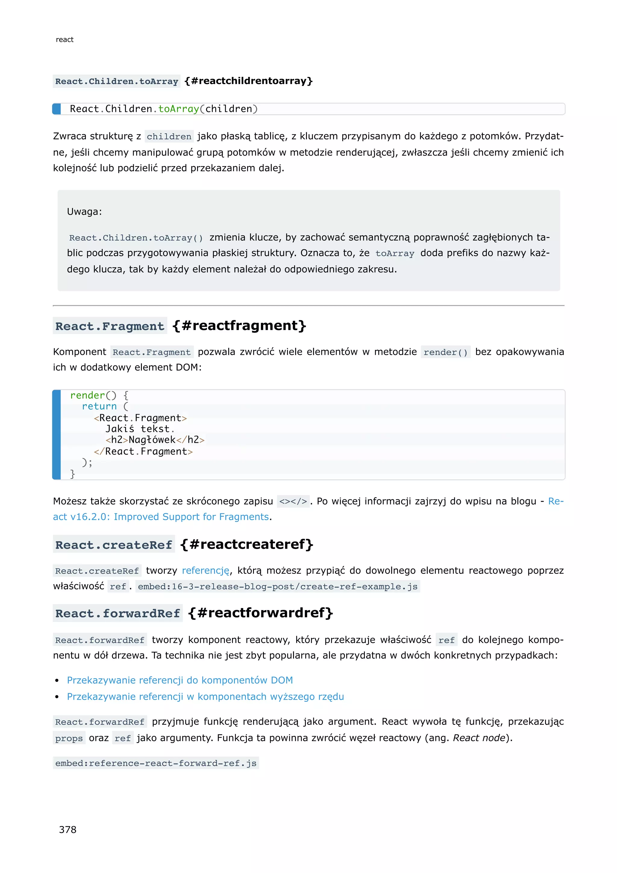 React.Children.toArray {#reactchildrentoarray}
Zwraca strukturę z children jako płaską tablicę, z kluczem przypisanym do każdego z potomków. Przydat-
ne, jeśli chcemy manipulować grupą potomków w metodzie renderującej, zwłaszcza jeśli chcemy zmienić ich
kolejność lub podzielić przed przekazaniem dalej.
Uwaga:
React.Children.toArray() zmienia klucze, by zachować semantyczną poprawność zagłębionych ta-
blic podczas przygotowywania płaskiej struktury. Oznacza to, że toArray doda prefiks do nazwy każ-
dego klucza, tak by każdy element należał do odpowiedniego zakresu.
React.Fragment {#reactfragment}
Komponent React.Fragment pozwala zwrócić wiele elementów w metodzie render() bez opakowywania
ich w dodatkowy element DOM:
Możesz także skorzystać ze skróconego zapisu <></> . Po więcej informacji zajrzyj do wpisu na blogu - Re-
act v16.2.0: Improved Support for Fragments.
React.createRef {#reactcreateref}
React.createRef tworzy referencję, którą możesz przypiąć do dowolnego elementu reactowego poprzez
właściwość ref . embed:16-3-release-blog-post/create-ref-example.js
React.forwardRef {#reactforwardref}
React.forwardRef tworzy komponent reactowy, który przekazuje właściwość ref do kolejnego kompo-
nentu w dół drzewa. Ta technika nie jest zbyt popularna, ale przydatna w dwóch konkretnych przypadkach:
Przekazywanie referencji do komponentów DOM
Przekazywanie referencji w komponentach wyższego rzędu
React.forwardRef przyjmuje funkcję renderującą jako argument. React wywoła tę funkcję, przekazując
props oraz ref jako argumenty. Funkcja ta powinna zwrócić węzeł reactowy (ang. React node).
embed:reference-react-forward-ref.js
React.Children.toArray(children)
render() {
return (
<React.Fragment>
Jakiś tekst.
<h2>Nagłówek</h2>
</React.Fragment>
);
}
react
378
 
