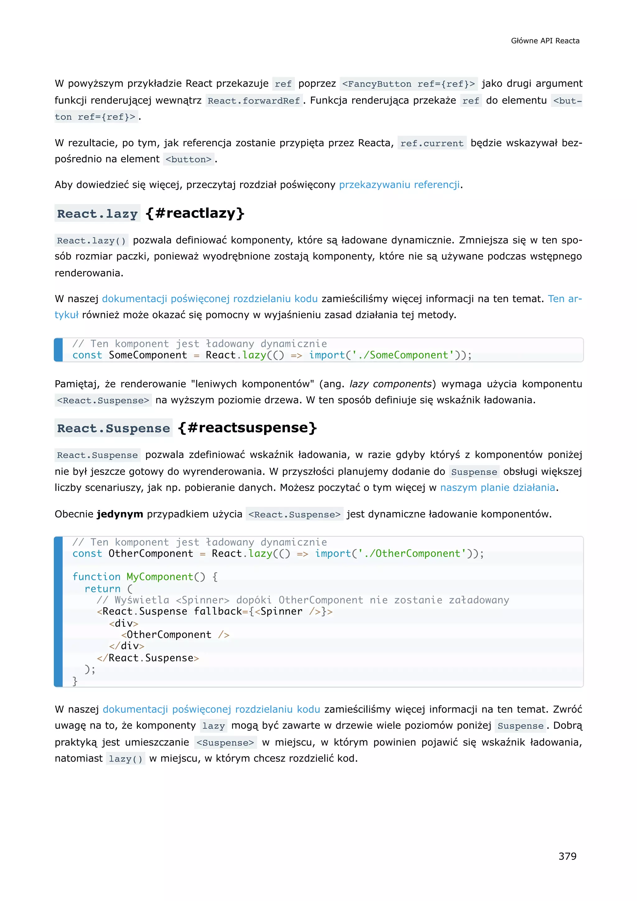 W powyższym przykładzie React przekazuje ref poprzez <FancyButton ref={ref}> jako drugi argument
funkcji renderującej wewnątrz React.forwardRef . Funkcja renderująca przekaże ref do elementu <but‐
ton ref={ref}> .
W rezultacie, po tym, jak referencja zostanie przypięta przez Reacta, ref.current będzie wskazywał bez-
pośrednio na element <button> .
Aby dowiedzieć się więcej, przeczytaj rozdział poświęcony przekazywaniu referencji.
React.lazy {#reactlazy}
React.lazy() pozwala definiować komponenty, które są ładowane dynamicznie. Zmniejsza się w ten spo-
sób rozmiar paczki, ponieważ wyodrębnione zostają komponenty, które nie są używane podczas wstępnego
renderowania.
W naszej dokumentacji poświęconej rozdzielaniu kodu zamieściliśmy więcej informacji na ten temat. Ten ar-
tykuł również może okazać się pomocny w wyjaśnieniu zasad działania tej metody.
Pamiętaj, że renderowanie "leniwych komponentów" (ang. lazy components) wymaga użycia komponentu
<React.Suspense> na wyższym poziomie drzewa. W ten sposób definiuje się wskaźnik ładowania.
React.Suspense {#reactsuspense}
React.Suspense pozwala zdefiniować wskaźnik ładowania, w razie gdyby któryś z komponentów poniżej
nie był jeszcze gotowy do wyrenderowania. W przyszłości planujemy dodanie do Suspense obsługi większej
liczby scenariuszy, jak np. pobieranie danych. Możesz poczytać o tym więcej w naszym planie działania.
Obecnie jedynym przypadkiem użycia <React.Suspense> jest dynamiczne ładowanie komponentów.
W naszej dokumentacji poświęconej rozdzielaniu kodu zamieściliśmy więcej informacji na ten temat. Zwróć
uwagę na to, że komponenty lazy mogą być zawarte w drzewie wiele poziomów poniżej Suspense . Dobrą
praktyką jest umieszczanie <Suspense> w miejscu, w którym powinien pojawić się wskaźnik ładowania,
natomiast lazy() w miejscu, w którym chcesz rozdzielić kod.
// Ten komponent jest ładowany dynamicznie
const SomeComponent = React.lazy(() => import('./SomeComponent'));
// Ten komponent jest ładowany dynamicznie
const OtherComponent = React.lazy(() => import('./OtherComponent'));
function MyComponent() {
return (
// Wyświetla <Spinner> dopóki OtherComponent nie zostanie załadowany
<React.Suspense fallback={<Spinner />}>
<div>
<OtherComponent />
</div>
</React.Suspense>
);
}
Główne API Reacta
379
 