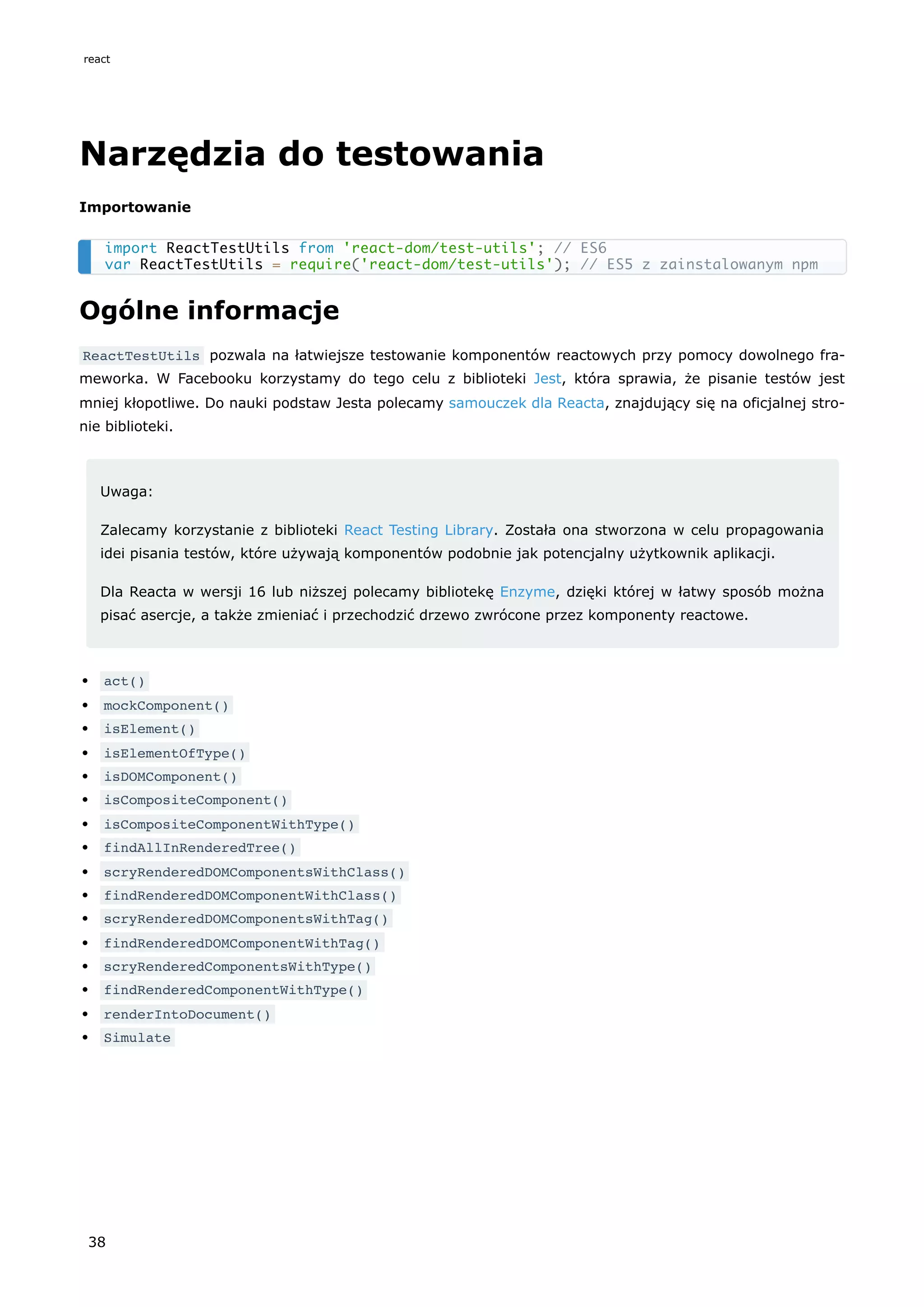 Narzędzia do testowania
Importowanie
Ogólne informacje
ReactTestUtils pozwala na łatwiejsze testowanie komponentów reactowych przy pomocy dowolnego fra-
meworka. W Facebooku korzystamy do tego celu z biblioteki Jest, która sprawia, że pisanie testów jest
mniej kłopotliwe. Do nauki podstaw Jesta polecamy samouczek dla Reacta, znajdujący się na oficjalnej stro-
nie biblioteki.
Uwaga:
Zalecamy korzystanie z biblioteki React Testing Library. Została ona stworzona w celu propagowania
idei pisania testów, które używają komponentów podobnie jak potencjalny użytkownik aplikacji.
Dla Reacta w wersji 16 lub niższej polecamy bibliotekę Enzyme, dzięki której w łatwy sposób można
pisać asercje, a także zmieniać i przechodzić drzewo zwrócone przez komponenty reactowe.
act()
mockComponent()
isElement()
isElementOfType()
isDOMComponent()
isCompositeComponent()
isCompositeComponentWithType()
findAllInRenderedTree()
scryRenderedDOMComponentsWithClass()
findRenderedDOMComponentWithClass()
scryRenderedDOMComponentsWithTag()
findRenderedDOMComponentWithTag()
scryRenderedComponentsWithType()
findRenderedComponentWithType()
renderIntoDocument()
Simulate
import ReactTestUtils from 'react-dom/test-utils'; // ES6
var ReactTestUtils = require('react-dom/test-utils'); // ES5 z zainstalowanym npm
react
38
 