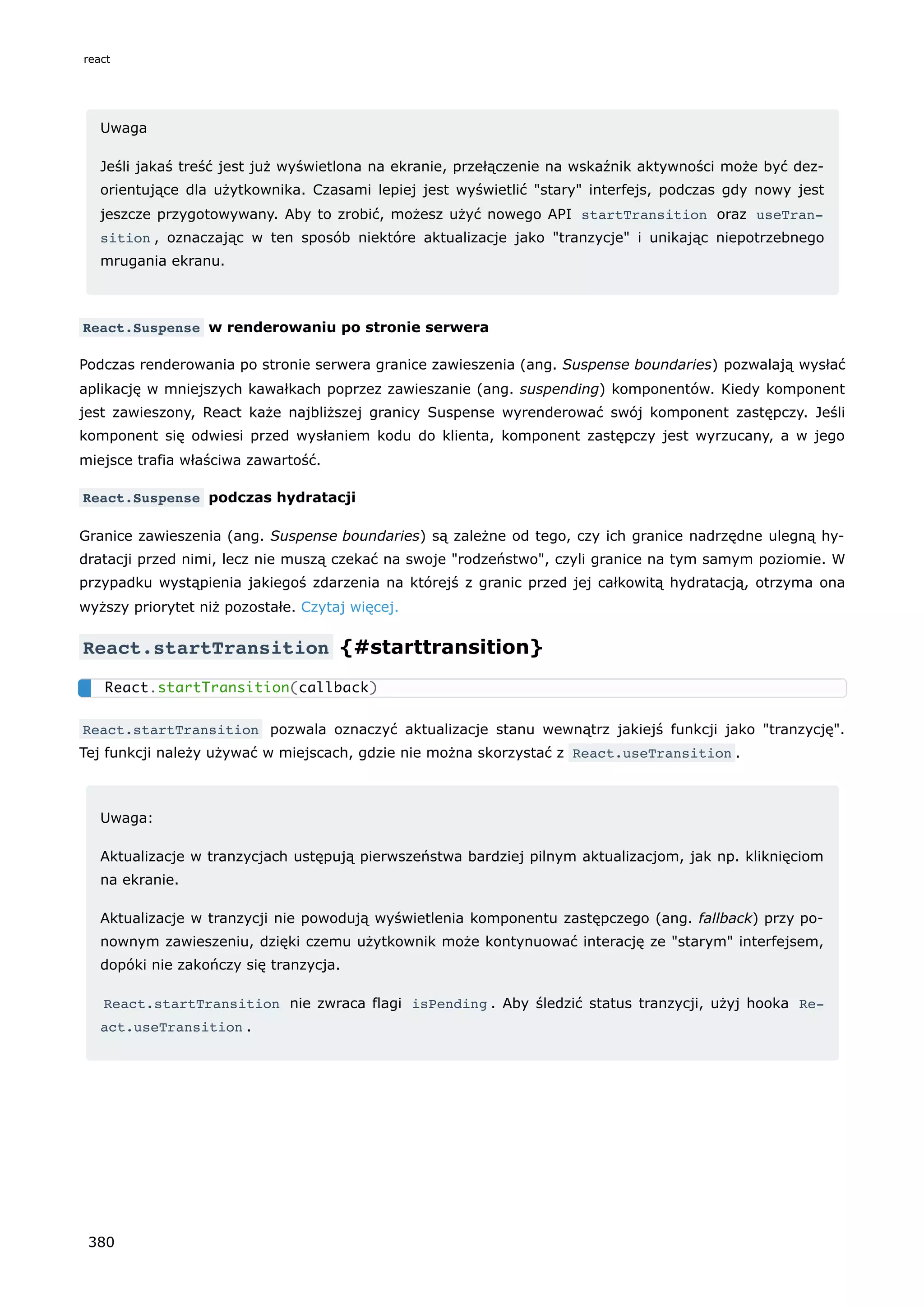 Uwaga
Jeśli jakaś treść jest już wyświetlona na ekranie, przełączenie na wskaźnik aktywności może być dez-
orientujące dla użytkownika. Czasami lepiej jest wyświetlić "stary" interfejs, podczas gdy nowy jest
jeszcze przygotowywany. Aby to zrobić, możesz użyć nowego API startTransition oraz useTran‐
sition , oznaczając w ten sposób niektóre aktualizacje jako "tranzycje" i unikając niepotrzebnego
mrugania ekranu.
React.Suspense w renderowaniu po stronie serwera
Podczas renderowania po stronie serwera granice zawieszenia (ang. Suspense boundaries) pozwalają wysłać
aplikację w mniejszych kawałkach poprzez zawieszanie (ang. suspending) komponentów. Kiedy komponent
jest zawieszony, React każe najbliższej granicy Suspense wyrenderować swój komponent zastępczy. Jeśli
komponent się odwiesi przed wysłaniem kodu do klienta, komponent zastępczy jest wyrzucany, a w jego
miejsce trafia właściwa zawartość.
React.Suspense podczas hydratacji
Granice zawieszenia (ang. Suspense boundaries) są zależne od tego, czy ich granice nadrzędne ulegną hy-
dratacji przed nimi, lecz nie muszą czekać na swoje "rodzeństwo", czyli granice na tym samym poziomie. W
przypadku wystąpienia jakiegoś zdarzenia na którejś z granic przed jej całkowitą hydratacją, otrzyma ona
wyższy priorytet niż pozostałe. Czytaj więcej.
React.startTransition {#starttransition}
React.startTransition pozwala oznaczyć aktualizacje stanu wewnątrz jakiejś funkcji jako "tranzycję".
Tej funkcji należy używać w miejscach, gdzie nie można skorzystać z React.useTransition .
Uwaga:
Aktualizacje w tranzycjach ustępują pierwszeństwa bardziej pilnym aktualizacjom, jak np. kliknięciom
na ekranie.
Aktualizacje w tranzycji nie powodują wyświetlenia komponentu zastępczego (ang. fallback) przy po-
nownym zawieszeniu, dzięki czemu użytkownik może kontynuować interację ze "starym" interfejsem,
dopóki nie zakończy się tranzycja.
React.startTransition nie zwraca flagi isPending . Aby śledzić status tranzycji, użyj hooka Re‐
act.useTransition .
React.startTransition(callback)
react
380
 