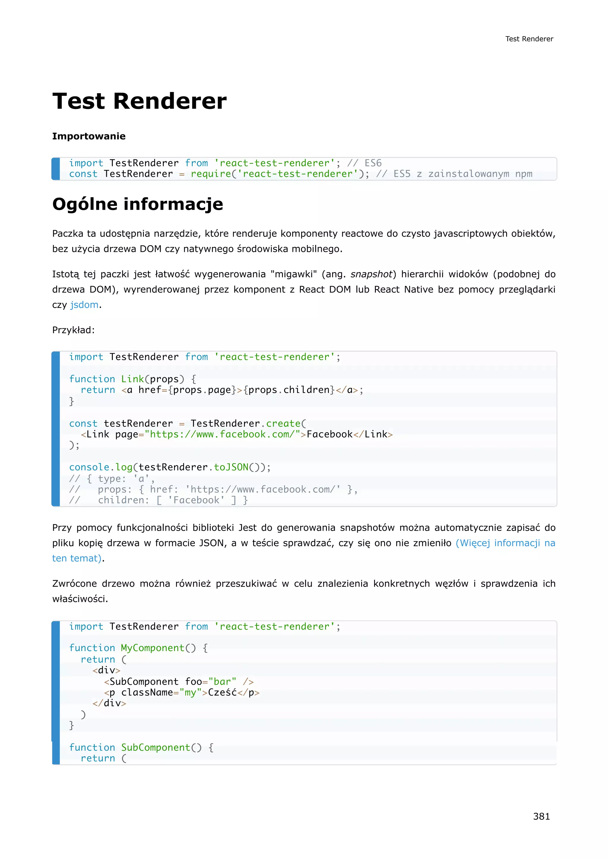 Test Renderer
Importowanie
Ogólne informacje
Paczka ta udostępnia narzędzie, które renderuje komponenty reactowe do czysto javascriptowych obiektów,
bez użycia drzewa DOM czy natywnego środowiska mobilnego.
Istotą tej paczki jest łatwość wygenerowania "migawki" (ang. snapshot) hierarchii widoków (podobnej do
drzewa DOM), wyrenderowanej przez komponent z React DOM lub React Native bez pomocy przeglądarki
czy jsdom.
Przykład:
Przy pomocy funkcjonalności biblioteki Jest do generowania snapshotów można automatycznie zapisać do
pliku kopię drzewa w formacie JSON, a w teście sprawdzać, czy się ono nie zmieniło (Więcej informacji na
ten temat).
Zwrócone drzewo można również przeszukiwać w celu znalezienia konkretnych węzłów i sprawdzenia ich
właściwości.
import TestRenderer from 'react-test-renderer'; // ES6
const TestRenderer = require('react-test-renderer'); // ES5 z zainstalowanym npm
import TestRenderer from 'react-test-renderer';
function Link(props) {
return <a href={props.page}>{props.children}</a>;
}
const testRenderer = TestRenderer.create(
<Link page="https://www.facebook.com/">Facebook</Link>
);
console.log(testRenderer.toJSON());
// { type: 'a',
// props: { href: 'https://www.facebook.com/' },
// children: [ 'Facebook' ] }
import TestRenderer from 'react-test-renderer';
function MyComponent() {
return (
<div>
<SubComponent foo="bar" />
<p className="my">Cześć</p>
</div>
)
}
function SubComponent() {
return (
Test Renderer
381
 