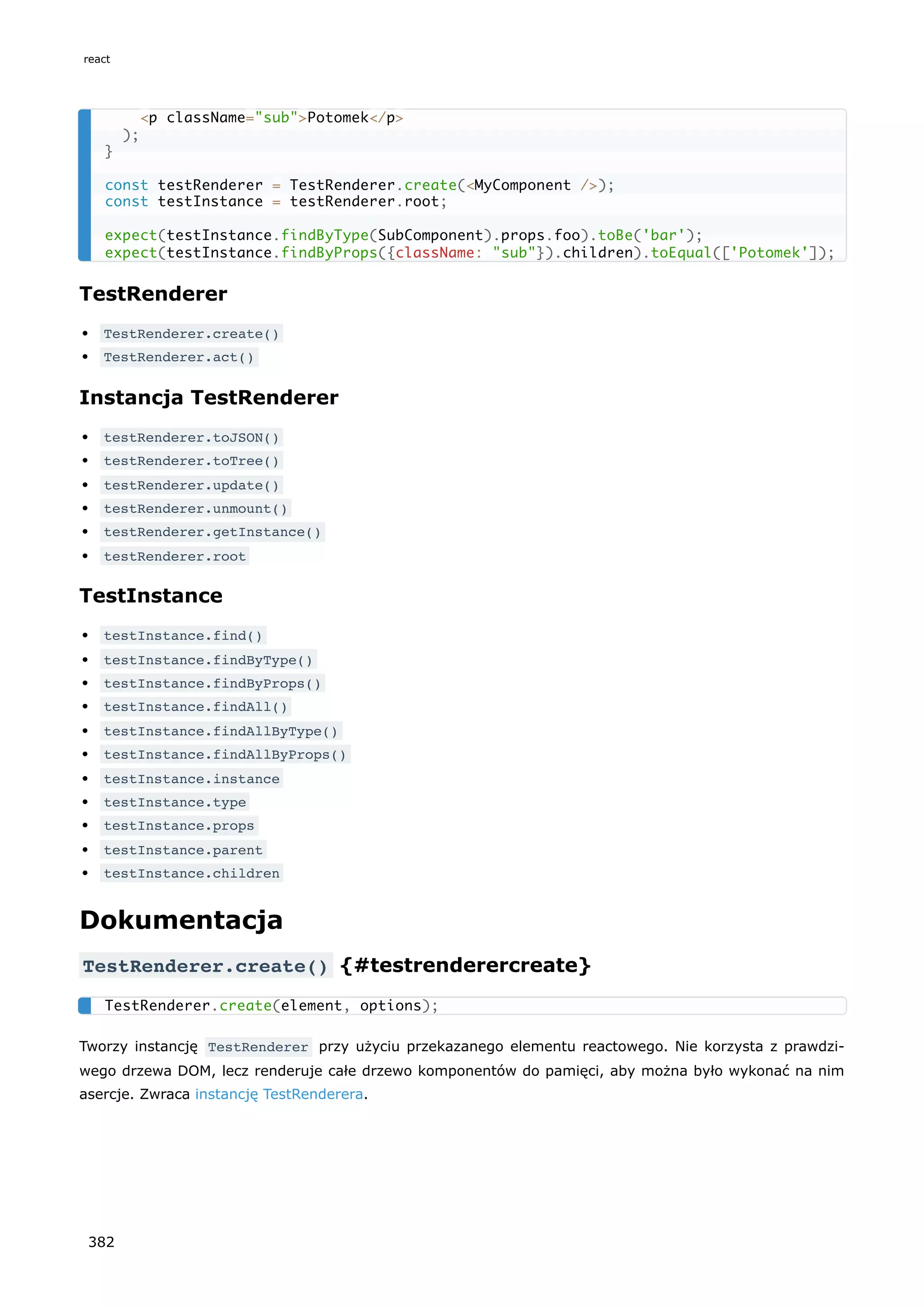 TestRenderer
TestRenderer.create()
TestRenderer.act()
Instancja TestRenderer
testRenderer.toJSON()
testRenderer.toTree()
testRenderer.update()
testRenderer.unmount()
testRenderer.getInstance()
testRenderer.root
TestInstance
testInstance.find()
testInstance.findByType()
testInstance.findByProps()
testInstance.findAll()
testInstance.findAllByType()
testInstance.findAllByProps()
testInstance.instance
testInstance.type
testInstance.props
testInstance.parent
testInstance.children
Dokumentacja
TestRenderer.create() {#testrenderercreate}
Tworzy instancję TestRenderer przy użyciu przekazanego elementu reactowego. Nie korzysta z prawdzi-
wego drzewa DOM, lecz renderuje całe drzewo komponentów do pamięci, aby można było wykonać na nim
asercje. Zwraca instancję TestRenderera.
<p className="sub">Potomek</p>
);
}
const testRenderer = TestRenderer.create(<MyComponent />);
const testInstance = testRenderer.root;
expect(testInstance.findByType(SubComponent).props.foo).toBe('bar');
expect(testInstance.findByProps({className: "sub"}).children).toEqual(['Potomek']);
TestRenderer.create(element, options);
react
382
 