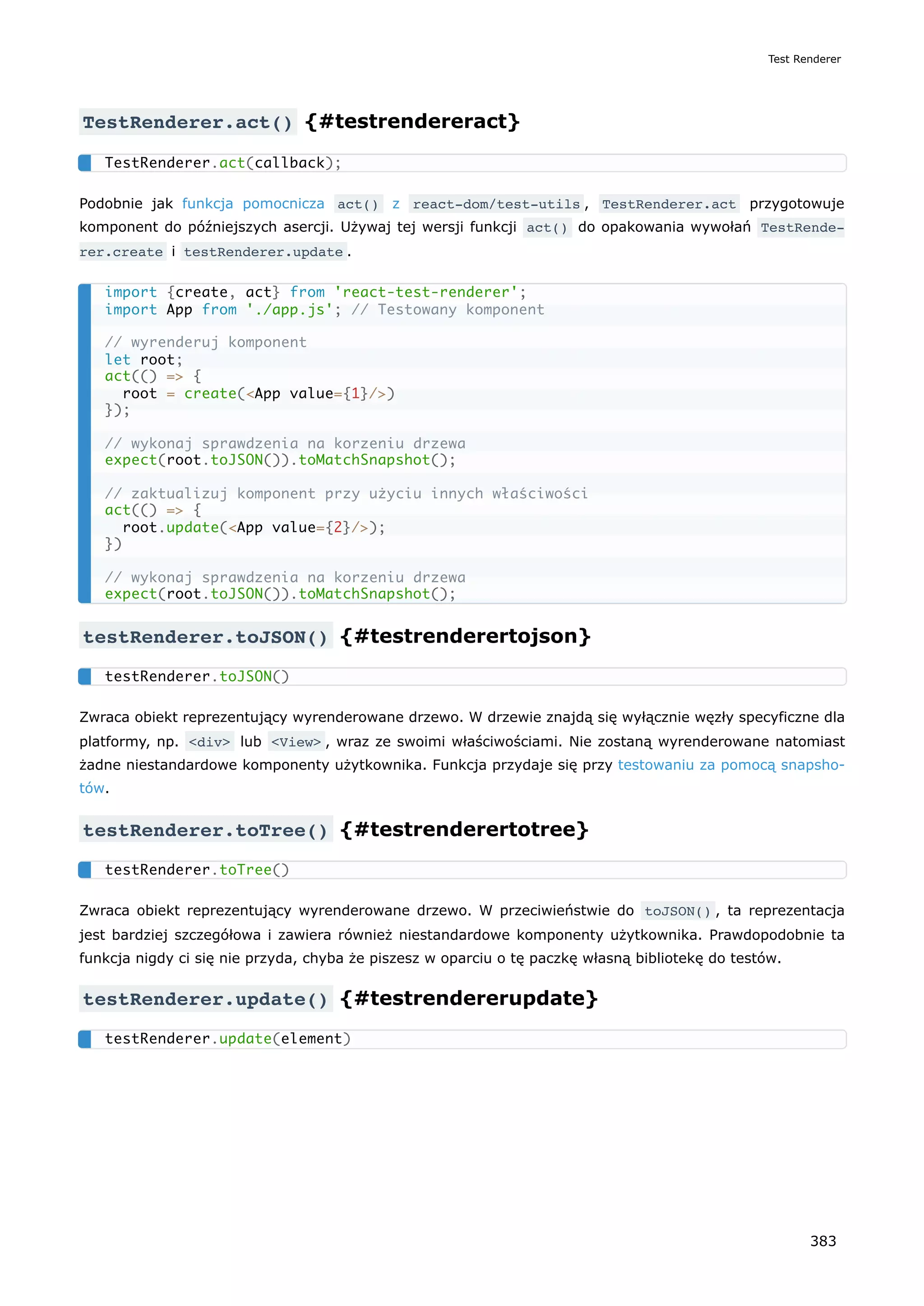 TestRenderer.act() {#testrendereract}
Podobnie jak funkcja pomocnicza act() z react-dom/test-utils , TestRenderer.act przygotowuje
komponent do późniejszych asercji. Używaj tej wersji funkcji act() do opakowania wywołań TestRende‐
rer.create i testRenderer.update .
testRenderer.toJSON() {#testrenderertojson}
Zwraca obiekt reprezentujący wyrenderowane drzewo. W drzewie znajdą się wyłącznie węzły specyficzne dla
platformy, np. <div> lub <View> , wraz ze swoimi właściwościami. Nie zostaną wyrenderowane natomiast
żadne niestandardowe komponenty użytkownika. Funkcja przydaje się przy testowaniu za pomocą snapsho-
tów.
testRenderer.toTree() {#testrenderertotree}
Zwraca obiekt reprezentujący wyrenderowane drzewo. W przeciwieństwie do toJSON() , ta reprezentacja
jest bardziej szczegółowa i zawiera również niestandardowe komponenty użytkownika. Prawdopodobnie ta
funkcja nigdy ci się nie przyda, chyba że piszesz w oparciu o tę paczkę własną bibliotekę do testów.
testRenderer.update() {#testrendererupdate}
TestRenderer.act(callback);
import {create, act} from 'react-test-renderer';
import App from './app.js'; // Testowany komponent
// wyrenderuj komponent
let root;
act(() => {
root = create(<App value={1}/>)
});
// wykonaj sprawdzenia na korzeniu drzewa
expect(root.toJSON()).toMatchSnapshot();
// zaktualizuj komponent przy użyciu innych właściwości
act(() => {
root.update(<App value={2}/>);
})
// wykonaj sprawdzenia na korzeniu drzewa
expect(root.toJSON()).toMatchSnapshot();
testRenderer.toJSON()
testRenderer.toTree()
testRenderer.update(element)
Test Renderer
383
 