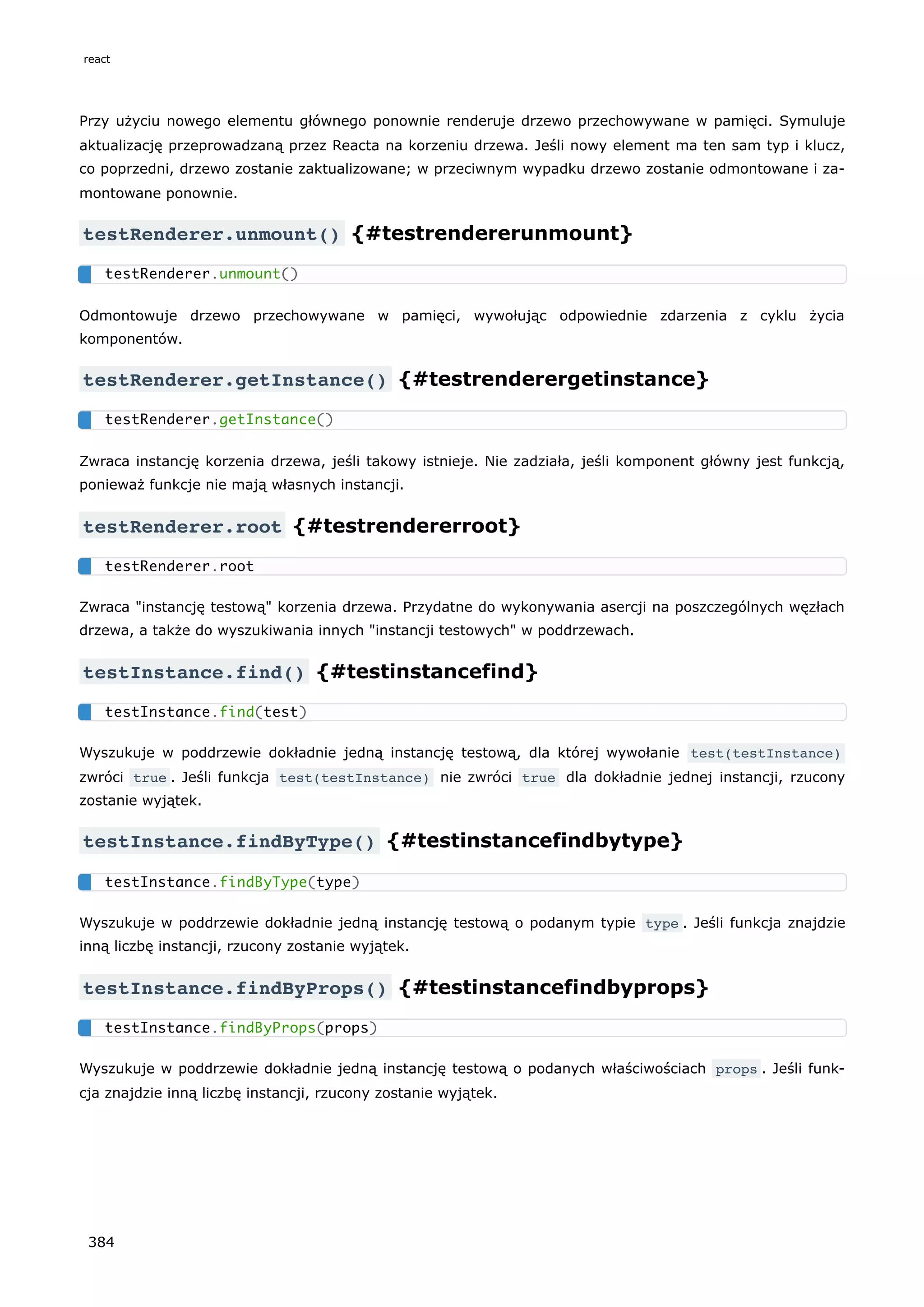 Przy użyciu nowego elementu głównego ponownie renderuje drzewo przechowywane w pamięci. Symuluje
aktualizację przeprowadzaną przez Reacta na korzeniu drzewa. Jeśli nowy element ma ten sam typ i klucz,
co poprzedni, drzewo zostanie zaktualizowane; w przeciwnym wypadku drzewo zostanie odmontowane i za-
montowane ponownie.
testRenderer.unmount() {#testrendererunmount}
Odmontowuje drzewo przechowywane w pamięci, wywołując odpowiednie zdarzenia z cyklu życia
komponentów.
testRenderer.getInstance() {#testrenderergetinstance}
Zwraca instancję korzenia drzewa, jeśli takowy istnieje. Nie zadziała, jeśli komponent główny jest funkcją,
ponieważ funkcje nie mają własnych instancji.
testRenderer.root {#testrendererroot}
Zwraca "instancję testową" korzenia drzewa. Przydatne do wykonywania asercji na poszczególnych węzłach
drzewa, a także do wyszukiwania innych "instancji testowych" w poddrzewach.
testInstance.find() {#testinstancefind}
Wyszukuje w poddrzewie dokładnie jedną instancję testową, dla której wywołanie test(testInstance)
zwróci true . Jeśli funkcja test(testInstance) nie zwróci true dla dokładnie jednej instancji, rzucony
zostanie wyjątek.
testInstance.findByType() {#testinstancefindbytype}
Wyszukuje w poddrzewie dokładnie jedną instancję testową o podanym typie type . Jeśli funkcja znajdzie
inną liczbę instancji, rzucony zostanie wyjątek.
testInstance.findByProps() {#testinstancefindbyprops}
Wyszukuje w poddrzewie dokładnie jedną instancję testową o podanych właściwościach props . Jeśli funk-
cja znajdzie inną liczbę instancji, rzucony zostanie wyjątek.
testRenderer.unmount()
testRenderer.getInstance()
testRenderer.root
testInstance.find(test)
testInstance.findByType(type)
testInstance.findByProps(props)
react
384
 