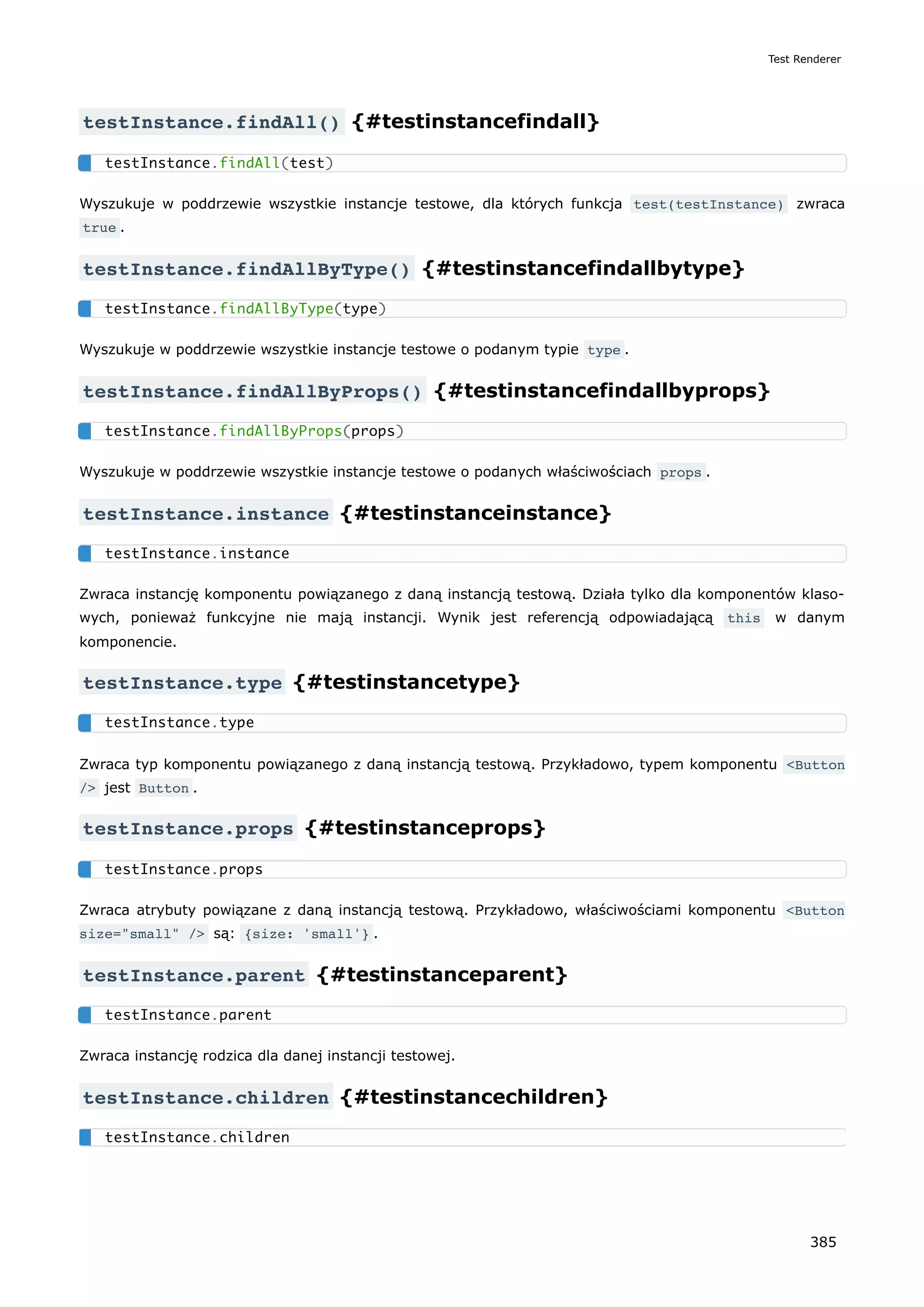 testInstance.findAll() {#testinstancefindall}
Wyszukuje w poddrzewie wszystkie instancje testowe, dla których funkcja test(testInstance) zwraca
true .
testInstance.findAllByType() {#testinstancefindallbytype}
Wyszukuje w poddrzewie wszystkie instancje testowe o podanym typie type .
testInstance.findAllByProps() {#testinstancefindallbyprops}
Wyszukuje w poddrzewie wszystkie instancje testowe o podanych właściwościach props .
testInstance.instance {#testinstanceinstance}
Zwraca instancję komponentu powiązanego z daną instancją testową. Działa tylko dla komponentów klaso-
wych, ponieważ funkcyjne nie mają instancji. Wynik jest referencją odpowiadającą this w danym
komponencie.
testInstance.type {#testinstancetype}
Zwraca typ komponentu powiązanego z daną instancją testową. Przykładowo, typem komponentu <Button
/> jest Button .
testInstance.props {#testinstanceprops}
Zwraca atrybuty powiązane z daną instancją testową. Przykładowo, właściwościami komponentu <Button
size="small" /> są: {size: 'small'} .
testInstance.parent {#testinstanceparent}
Zwraca instancję rodzica dla danej instancji testowej.
testInstance.children {#testinstancechildren}
testInstance.findAll(test)
testInstance.findAllByType(type)
testInstance.findAllByProps(props)
testInstance.instance
testInstance.type
testInstance.props
testInstance.parent
testInstance.children
Test Renderer
385
 