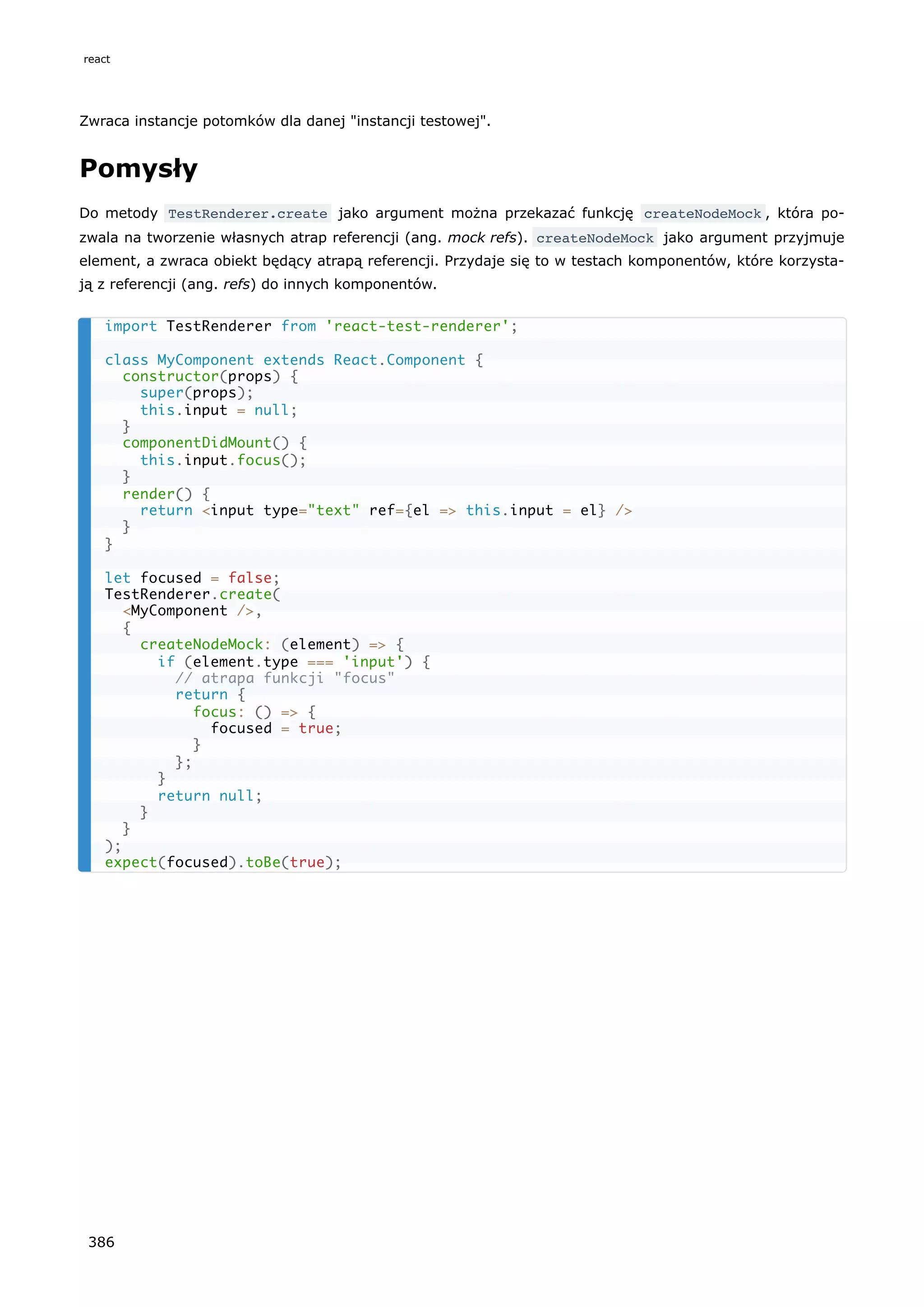Zwraca instancje potomków dla danej "instancji testowej".
Pomysły
Do metody TestRenderer.create jako argument można przekazać funkcję createNodeMock , która po-
zwala na tworzenie własnych atrap referencji (ang. mock refs). createNodeMock jako argument przyjmuje
element, a zwraca obiekt będący atrapą referencji. Przydaje się to w testach komponentów, które korzysta-
ją z referencji (ang. refs) do innych komponentów.
import TestRenderer from 'react-test-renderer';
class MyComponent extends React.Component {
constructor(props) {
super(props);
this.input = null;
}
componentDidMount() {
this.input.focus();
}
render() {
return <input type="text" ref={el => this.input = el} />
}
}
let focused = false;
TestRenderer.create(
<MyComponent />,
{
createNodeMock: (element) => {
if (element.type === 'input') {
// atrapa funkcji "focus"
return {
focus: () => {
focused = true;
}
};
}
return null;
}
}
);
expect(focused).toBe(true);
react
386
 
