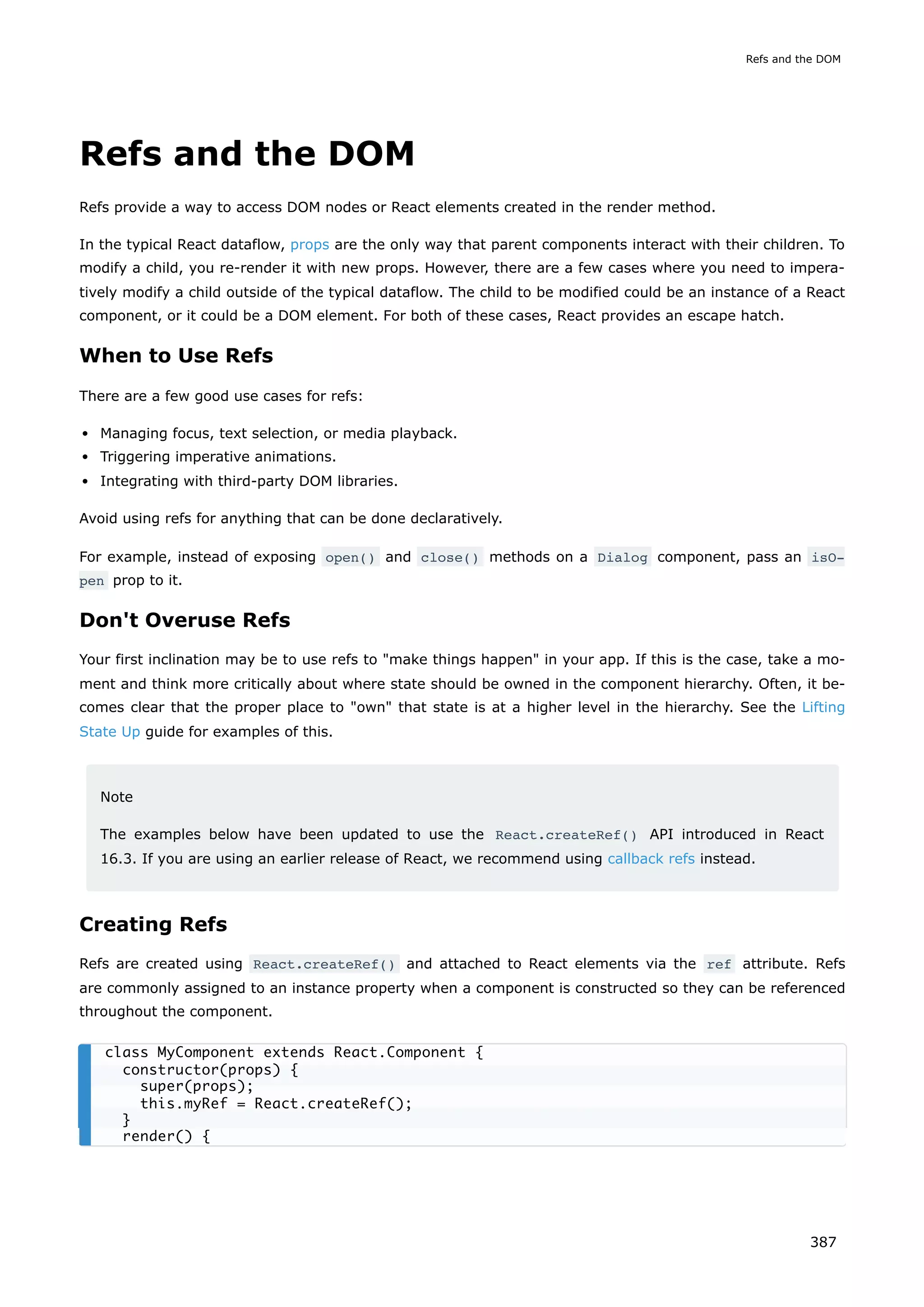 Refs and the DOM
Refs provide a way to access DOM nodes or React elements created in the render method.
In the typical React dataflow, props are the only way that parent components interact with their children. To
modify a child, you re-render it with new props. However, there are a few cases where you need to impera-
tively modify a child outside of the typical dataflow. The child to be modified could be an instance of a React
component, or it could be a DOM element. For both of these cases, React provides an escape hatch.
When to Use Refs
There are a few good use cases for refs:
Managing focus, text selection, or media playback.
Triggering imperative animations.
Integrating with third-party DOM libraries.
Avoid using refs for anything that can be done declaratively.
For example, instead of exposing open() and close() methods on a Dialog component, pass an isO‐
pen prop to it.
Don't Overuse Refs
Your first inclination may be to use refs to "make things happen" in your app. If this is the case, take a mo-
ment and think more critically about where state should be owned in the component hierarchy. Often, it be-
comes clear that the proper place to "own" that state is at a higher level in the hierarchy. See the Lifting
State Up guide for examples of this.
Note
The examples below have been updated to use the React.createRef() API introduced in React
16.3. If you are using an earlier release of React, we recommend using callback refs instead.
Creating Refs
Refs are created using React.createRef() and attached to React elements via the ref attribute. Refs
are commonly assigned to an instance property when a component is constructed so they can be referenced
throughout the component.
class MyComponent extends React.Component {
constructor(props) {
super(props);
this.myRef = React.createRef();
}
render() {
Refs and the DOM
387
 