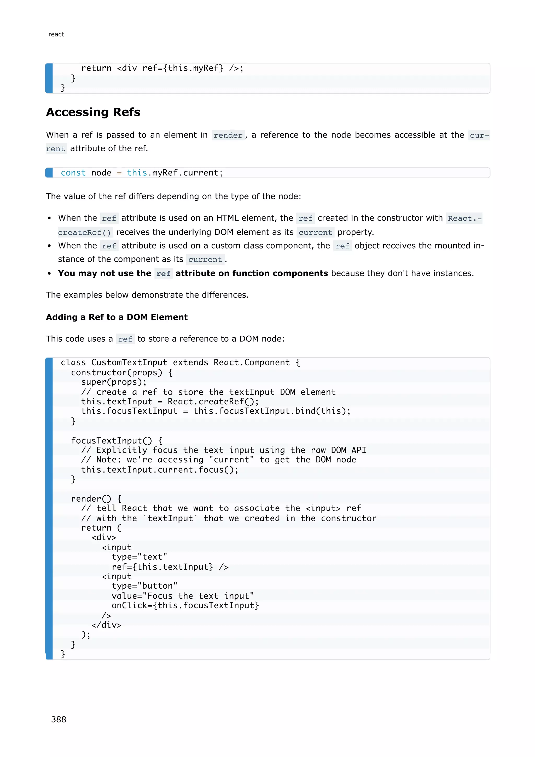 Accessing Refs
When a ref is passed to an element in render , a reference to the node becomes accessible at the cur‐
rent attribute of the ref.
The value of the ref differs depending on the type of the node:
When the ref attribute is used on an HTML element, the ref created in the constructor with React.‐
createRef() receives the underlying DOM element as its current property.
When the ref attribute is used on a custom class component, the ref object receives the mounted in-
stance of the component as its current .
You may not use the ref attribute on function components because they don't have instances.
The examples below demonstrate the differences.
Adding a Ref to a DOM Element
This code uses a ref to store a reference to a DOM node:
return <div ref={this.myRef} />;
}
}
const node = this.myRef.current;
class CustomTextInput extends React.Component {
constructor(props) {
super(props);
// create a ref to store the textInput DOM element
this.textInput = React.createRef();
this.focusTextInput = this.focusTextInput.bind(this);
}
focusTextInput() {
// Explicitly focus the text input using the raw DOM API
// Note: we're accessing "current" to get the DOM node
this.textInput.current.focus();
}
render() {
// tell React that we want to associate the <input> ref
// with the `textInput` that we created in the constructor
return (
<div>
<input
type="text"
ref={this.textInput} />
<input
type="button"
value="Focus the text input"
onClick={this.focusTextInput}
/>
</div>
);
}
}
react
388
 