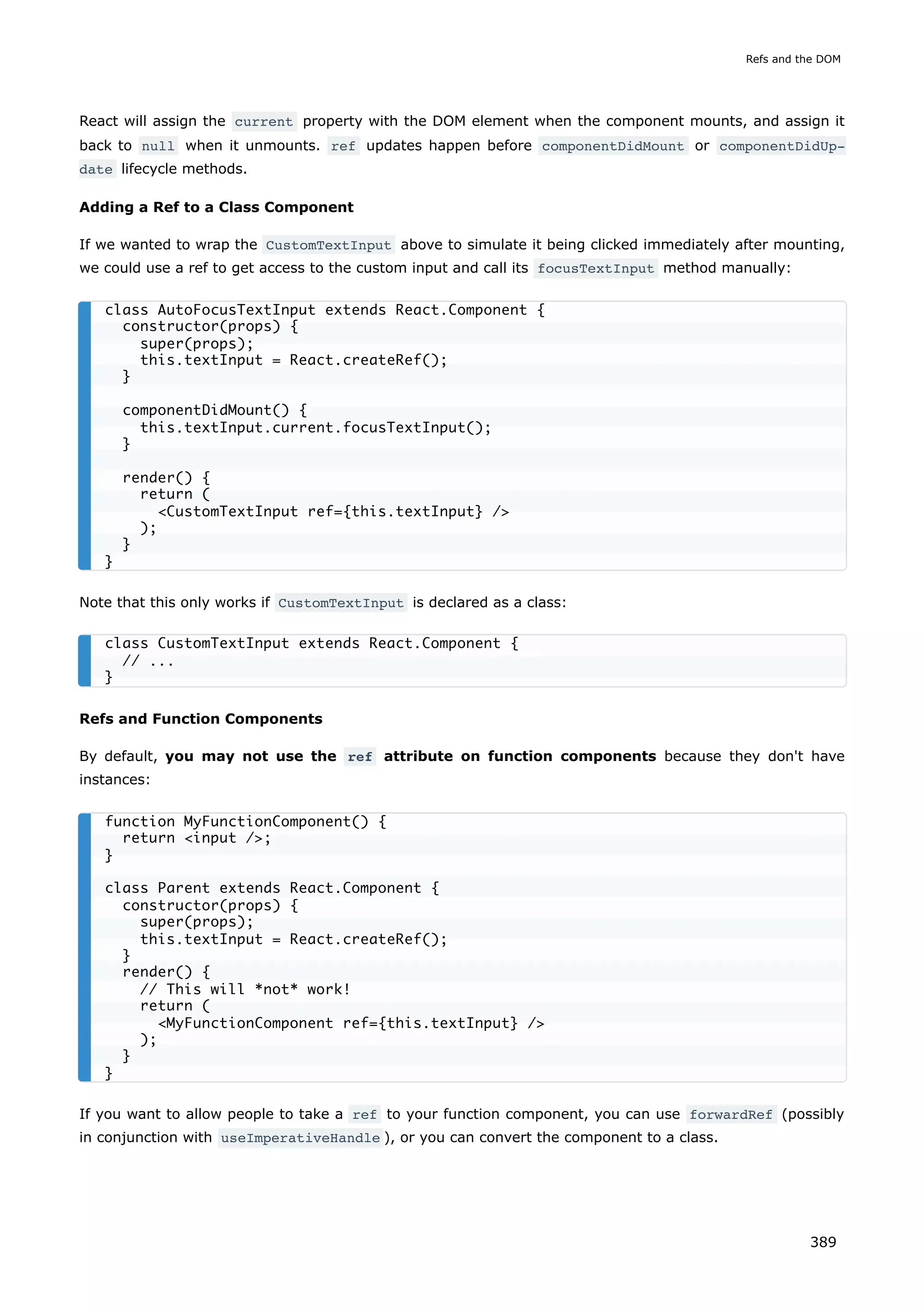 React will assign the current property with the DOM element when the component mounts, and assign it
back to null when it unmounts. ref updates happen before componentDidMount or componentDidUp‐
date lifecycle methods.
Adding a Ref to a Class Component
If we wanted to wrap the CustomTextInput above to simulate it being clicked immediately after mounting,
we could use a ref to get access to the custom input and call its focusTextInput method manually:
Note that this only works if CustomTextInput is declared as a class:
Refs and Function Components
By default, you may not use the ref attribute on function components because they don't have
instances:
If you want to allow people to take a ref to your function component, you can use forwardRef (possibly
in conjunction with useImperativeHandle ), or you can convert the component to a class.
class AutoFocusTextInput extends React.Component {
constructor(props) {
super(props);
this.textInput = React.createRef();
}
componentDidMount() {
this.textInput.current.focusTextInput();
}
render() {
return (
<CustomTextInput ref={this.textInput} />
);
}
}
class CustomTextInput extends React.Component {
// ...
}
function MyFunctionComponent() {
return <input />;
}
class Parent extends React.Component {
constructor(props) {
super(props);
this.textInput = React.createRef();
}
render() {
// This will *not* work!
return (
<MyFunctionComponent ref={this.textInput} />
);
}
}
Refs and the DOM
389
 