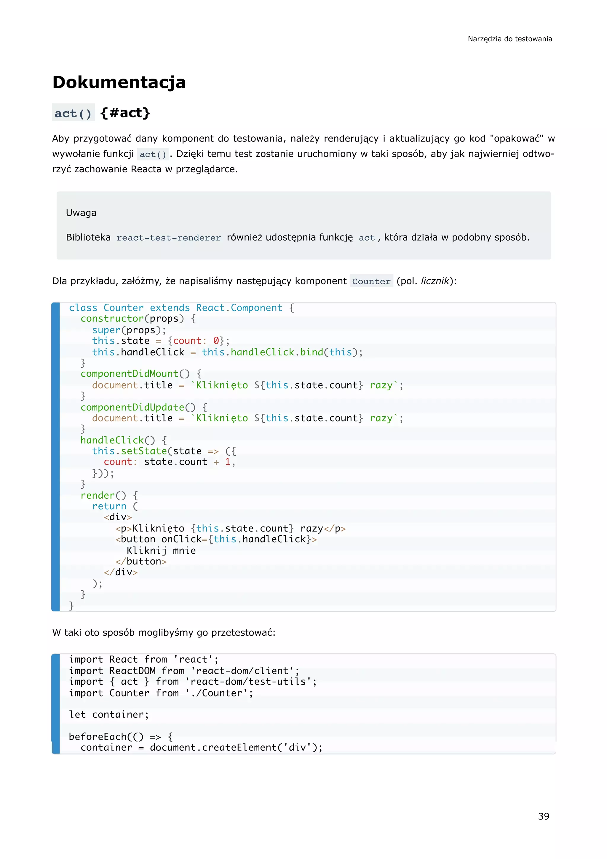 Dokumentacja
act() {#act}
Aby przygotować dany komponent do testowania, należy renderujący i aktualizujący go kod "opakować" w
wywołanie funkcji act() . Dzięki temu test zostanie uruchomiony w taki sposób, aby jak najwierniej odtwo-
rzyć zachowanie Reacta w przeglądarce.
Uwaga
Biblioteka react-test-renderer również udostępnia funkcję act , która działa w podobny sposób.
Dla przykładu, załóżmy, że napisaliśmy następujący komponent Counter (pol. licznik):
W taki oto sposób moglibyśmy go przetestować:
class Counter extends React.Component {
constructor(props) {
super(props);
this.state = {count: 0};
this.handleClick = this.handleClick.bind(this);
}
componentDidMount() {
document.title = `Kliknięto ${this.state.count} razy`;
}
componentDidUpdate() {
document.title = `Kliknięto ${this.state.count} razy`;
}
handleClick() {
this.setState(state => ({
count: state.count + 1,
}));
}
render() {
return (
<div>
<p>Kliknięto {this.state.count} razy</p>
<button onClick={this.handleClick}>
Kliknij mnie
</button>
</div>
);
}
}
import React from 'react';
import ReactDOM from 'react-dom/client';
import { act } from 'react-dom/test-utils';
import Counter from './Counter';
let container;
beforeEach(() => {
container = document.createElement('div');
Narzędzia do testowania
39
 