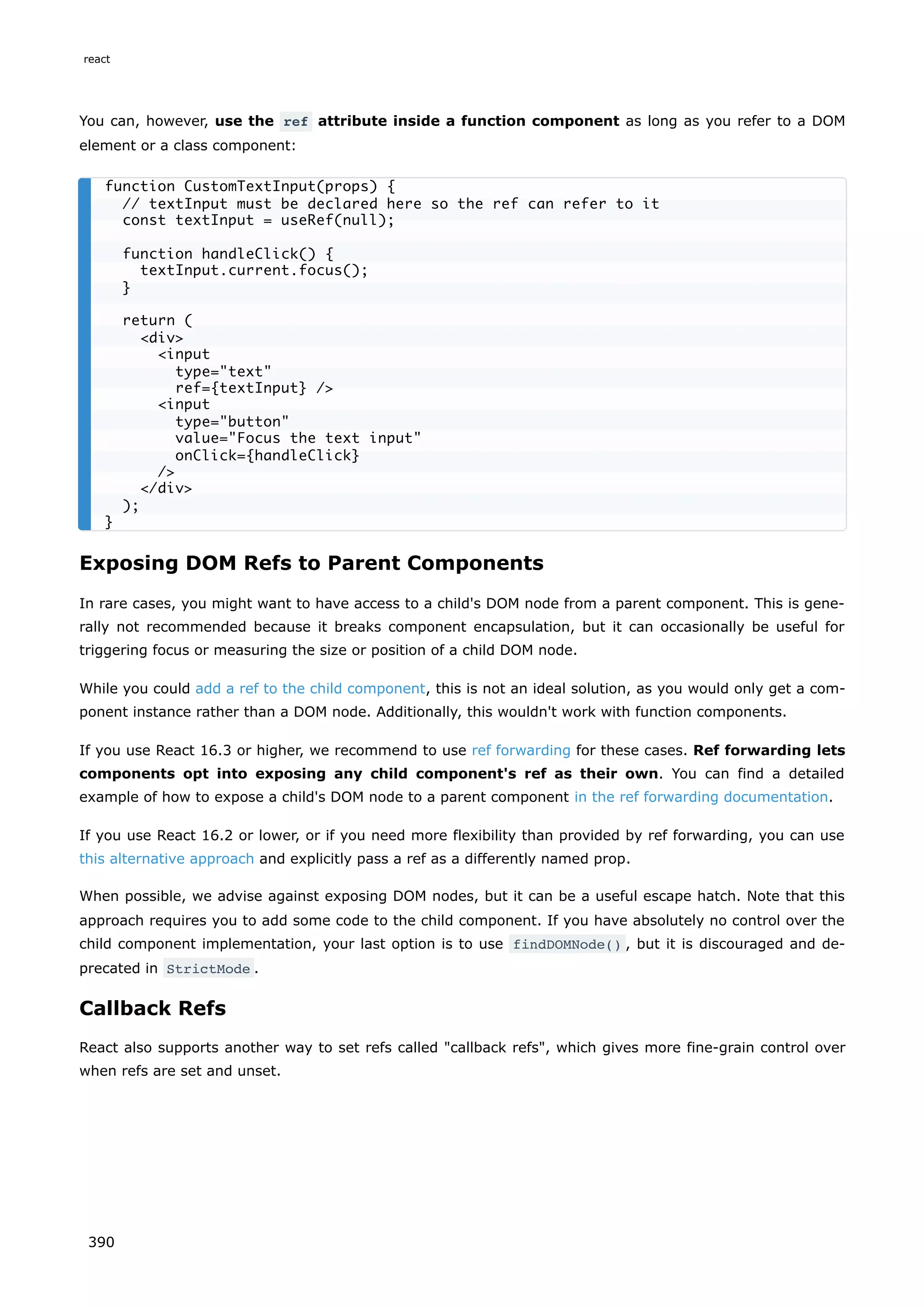 You can, however, use the ref attribute inside a function component as long as you refer to a DOM
element or a class component:
Exposing DOM Refs to Parent Components
In rare cases, you might want to have access to a child's DOM node from a parent component. This is gene-
rally not recommended because it breaks component encapsulation, but it can occasionally be useful for
triggering focus or measuring the size or position of a child DOM node.
While you could add a ref to the child component, this is not an ideal solution, as you would only get a com-
ponent instance rather than a DOM node. Additionally, this wouldn't work with function components.
If you use React 16.3 or higher, we recommend to use ref forwarding for these cases. Ref forwarding lets
components opt into exposing any child component's ref as their own. You can find a detailed
example of how to expose a child's DOM node to a parent component in the ref forwarding documentation.
If you use React 16.2 or lower, or if you need more flexibility than provided by ref forwarding, you can use
this alternative approach and explicitly pass a ref as a differently named prop.
When possible, we advise against exposing DOM nodes, but it can be a useful escape hatch. Note that this
approach requires you to add some code to the child component. If you have absolutely no control over the
child component implementation, your last option is to use findDOMNode() , but it is discouraged and de-
precated in StrictMode .
Callback Refs
React also supports another way to set refs called "callback refs", which gives more fine-grain control over
when refs are set and unset.
function CustomTextInput(props) {
// textInput must be declared here so the ref can refer to it
const textInput = useRef(null);
function handleClick() {
textInput.current.focus();
}
return (
<div>
<input
type="text"
ref={textInput} />
<input
type="button"
value="Focus the text input"
onClick={handleClick}
/>
</div>
);
}
react
390
 