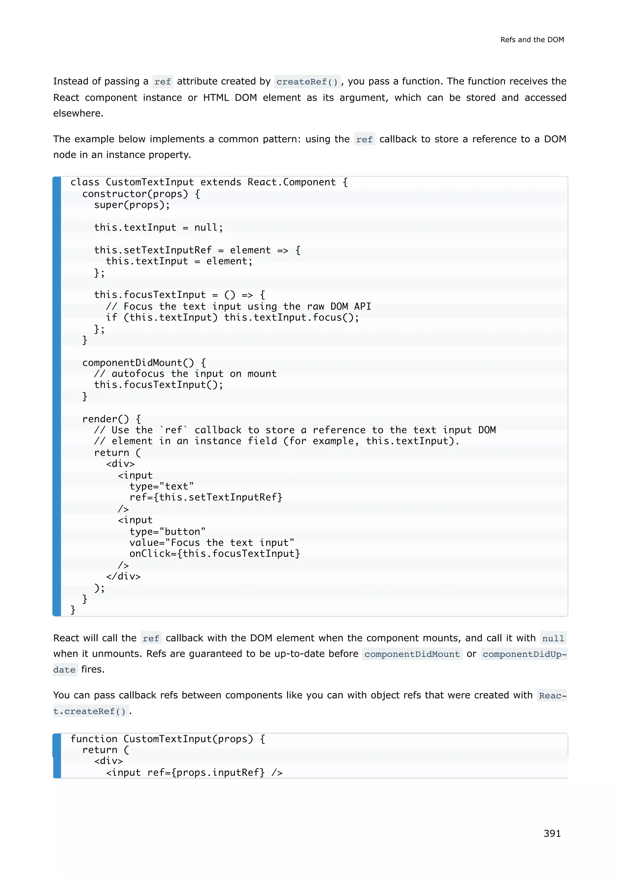 Instead of passing a ref attribute created by createRef() , you pass a function. The function receives the
React component instance or HTML DOM element as its argument, which can be stored and accessed
elsewhere.
The example below implements a common pattern: using the ref callback to store a reference to a DOM
node in an instance property.
React will call the ref callback with the DOM element when the component mounts, and call it with null
when it unmounts. Refs are guaranteed to be up-to-date before componentDidMount or componentDidUp‐
date fires.
You can pass callback refs between components like you can with object refs that were created with Reac‐
t.createRef() .
class CustomTextInput extends React.Component {
constructor(props) {
super(props);
this.textInput = null;
this.setTextInputRef = element => {
this.textInput = element;
};
this.focusTextInput = () => {
// Focus the text input using the raw DOM API
if (this.textInput) this.textInput.focus();
};
}
componentDidMount() {
// autofocus the input on mount
this.focusTextInput();
}
render() {
// Use the `ref` callback to store a reference to the text input DOM
// element in an instance field (for example, this.textInput).
return (
<div>
<input
type="text"
ref={this.setTextInputRef}
/>
<input
type="button"
value="Focus the text input"
onClick={this.focusTextInput}
/>
</div>
);
}
}
function CustomTextInput(props) {
return (
<div>
<input ref={props.inputRef} />
Refs and the DOM
391
 